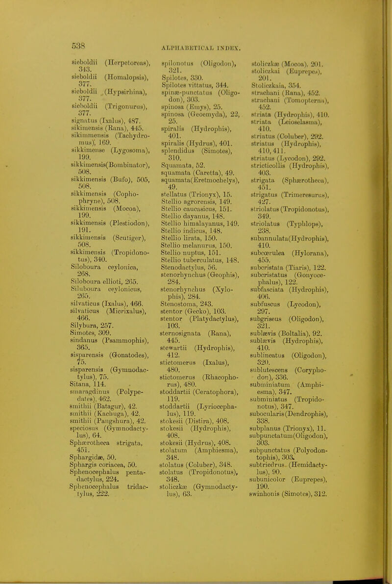 sioboldii (Horpotoreas), SI.*]. sieboldii (I-Iomulopsia), 377. sioboldii (Hypsirhina), 377. ' sioboldii (Trigonurua), 377. signntus (Ixaliis), 487. sikimensis (Rami), 445. sikimmensis (Tachydro- imis)', J(il). sikkimoiise (Lygosoma), 199. slkkimensis(Borabinator), 508. sikkimensis (Bufol, 505, 508. sikkimensis (Copho- phryne), 508. sikkimensis (Mocoa), 199. sikkimensis (Plestiodon), 191. sikkimensis (Scutiger), .508. sikkimensis (Tropidono- tus), 340. Siloboura eeylonioa, 268. Siloboura ellioti, 265. Siluboura ceyloniciis, 265. silvatieus (Ixalus), 466. silvaticus (Miorixalus), 466. Silybura, 257. Simotes, 309. sindanus (Psammophis), 365. sLsparensis (Gonatodes), sisparensis (Gymaodac- tylus), 75. Sitana, 114. sniaragdinus (Polype- dates). 462. smithii (Batagm*), 42. smithii (Kacbiiga), 42. smitbii (Pangsbura), 42. speciosiis (Gvmnodacty- lus), 64. Spbasrotbeca strigata, 461. Spbargidse, 50. Spbargis coriacea, 60. Sphenocej)balus penta- daotyliis, 224. Spbenocepbalus tridac- tyliis, 222. spil(jno(u8 (Oligodon), 321. Spilotos, 330. Spilotes vittatus, 344. spinaj-punctatus (Oligo- don), 303. spiuosa (Eniys), 25. spinosa (Geoemyda), 22, 25. spiralis (Hydropbis), spiralis (Hydrus), 401. splendidus (Simotes), 310. Squamata, 62. squamata (Caretta), 49. Bquaraata(Eretmocbely8), 49. stellatus (Trionyx), 15. Stellio agrorensis, 149. Stellio caiicasicus, 151. Stellio dayanus, 148. Stellio bimalayanus, 149. Stellio indicus, 148. Stellio lirata, 150. Stellio melaniirus, 150. Stellio nuptus, 151. Stellio tuberculatus, 148. Stenodactylus, 56. stenorbyncbus (Geopbis), 284. stenorbyncbus (Xylo- pbis), 284. Stenostoma, 243. stentor (Gecko), 103. stentor (Platydactylus), 103. steruosignata (Rana), 445. stewartii (Hydropbis), 412. stictomerus (Ixalus), 480. stictomerus (Rbacopbo- rus), 480. stoddartii (Ceratopbora), 119. stoddartii (Lyriocepba- lu,s), 119. stokesii (Distira), 408. stokesii (Hydropbis), 408. stokesii (Hydrus), 408. stolatum (Ampbiesma), 348. stolatus (Coluber), 348. stolatus (Tropidonotus), 348. stoliczkas (Gymnodacty- lus), 63. stoliczkflB (Mocoa), 201. stoliezkai (Euprepos), 201. Sloliczkaia, 3.54. fit radian i (Rana), 452. straebani (Tomoiiterna), 452. striata (Hydropbis), 410. striata (Leioselasma), 410. striatus (Coluber), 292. striatus (Hydropbis), 410, 41 J. striatus (Lycodon), 292. .stricticollis (Hydropbis), 403. strigata (Spbserotbeca), 451. strigatus (Trimeresurus), 427. si riolatus (Tropidonotus), 349. striolatus (Typblops), 238. subannulata(Hydrophi8), 410. subccei-ulea (Hylorana), 455. subcristata (Tiaris), 122. subcristatus (Gonyoce- pbalus), 122. subfasciata (Hydropbis), 406. subfuscus (Lycodon), 297. subgriseus (Oligodon), 321. sublaevis (Boltalia), 92. sublffivis (Hydropbis), 410. sublineatus (Oligodon), 320. siiblutescens (Corypbo- don), 336. subminiatum (Ampbi- esma), 347. subminiatus (Tropido- notus), 347. subocularis (Dendropbis), 338. subplanus (Trionyx), 11. subpunctatum(Oligodon), 303. subpunctatus (Polyodon- topbis), 303. subtriedrus. (Hemidacty- lus), 90. subunicolor (Euprepes), 190. swinbonis (Simotes), 312.