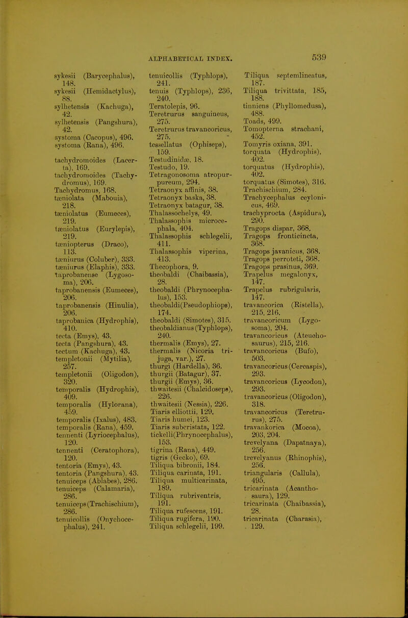 sykesii (Barj'cephalus), 148. sykesii (neniidactylus), 88. sylhctensis (Kacluiga), 42. sylhetenaia (Pangshura), 42. systoina (Cacopus), 496. systoma (Rana), 496. tachydromoides (Lacer- ta), 169. tachydromoides (Taohy- dromus), 169. Tachydromus, 168. tajniolata (Mabouia), 218. tajniolatuB (Eumeces), 219. tseaiolatus (Eurylepis), 219. tfeniopterus (Draco), 113. ta?ninrU8 (Coluber), 333. tseniiirus (Elaphis), 333. taprobanense (Lygoso- ma), 206. taprobanenais (Eumeces), 206. taprobanensis (Hinulia), 206. taprobauica (Hydrophis), 410. tecta (Emys), 43. tecta (Pangshura), 43. tectum (Kacliuga), 43. templetonii (Mytilia), 257. templetonii (Oligodon), 320. temporalis (Hydrophis), 409. temporalis (Hylorana), 4.59. temporalis (Ixalus), 483. temporalis (Rana), 459. tennenti (Lyriocephalus), 120. _ tennenti (Ceratophora), 120. tentoria (Emys), 43. tentoria (Pangshura), 43. tenuiceps (Ablabes), 286. tenuiceps (Calamaria), 286. tenuicep8(TrachiBchium), 286. tcnuicollis (Onychoce- phalus), 241. leuuicollis (Typhlops), 241. tenuis (Typhlops), 236, 240. Teratolepis, 96. Teretrurus sanguineus, 275. Teretrurus travanooricus, 275. tessellatus (Ophiseps), 159. TestudinidiB, 18. Testudo, 19. Tetragonosoma atropur- pureum, 294. Tetraonyx affinis, 38. Tetraonys baska, 38. Teti'aonyx batagur, 38. Thalassochelys, 49. Thalassophis microce- phala, 404. Thalassophis sehlegelii, 411. Thalassophis viperina, 413. Thecophora, 9. theobaldi (Chaibassia), 28. theobaldi (Phrynocepha- lus), 153. theobaldi(Pseudophiops), 174. theobaldi (Simotes), 315. theobaldianus (Typhlops), 240. thermalis (Emys), 27. thermalis (Nicoria tri- juga, var.), 27. thurgi (Hardella), 36. thurgii (Batagur), 37. thurgii (Emys), 36. thwaitesii (Chalcidoseps), 226. thwaitesii (Nessia), 226. Tiaris ellioltii, 129. Tiaris humei, 123. Tiaris subcristata, 122. tickelli(Phrynocephalus), 163. tigrina (Rana), 449. tigris (Gecko), 69. Tiliqua bibi-onii, 184. Tiliqua carinata, 191. Tiliqua multicarinata, 189. Tiliqua rubriventris, 191. Tiliqua rufescens, 191. Tiliqua rugifera, 190. Tihqua sehlegelii, 199. Tiliqua scptemlineatus, 187. Tiliqua trivittata, 185, 188. tinniens (Phyllomedusa), 488. Toads, 499. Tomopterna strachani, 452. Toniyris oxiana, 391. torquata (Hydropins), 402. torquatus (Hydrophis), 402. torqua'ais (Simotes), 316. Trachischium, 284. Trachycephalus ceyloni- cus, 469. trachyprocta (Aspidura), 290. Tragops dispar, 368. Tragops fronticincta, 368. Tragops javanicus, 368. Tragops perroteti, 368. Tragops prasinus, 369. Trapelus megalonyx, 147. Trapelus rubrigularis, 147. travaneorica (Ristella), 215, 216. travancoricum (Lygo- soma), 204. travancoricus (Ateuoho- saurus), 215, 216. travancoricus (Bufo), 503. travancoricus (Cercaspis), 293. travancoricus (Lycodon), 293. travancoricus (Oligodon), 318. travancoricus (Teretru- rus), 275. travankorica (Mocoa), 203, 204. trevelyana (Dapatnaya), 256. trevelyanus (Rhinophis), 256. triangularis (Callula), 495. tricarinata (Acantho- saura), 129. tricarinata (Chaibassia), 28. tricarinata (Charasia), . 129.