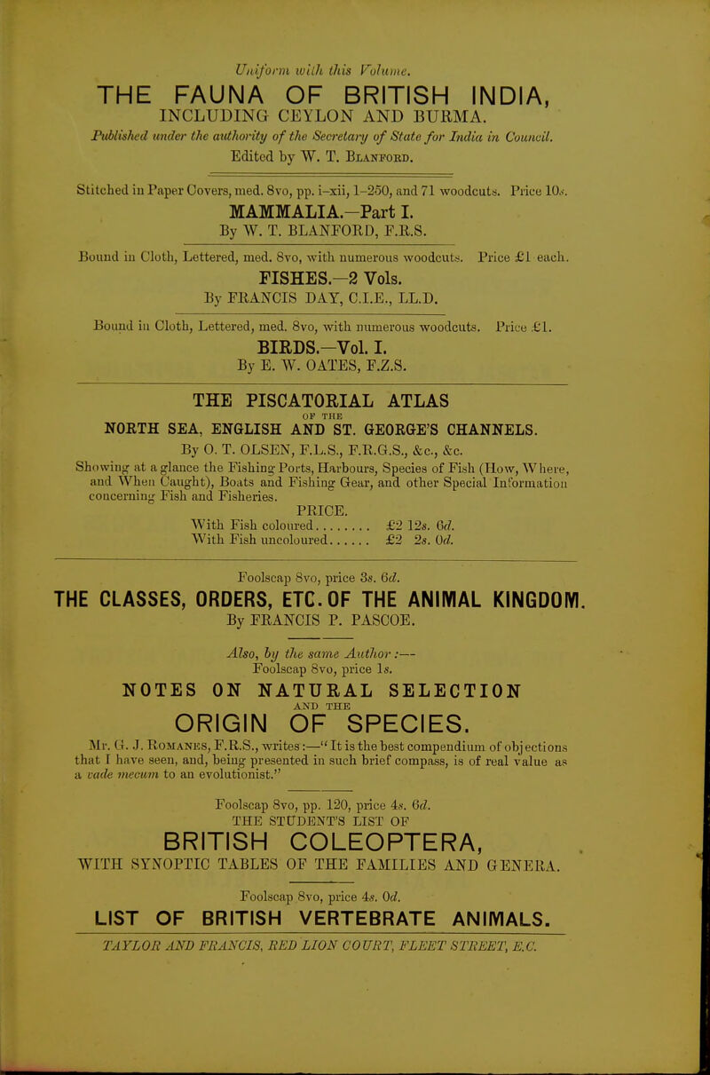 Uniform ivilh this Volume. THE FAUNA OF BRITISH INDIA, INCLUDING CEYLON AND BURMA. Ptiblished under the authonty of the Secfetary of State for India in Council. Edited by W. T. Blanfobd. Stitched iu Paper Covers, med. 8vo, pp. i-xii, 1-250, and 71 woodcuts. Price 10.<. MAMMALIA.-Part I. By W. T. BLANFORD, F.R.S. Bound iu Cloth, Lettered, med. 8vo, with numerous woodcuttj. Price £1 each. FISHES.-2 Vols. By FEANCIS DAY, C.I.E., LL.D. Bound iu Cloth, Lettered, med. 8vo, with numerous woodcuts. Price £1. BIRDS.-Vol. I. By E. W. GATES, F.Z.S. THE PISCATORIAL ATLAS OF THE NORTH SEA, ENGLISH AND ST. GEORGE'S CHANNELS. By 0. T. OLSEN, F.L.S., F.RG.S., &c., &c. Showiug at a glance the Fishing-Ports, Harbours, Species of Fish (How, Where, and When Caught), Boats and Fishing Gear, and other Special Information concerning Fish and Fisheries. PRICE. With Fish coloured £2 12s, Qd. With Fish uncoloured £2 2s. Od. Foolscap 8vo, price 3s. Qd. THE CLASSES, ORDERS, ETC. OF THE ANIMAL KINGDOM. By FRANCIS P. PASCOE. Also, by the same Autlior:— Foolscap Bvo, price Is. NOTES ON NATURAL SELECTION AND THE ORIGIN OF SPECIES. Mr. G. J. Romanes, F.R.S., writes:—It is the best compendium of objections that I have seen, and, being presented in such brief compass, is of real value as a vade mecum to an evolutionist. Foolscap 8vo, pp. 120, price 4s. Qd. THE STUDENT'S LIST OP BRITISH COLEOPTERA, WITH SYNOPTIC TABLES OF THE FAMILIES AND GENERA. Foolscap 8vo, price 4s. Qd. LIST OF BRITISH VERTEBRATE ANIMALS.