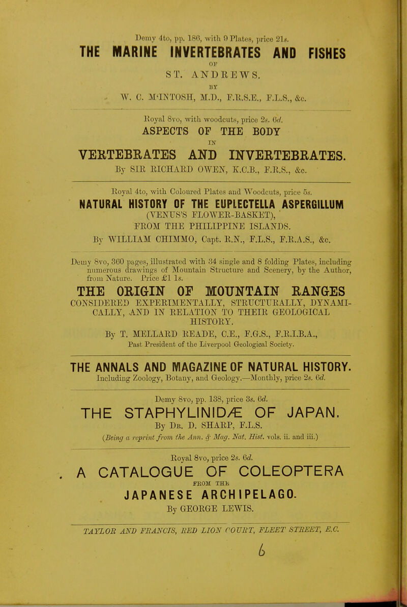 Demy 4to, pp. 186, with 9 Plates, price 21«. THE MARINE INVERTEBRATES AND FISHES 01'' ST. ANDREWS. BY W. C. M'INTOSH, M.D., F.ll.S.E., E.L.S., &c. lioyal 8vo, with woodcuts, price 2s. 6cl. ASPECTS OF THE BODY IN VEKTEBRATES AND INVERTEBRATES. By SIR IIICHAED OWEN, K.C.E., &c. Iloyal 4to, with Coloured Plates and Woodcuts, piice 5«. NATURAL HISTORY OF THE EUPLECTELLA ASPERGILLUNI (VENUS'S FLOWEE-BASKET), ' EEOM THE PHILIPPINE ISLANDS. By WILLIAM CHIMMO, Capt. E.N., E.L.S., F.E.A.S., &c. Demy Bvo, 360 paf2;es, illustrated with 34 single and 8 folding Plates, including numerous drawings of Mountain Structure and Scenery, by the Author, from Nature. Price £1 Is. THE ORIGIN OF MOUNTAIN RANGES CONSIDEEED EXPEEIMENTALLY, STEUCTUEALLY, DYNAMI- CALLY, AND IN EELATION TO THEIE GEOLOGICAL HISTOEY. By T. MELLAED EEADE, C.E., E.G.S., E.E.I.B.A., Past President of the Liverpool Geological Societ}'. THE ANNALS AND MAGAZINE OF NATURAL HISTORY. Including Zoology, Botany, and Geology.—Monthly, price 2s. 6d. Demy 8vo, pp. 138, price 3s. Qd. THE STAPHYLINID/E OF JAPAN. By Dr. D. SHAEP, F.L.S. (Being a reprint from the Ann. ^ Mag. Nat. Hist. vols. ii. and iii.) Royal 8vo, price 2s. Qd. . A CATALOGUE OF COLEOPTERA f KOM THli JAPANESE ARCHIPELAGO. By GEOEGE LEWIS.