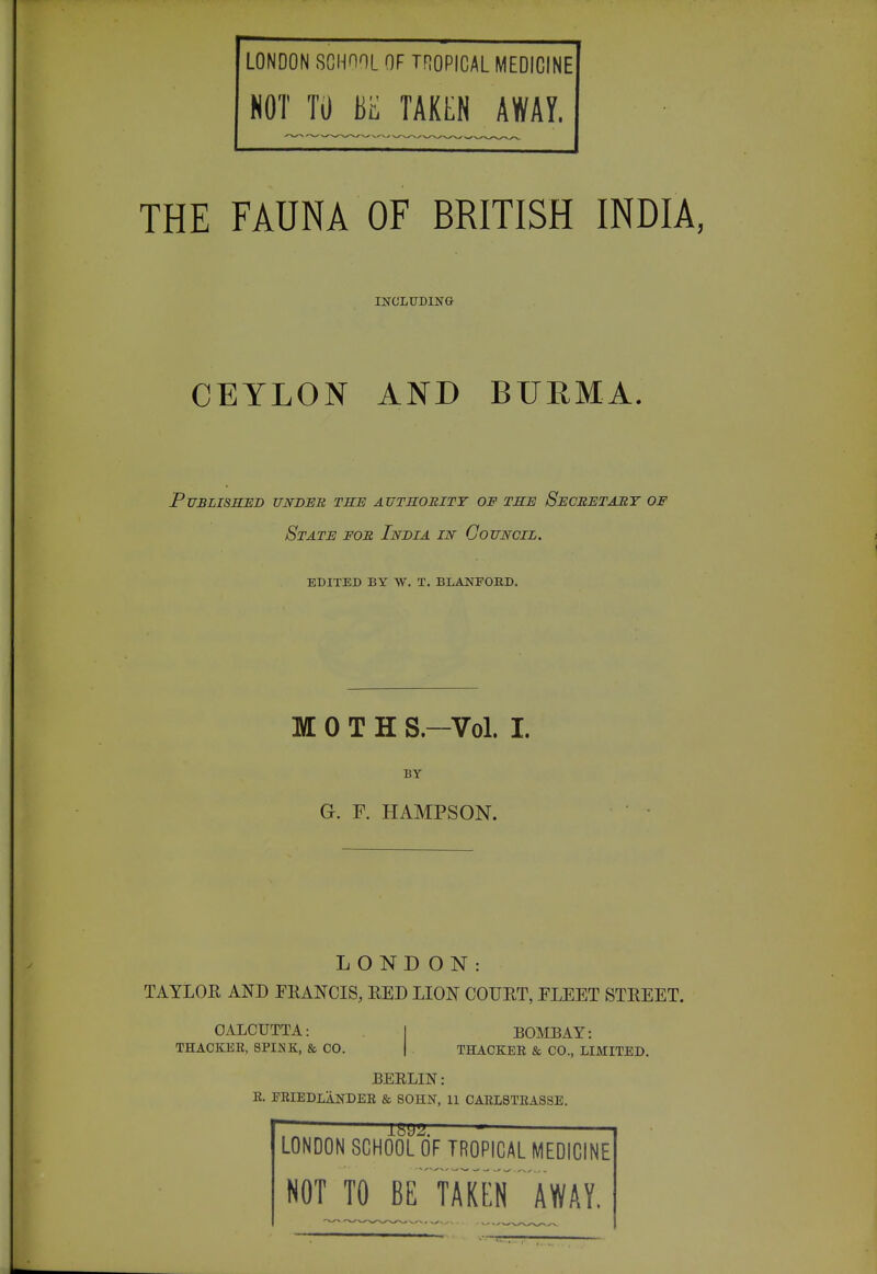 LONDON SCHnOL OF TROPICAL MEDICINE NOT TO bE TAKEN AWAY. THE FAUNA OF BRITISH INDIA, INCLUD1N& CEYLON AND BURMA. Published unbus, the authority of the Secretabt of State for India in Council. EDITED BY W. T. BLANFOBD. MOTH S.-Vol. I. BY G. F. HAMPSON. LOND ON: TAYLOE AND FKANCIS, RED LION COUET, PLEET STEEET. CALCUTTA: THACKEE, SPINK, & CO. BOMBAY: THACKEE & CO., LIMITED. BEELIN: E. FRIEDLANDEE & SOHN, 11 CAEL8TEASSE. LONDON SCHOOL OF TROPICAL MEDICINE NOT TO BE TAKEN''away.