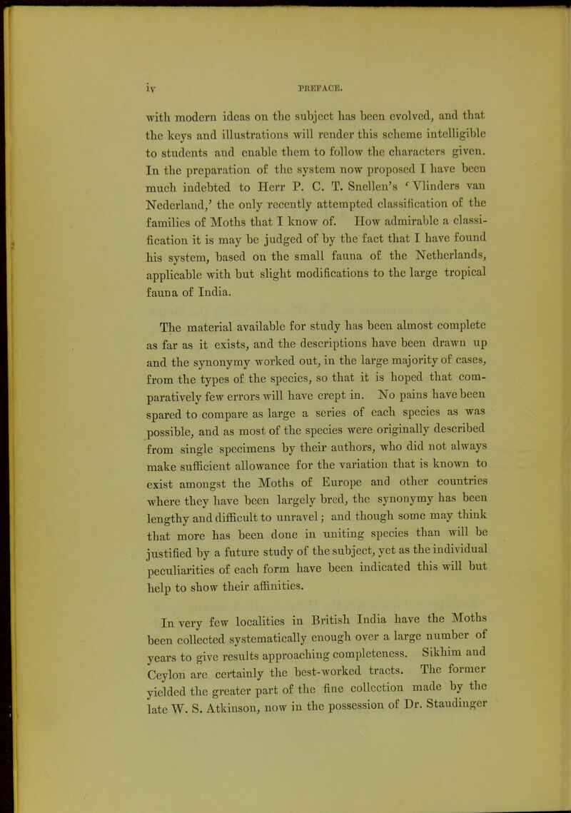 with modern ideas on the subject has been evolved, and that the keys and illustrations will render this seheme intelligible to students and enable them to follow the characters given. In the preparation of the system now proposed I have been much indebted to Herr P. C. T. Snellen's ' Vlinders van Nederland/ the only recently attempted classification of the families of Moths that I know of. How admirable a classi- fication it is may be judged of by the fact that I have found his system, based on the small fauna of the Netherlands, applicable with but slight modifications to the large tropical fauna of India. The material available for study has been almost complete as far as it exists, and the descriptions have been drawn up and the synonymy worked out, in the large majority of cases, from the types of the species, so that it is hoped that com- paratively few errors will have crept in. No pains have been spared to compare as large a series of each species as was possible, and as most of the species were originally described from single specimens by their authors, who did not always make sufficient allowance for the variation that is known to exist amongst the Moths of Europe and other countries where they have been largely bred, the synonymy has been lengthy and difficult to unravel; and though some may think that more has been done in uniting species than will be justified by a future study of the subject, yet as the individual peculiarities of each form have been indicated this will but help to show their affinities. In very few localities in British India have the Moths been collected systematically enough over a large number of years to give results approaching completeness. Sikhim and Ceylon are certainly the best-worked tracts. The former yielded the greater part of the fine collection made by the late W. S. Atkinson, now in the possession of Dr. Staudinger