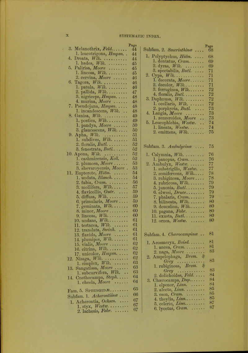 Page 8. Melanothrix, Feld iA 1. loucotrigona, Ilmpsn. . 44 4. Dreata, Wlk 44 1. hades, Wlk 45 6. Palirisa, Moore 45 1. lineosa, Wlk 45 2. cervina, Moore 46 6. Tagora, Wlk 46 1. patula, Wlk 46 2. pallida, Wlk 47 8. nigriceps, ^Twipsw 48 4. murina, Moore 48 7. Pseudojana, Ilmpsn 48 1. incandescens, Wlk. .. 48 8. Ganisa, Wlk 49 1. postica, Wlk 49 1. pandya, Moore 60 3. glaucescens, Wlk 50 9. Apha, Wlk 51 1. subdives, Wlk 61 2. floralis, Butl. 52 3. fenestrata, Butl. 52 10. Apona, Wlk. 62 1. caslimirensis, Koll. . . 62 2. plumosa, Moore 53 3. shevaroyeBsis, Moore . 53 11. Eupterote, Hiibn 54 1. undata, Blanch 64 2. fabia, Cram 56 5. moUifera, Wlk 67 4. flavicoUis, Gu6r 59 5. diffusa, Wlk 69 6. primularis, Moore .... 69 7. geminata, Wlk 60 8. minor, Moore 60 9. lineosa, Wlk 60 10. undans, Wlk 61 11. testacea, Wlk 61 12. translata, Swinh 61 13. flavida, Moore 61 14. pliimipes, Wlk 61 15. vialis, Moore 62 16. citrina, Wlk 62 17. unicolor, Smpsn 62 12. Nisaga, Wlk 62 1. simplex, Wlk 63 13. Sangatissa, Moore 63 1. subcui-vifera, Wlk. .. 63 14. Onethocampa, Stepli 64 1. cheela, Moore 64 Fam. 5. SpHiNGiDiE 65 Subfam. 1. Acherontiina 66 1, Acberontia, Ochsen 67 1. styx, Westio 67 2. lachesis, Fabr 67 Subfam. 2. iSmerinthiius ^8 1. Polyptyclius, JIubn 68 1. dentatus, Q'am 69 2. dyras, Wlk 69 3. spectabilis, Butl 71 2. Cypa, Wlk 71 1. decorata, Moore 71 2. decolor, Wlk 71 3. ferruginea, Wlk 72 4. floralis, Butl. 72 3. Daplinusa, Wlk 72 1. ocellaris, Wlk 72 2. porphyria, Butl. .... 73 4. Langia, Moore 73 1. zenzeroides, Moore .. 73 5. Leucophlebia, Westw. .. 74 1. lineata, Westw 74 2. emittens, Wlk 75 Subfam. 3. Amhulycince .... 76 1. Calymnia, Wlk 76 1. panopus. Cram 76 2. Ambulyx, Westio 77 1. substrigilis, Westw. . . 77 2. semifervens, Wlk 78 3. rubiginosa, Moore .... 78 4. rubricosa, Wlk 79 5. junonia, Butl 79 6. elwesi, Druce 79 7. phalaris, Cram 79 8. bilineata, Wlk 80 9. deucalion, Wlk 80 10. pagana, Fabr 80 11. exusta, Butl 80 12. ornea, Westw 80 Subfam. 4. Chcerocamipince .. 81 1. Acosmeryx, Boisd. 81 1. ancea, Cram. . .. 81 2. naga, Moore 83 2. Ampelophaga, Bi'em. 8^ Grey 83 1. rubiginosa, Brem. (§ Ch'ey 83 2. dolichoides, Feld 84 3. Chserocampa,-Dj'/j 84 1. elpenor, Linn 84 2. alecto, Linn 86 3. eson, Cram 86 4. theylia, Linn 86 5. celerio, Limi 87 6. lycetus, Cram 87