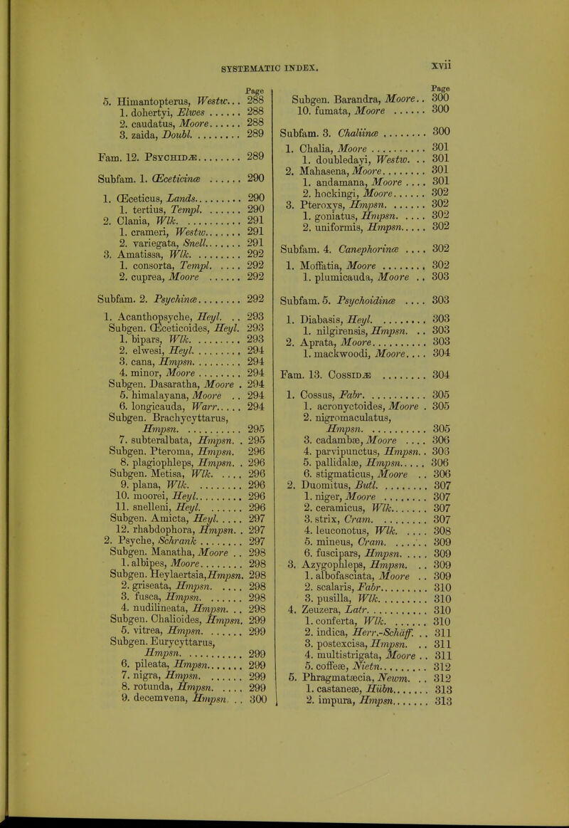 Page 5. Himantopterus, Westw... 288 1. dohertyi, Elwes 288 2. caudatus, Moore 288 3. zaida, Bouhl. 289 Fam. 12, Psychid^ 289 Subfam. 1. (Eceticinee 290 1. CEceticus, Lands 290 1. tertius, Teinpl 290 2. Clania, Wlk 291 1. crameri, Westio 291 2. variegata, Snell 291 3. Amatissa, Wlk 292 1. consorta, Tempi 292 2. cuprea, Moore 292 Subfam. 2. Psyehince 292 1. Acantbopsyche, Heyl. .. 293 Subgen. (Eceticoides, Heyl. 293 1. bipars, Wlk 293 2. elwesi, Heyl. 294 3. cana, Hmpsn 294 4. minor, Moore 294 Subgen. Dasaratha, Moore . 294 5. bimalayana, Moore .. 294 6. longicauda, Warr 294 Subgen. Brachycyttarus, Hmpsn 295 7. subteralbata, Hmpsn. . 295 Subgen. Pteroma, Hmpsn. 296 8. plagiopbleps, Hmpsn. . 296 Subgen. Metisa, Wlk 296 9. plana, Wlk 296 10. moorei, Heyl 296 11. snelleni, Heyl. 296 Subgen. Amicta, Heyl 297 12. rhabdopbora, Hmpsn. . 297 2. Psycbe, Sehrank 297 Subgen. Manatha, Moore .. 298 1. albipes, ilfoore 298 Subgen. Heylaertsia,irOT/?s«, 298 2. gi-iseata, Hmpsn 298 3. fusca, Hmpsn 298 4. nudilineata, Hmpsn. .. 298 Subgen. Chalioides, Hmpsn. 299 6. vitrea, Hmpsn 299 Subgen. Eurycyttarus, Hmpsn 299 6. pileata, Hmpsn 299 7. nigra, Hmjjsn 299 8. rotunda, Hmpsn 299 9. decemvena, Hmpsn. . . 300 Page Subgen. Barandra, Moore.. 300 10. fumata, Moore 300 Subfam. 3. ChaliimB 300 1. Chalia, Moore 301 1. doubledayi, Westw. .. 301 2. Mabasena, ilfoore 301 1. andamana, Moore .... 301 2. bockingi, Moore 302 3. Pteroxys, Hmpsn 302 1. goniatus, Hmpsn 302 2. uniformis, Hmpsn 302 Subfam. 4. Canephorince .... 302 1. MofFatia, Moore 302 1. plumicauda, Moore ., 303 Subfam. 5. Psychoidince .... 303 1. Diabasis, Heyl 303 1. nilgirensis, Hmpsn. ,. 303 2. Aprata, Moore 303 1. mackwoodi, Moore.... 304 Fam. 13. Cossid^ 304 1. Cossus, Fabr 305 1. acronyctoides, Moore . 305 2. nigromaculatus, Hmpsn 305 3. cadambae, Moore .... 306 4. parvipunctus, Hmpsn.. 308 5. pallidalae, Hmpsn 306 6. stigmaticus, Moore .. 306 2. Duomitus, Butl 307 1. niger, Moore 307 2. ceramicus, Wlk 307 3. strix, Cram 307 4. leuconotus, Wlk 308 6. mineus. Cram . 309 6. fuscipars, Hmpsn 309 3. Azygopbleps, Hmps7i. .. 309 1. albofasciata, Moore . . 309 2. scalaris, Fabr 310 3. pusilla, Wlk 310 4. Zeuzera, Latr 310 1. conferta, Wlk 310 2. indica, Herr.-Schdf. .. 311 3. postexcisa, Hmpsn. .. 311 4. multistrigata, Moore .. 311 5. coffeas, Nietn 312 5. Phragmataecia, Neium. .. 312 1. castaneae, Hubn 313 2. impura, Hmpsn 313