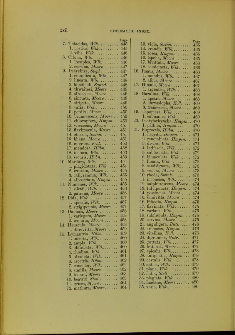 Page 7. Thiacidas, Wlk 445 1. postica, Wlk 446 2. vilis, Wlk 446 8. Cifiina, Wlk 446 1. locuples, Wlk 446 2. cervina, Mooi'e 447 9. Dasychira, Steph 447 1. complicata, Wlk 447 2. lineata, Wlk 448 3. horsfieldi, Saund 448 4. thwaitesi, Moore .... 449 5. albescens, Moore .... 449 6. ciuctata, Moore 449 7. strigata, Moore 449 8. varia, Wlk 460 9. perdix, Moore 450 10. brunnescens, Moore . . 460 11. chloroptera, Hmpsn.. . 450 12. virescens, Moore .... 451 13. flavimacula, Moore .. 461 14. olearia, Sivinh 461 15. bhana, Moore 451 16. mcerens, Feld. . . 452 17. mendosa, Hiibn 452 18. inclusa, Wlk 463 19. securis, Suhn 453 10. Mardara, Wlk 454 1. plagidotata, Wlk 454 2. iiTorata, Moore 455 3. caligramma, Wlk 465 4. albostriata, Hmpm, ,. 455 11. Numenes, Wlk 455 1. sUetti, Wlk 456 2. patrana, Moore 456 12. Pida, Wlk 457 1. apicalis, Wlk 457 2. strigipennis, Moore . . 457 13. Daplasa, Moore 458 1. variegata, Moore .... 458 2. irrorata, Moore 458 14. HeracUla, Moore 458 1. discivitta, Moore 469 15. Lymantria, Suhn 459 1. incerta, Wlk 460 2. ampla, Wlk 460 3. obfuscata, Wlk 460 4. rliodina, Wlk 461 5. obsoleta, Wlk 461 6. ascetria, Hiibn 462 7. concolor, Wlk 462 8. similis, Moorf^ 462 9. todara, Moore 463 10. beatrix, Stoll 463 11. grisea, Moore 464 12. mathura, Mooi-e 464 Page 13. viola, Smnh 465 14. grandis, Wlk 465 15. rosea, Hmpsn 465 16. lepcha, Moore 465 17. bivittata, Moore 460 18. semicincta, Wlk 466 16. Imaus, Moore 466 1. mundus, Wlk 467 2. albus, Moore 467 17. Himala, Moare 467 1. argentea, Wlk 468 18. Gazalina, Wlk 468 1. apsara, Moore 468 2. chrysolopha, KolL 469 3. transversa, Moore .... 469 19. Topomesa, Wlk 469 1. subinanis, Wlk 469 20. Dactylorbynelia, Hmpsn.. 470 1. pallida, Hmpsn 470 21. Euproctis, Hiibn 470 1. negrita, Hmpsn 471 2. renominata, Hmpsn... 471 3. divisa, Wlk 471 4. latifascia, Wlk 472 5. subfasciata, Wlk 472 6. bimaculata, Wlk 472 7. lunata, Wlk 472 8. semisignata, Wlk 473 9. venosa, Moore 473 10. rhoda, Swinh 473 11. inconcisa, Wlk 474 12. sulpburescens, Moore , 474 13. fulvipuncta, Hmpsn.. . 474 14. postincisa, Moore .... 474 16. semivitta, Moore .... 474 16. bifascia, Hmpsn 475 17. flavinata, Wlk 475 18. varians, Wlk 475 19. subfiiscula, Hmpsn. .. 476 20. cervina, 3Ioore 475 21. anguligera, Butl. .... 476 22. arenacea, Hmpsn 476 23. vitellina, Koll 476 24. digramma, Giier 477 25. guttata, Wlk 477 26. fratema, Moore 477 27. apicalis, Wlk 478 28. antiphates, Hmpsn. .. 478 29. costalis, Wlk 478 30. antica, Wlk 479 31. plana, Wlk 479 32. icilia,-SioZ; 479 33. plagiata, Wlk 480 34. madana, Moore ...... 480 35. varia, Wlk 480