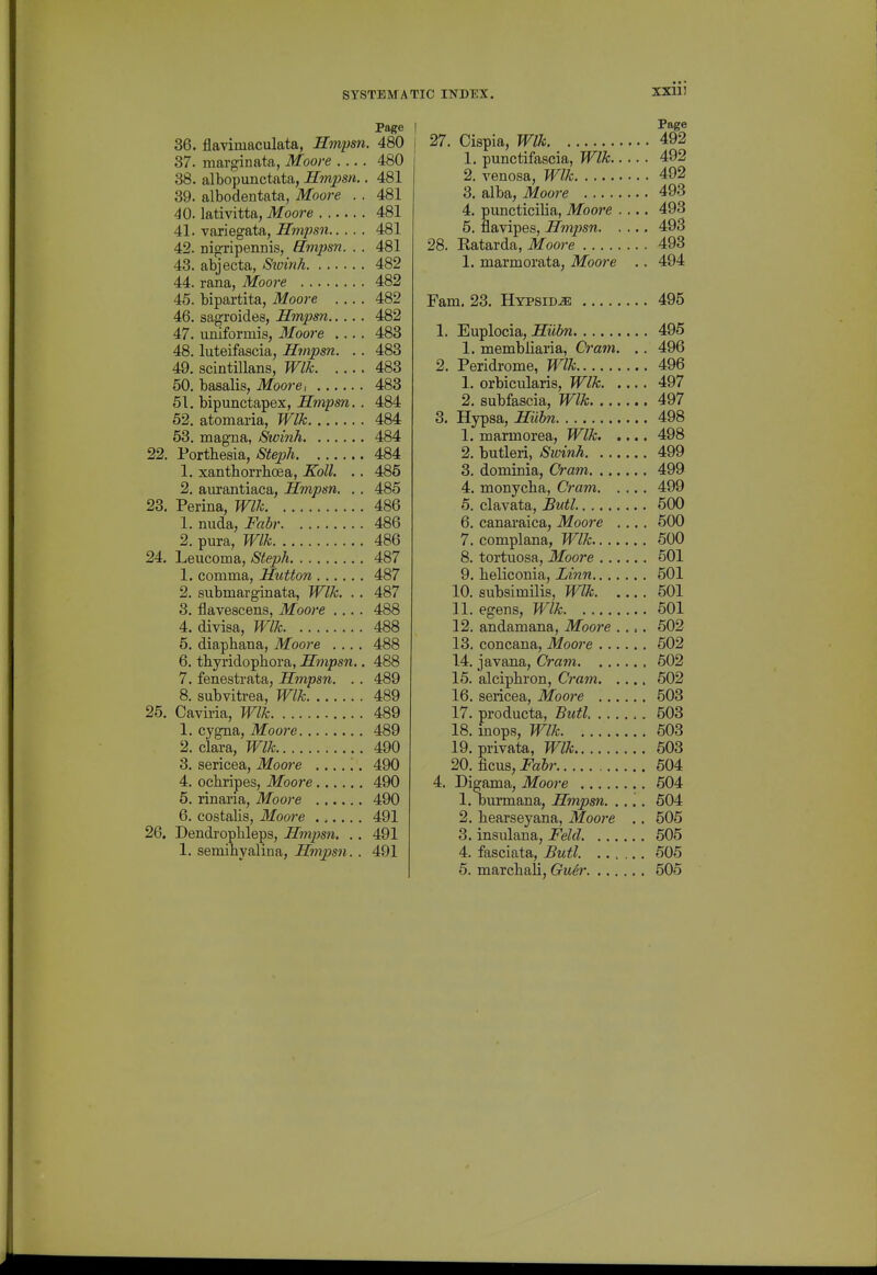 Page 36. flavimaculata, Hmpsn. 480 87. marginata, Moore 480 38, albopunctata, Hmpsn.. 481 39. albodentata, Moore .. 481 40. lativitta, Moore 481 41. variegata, Hmpsn 481 42. nigripennis, Empsn. . . 481 43. abjecta, Sioinh 482 44. rana, Moore 482 45. bipartita, Moore 482 46. sagroides, Hmpsn 482 47. uniformis, Moore .... 483 48. luteifascia, Hmpsn. . . 483 49. scintillans, Wlk 483 50. basalis, Moore i 483 51. bipunctapex, Hmpsn.. 484 62. atomaria, Wlk 484 53. magna, Swinh 484 22. Portbesia, Steph 484 1. xantborrbcea, Koll. .. 485 2. aurantiaca, Hmpsn. .. 485 23. Perina, Wlk 486 1. nuda, Fabr 486 2. pura, Wlk 486 24. Leucoma, Steph 487 1. comma, Hutton 487 2. submarginata, Wlk. .. 487 3. flavescens, Moore .... 488 4. divisa, Wlk 488 5. diapbana, Moore .... 488 6. tbyridopbora, Hmpsn.. 488 7. fenestrata, Hmpsn. .. 489 8. subvitrea, Wlk 489 25. Caviria, Wlk 489 1, cygna, Moore 489 2, ciara, Wlk 490 3, sericea, Moore ...... 490 4, ocbripes, Moore 490 5, rinaria, Moore 490 6, costalis, Moore 491 26. Dendropbleps, Hmpsn. .. 491 1, semibyalina, Hmpsn. . 491 Page 27. Cispia, Wlk. 492 1, punctifascia, Wlk 492 2. venosa, Wlk 492 3, alba, Moore 493 4, puncticilia, Moore .... 493 5. flavipes, Hmpsn 493 28. Eatarda, Moore 493 1. marmorata, Moore .. 494 Fam, 23, Hypsid^ 495 1. Euplocia, Sm^w 495 1, membliaria, Cram. .. 496 2. Peridrome, Wlk 496 1, orbicularis, Wlk 497 2, subfascia, Wlk 497 3. Hypsa, Hiibn 498 1. marmorea, Wlk 498 2. butleri, Sivinh 499 3. dominia, Cram 499 4. monycba, Cram 499 6. clavata, Butl 500 6. canaraica, Moore .,, . 500 7. complana, Wlk 600 8. tortuosa, Moore 501 9. beliconia, Linn 501 10. subsimilis, Wlk 501 11. egens, Wlk 501 12. andamana, Moore .... 502 13. concana, Moo?-e 602 14. javana. Cram 502 15. alcipbron, Cram 602 16. sericea, Moore 503 17. producta, Butl 503 18. inops, Wlk 503 19. privata, Wlk 603 20. ficus, Jfeftr 604 4. Digama, Moore 504 1. burmana, Hmpsn. .... 604 2, bearseyana, Moore .. 505 3, insulana, Feld. 505 4. fasciata, Butl. 605 6. marcbali, Gu6r 505