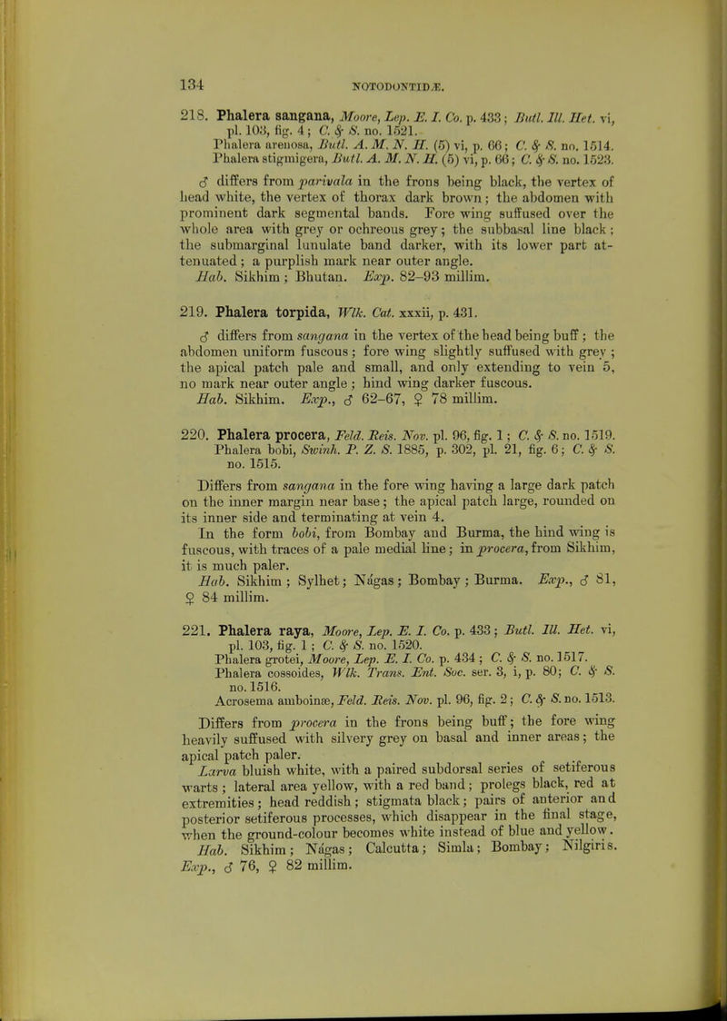 218. Phalera sangana, Moore, Lep. E. I. Co. p. 433 : Butl. III. Het. vi, pi. lOy, %. 4; C.^ 8. no. 1521. Phalera areiiosa, Jiutl. A. M. N. H. (5) vi, p. 66; C. 8f no, 1514, Phalera stigmigera, Butl. A. M. N. H. (5) vi, p. 66; C. S. no. 1523. S differs from parivala in the frons being black, the vertex of head white, the vertex of thorax dark brown; the abdomen with prominent dark segmental bands. Fore wing suffused over the whole area with grey or ochreous grey; the subbasal line black; the submarginal lunulate band darker, with its lower part at- tenuated ; a purplish mark near outer angle. Hab. Sikhim ; Bhutan. Usep. 82-93 milUm. 219. Phalera torpida, Wlk. Cat. xxxii, p. 431. c5' ditFers from sangana in the vertex of the head being buff ; the abdomen uniform fuscous; fore wing slightly suffused with grey ; the apical patch pale and small, and only extending to vein 5, no mark near outer angle ; hind wing darker fuscous. ffab. Sikhim. ^.rp., S 62-67, $ 78 miUim. 220. Phalera procera, Feld. Bets. Nov. pi. 96, fig. 1; C. ^ S. no. 1519. Phalera bobi, Stvinh. P. Z. S. 1885, p. 302, pi. 21, fig. 6; C. ^ S. no. 1515. Differs from sangana in the fore wing having a large dark patch on the inner margin near base; the apical patch large, rounded on its inner side and terminating at vein 4. In the form bobi, from Bombay and Burma, the hind wing is fuscous, with traces of a pale medial line; iaprocera,horn Sikhim, it is much paler. Bab. Sikhim; Sylhet; Nagas; Bombay; Burma. Ex]y., S 81, 2 84 millim. 221. Phalera raya, Moore, Lep. E. I. Co. p. 433; Butl. III. Het. vi, pi. 103, fig. 1 ; C.8f 8. no. 1520. Phalera grotei, Moore, Lep. E. I. Co. p. 434 ; C. 8f 8. no. 1517, Phalera cossoides, Wlk. Tram. Eni. 8oc. ser. 3, i, p. 80; C. i^- 8. no. 1516. Acrosema amboinse, Feld. Eeis. Nov. pi. 96, fig, 2; C.Sf 8. no. 1513, Differs from procera in the frons being buff; the fore wing heavily suffused with silvery grey on basal and inner areas; the apical patch paler. Larva bluish white, with a paired subdorsal series of setiferous warts ; lateral area yellow, with a red band; prolegs black, red at extremities; head reddish; stigmata black; pairs of anterior and posterior setiferous processes, which disappear in the final stage, when the ground-colour becomes white instead of blue and yellow. Rab. Sikhim; Nagas; Calcutta; Simla; Bombay; Nilgiris. Exp., (S 76, $ 82 millim.