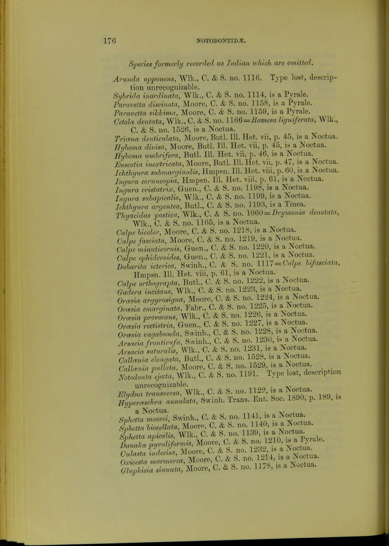 Species formerly recorded as Indian ivJuch are omitted. Artmda opponens, Wllv., C. & S. no. 1116. Type lost, descrip- tion unrecognizable. Sybrida inordinata, Wlk., C. & S. no. 1114, is a Pyrale. Paravetta discinota, Moore, C. & S. no. 1158, is a Pyrale. Paravetta siMcima, Moore, 0. & S. no. 1159, is a Pyrale. Cetola dentata,W\k., C. & S. no. IWe^liamesa ligniferata, Wlk., C. & S. no. 1526, is a Noctua. Tricena denticidata, Moore, Butl. lU. Het. vii, p. 45, is a Noctua. Hyhoma divisa, Moore, Butl. 111. Het. vii, p. 45, is a Noctua. Hyboma umbrifera, Butl. 111. Het. vii, p. 46, is a Noctua. Euscotia inextricata, Moore, Butl. 111. Het. vii, p. 47, is a Noctua. Ichthyura submarginalis, Hmpsn. 111. Het. viii, p. 60, is a Noctua. Ingura cornucopia, Hmpsn. 111. Het. viii, p. 61, is a Noctua. Inqura cristatrix, Guen., C. & S. no. 1198, is a Noctua. Liqura subapicalis, Wlk., C. & S. no. 1199, is a Noctua. Ichthyura argentea, Butl., C. & S. no. 1193, is a Tinea. Thyacidas postica, Wlk., C. & S. no. \Om = Drymonia denotata, Wlk., C. & S. no. 1165, is a Nocrua. Calpe bicolor, Moore, C. & S. no. 1218, is a Noctua. Calpe fasciata, Moore, C. & S. no. 1219, is a Noctua. Calpe 'minuticornis, Guen., C. & S. no. 1220, is a Noctua. Calpe ophideroides, Guen., C. & S. no. 1221 is a Noctua _ Dabariia icterica, Swinb., C. & S. no. lU7 = Calpe bt/asciata, Hmpsn. 111. Het. viii, p. 61, is a Noctua. Calpe orthograpta, Butl., C. & S. no. 1222, is a Noctua. Gadera incitans, Wlk., C. & S. no. 1223 is a Noctua. Ora^sia argyrosigna, Moore, C. & S. no 1224, is a Noctua. Orcesia eniarginata, Eabr., C. & S. no. 1225, is a Noctua. Orcesia provocans, Wlk., C. & S. no. 1226, is a Noctua. Orcesia rectistria, Guen., C. & S. no. 1227 is a Noctua Orcesia vagabunda, Swinb., C. & S. no. 1228 is a Noctua. Arsacia frontirufa, Svvinh., C. & S. no. 1230, isa ISoctua. Arsaciasaturalis, Wlk., C. & S. no. 1231 is a Noctua. Callcenia elongata, Butl., C. & S. no. 1528 is a Noctua Callc^nia pullata, Moore, C. & S. no. 1529, is a Noctua. _ Botodont!electa, Wlk.. C. & S. no. 1191. Type lost, description unrecognizable. ^ . -.t Elydna tralsmrsa, Wlk., C. & S. no. 1122, is a Noctua uiipermchra annulata, Swinb. Trans. Ent. Soc. 1890, p. 189. is SphHtfmo^ei, Sw-inb., C. & S. no. 1141 is a ^octu^ slhetta biocellata, Moore, C. & S. no. 1140, is a Noctua. 'iZta apicali., Wlk. C. & S. no. 1139 - ^o^^^^^^^^ DanaJca pr/raliformis, Moore, 0. & S. no. 1210, is a l yn.ie.  Udecila, Moore, C & S. no. 1232 is a Noc ua Oxicesta marmorea, Moore, C. & S. }^^^^ Gluphisia sinuata, Moore, C. & S. no. 1178, is a Noctua.