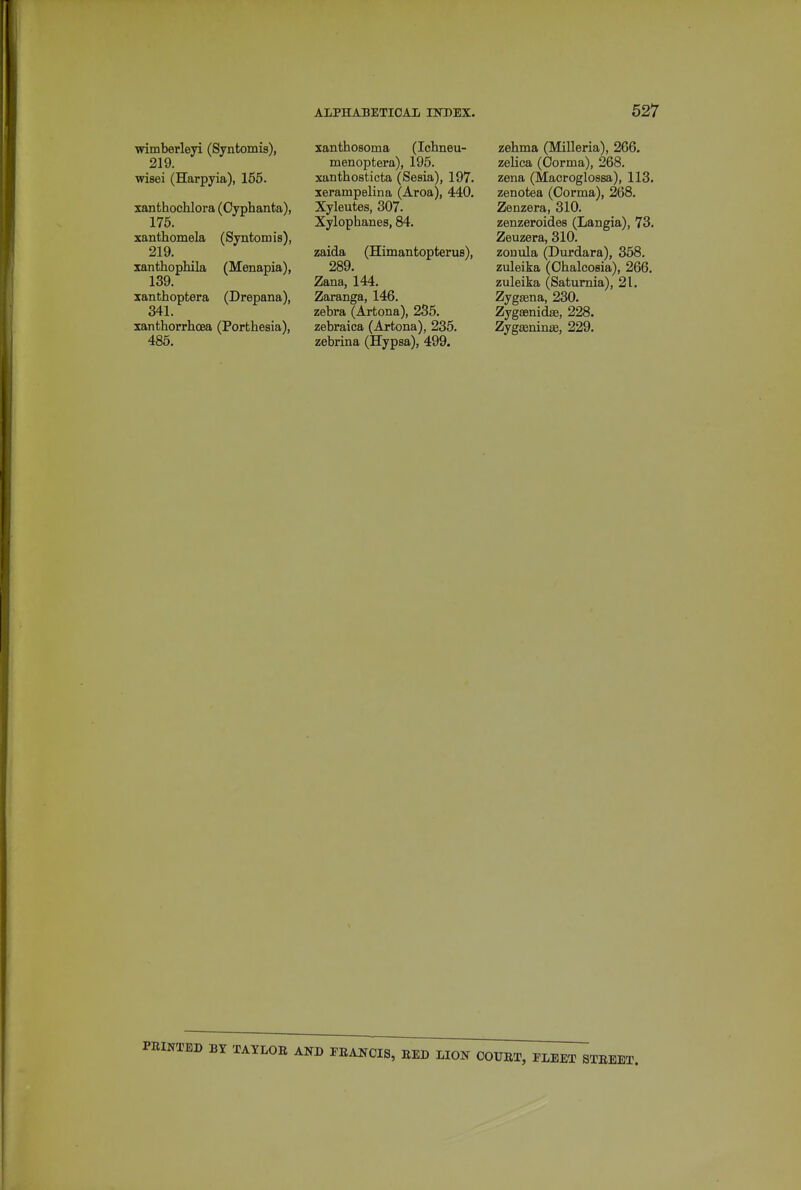 wimberleyi (Syntomis), 219. wisei (Harpyia), 155. xanthochlora (Oyphanta), 175. xanthomela (Syntomis), 219. xanthophila (Menapia), 139. xanthoptera (Drepana), 341. xanthorrhoea (Porfchesia), 485. xanthosoma (Ichneu- menoptera), 195. xanthosticta (Sesia), 197. lerampelina (Aroa), 440. Xyleutes, 307. Xylophanes, 84. zaida (Himantopterus), 289. Zana, 144. Zaranga, 146. zebra (Arfcona), 235. zebraica (Artona), 235. zebrina (Hypsa), 499. zehma (Milleria), 266. zelica (Oorma), 268. zena (Macroglossa), 113. zenotea (Oorma), 268, Zenzera, 310. zenzeroides (Langia), 73. Zeuzera, 310. zoDiila (Durdara), 368. zuleika (Ohalcosia), 266. zuleika (Satumia), 21. Zygsena, 230. Zygsenidae, 228. Zygseninse, 229. PEINTED BY TAYLOB AND FEANOIS, EED LION COURT, FLEET STEEET.