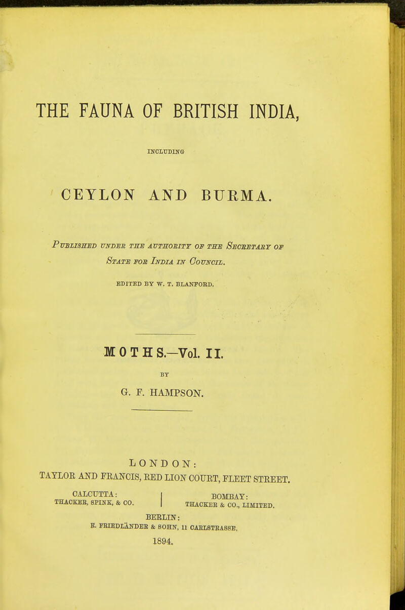 THE FAUNA OF BRITISH INDIA, XtrCLTrBUfG CEYLON AND BURMA. puszishud undeb tsb autsositt of tse secretary of State fob India in Gottncil. EDITED BY W. T. BLANPOBD. MOTHS.-Vol. II. BY G. F. HAMPSON. LOND ON: TATLOE AND PKANCIS, EED LION COUET, FLEET STEEET. OAIOUTTA: | BOMBAY: THAOKUB, SPINK, & CO. | THACKEE & CO., LIMITED. BEELIN: E. EEIEDLANDEE & BOHN, 11 CAELSTEAB8E, 1894.