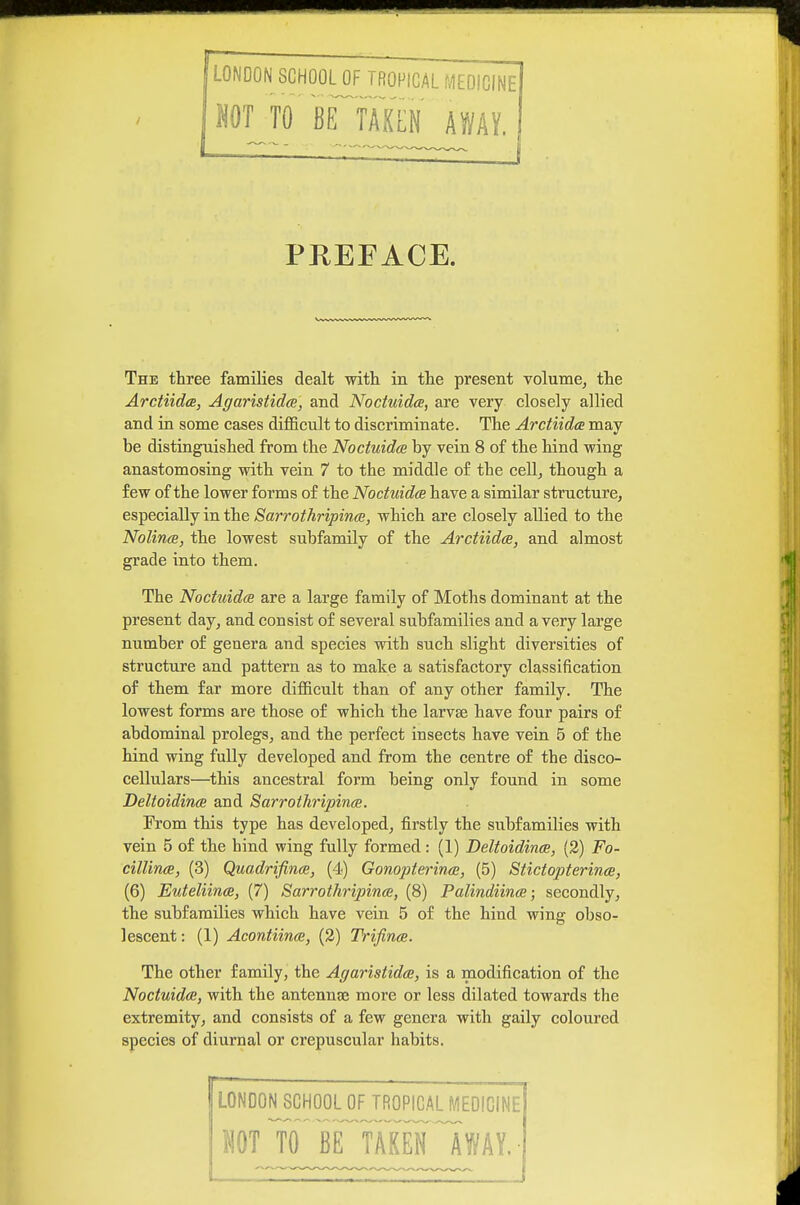 LONDON SCHOOLOF TROPICAL f.1E0iCINE NOT TO BE TAKEN AWAY. PREFACE. The three famiKes dealt with in the present volume, the Arctiida, AgaristidcB, and Noctuidce, are very closely allied and in some cases difficult to discriminate. The Arctiidce may be distinguished from the Noctuidce by vein 8 of the hind wing anastomosing with vein 7 to the middle of the cell, though a few of the lower forms of the Noctuidce have a similar structure, especially in the Sarrothripince, which are closely allied to the Nolince, the lowest subfamily of the Arctiidce, and almost grade into them. The Noctuidce are a large family of Moths dominant at the present day, and consist of several subfamilies and a very large number of genera and species with such slight diversities of structure and pattern as to make a satisfactory classification of them far more difficult than of any other family. The lowest forms are those of which the larvae have four pairs of abdominal prolegs, and the perfect insects have vein 5 of the hind wing fully developed and from the centre of the disco- cellulars—^this ancestral form being only found in some Deltoidince and Sarroihripince. From this type has developed, firstly the subfamilies with vein 5 of the hind wing fully formed: (1) Deltoidince, (3) Fo- ciUince, (3) Quadrifince, (4) Gonopterince, (5) Stictopterinee, (6) Euteliince, (7) Sarrothripince, (8) Palindiince; secondly, the subfamilies which have vein 5 of the hind wing obso- lescent: (1) Acontiince, (2) Trifince. The other family, the Agaristidce, is a modification of the Noctuidce, with the antennae more or less dilated towards the extremity, and consists of a few genera with gaily coloured species of diurnal or crepuscular habits. LONDON^CHOOL OF TROPICAL IVIEDICINE NOT to'Ie^takWIway.