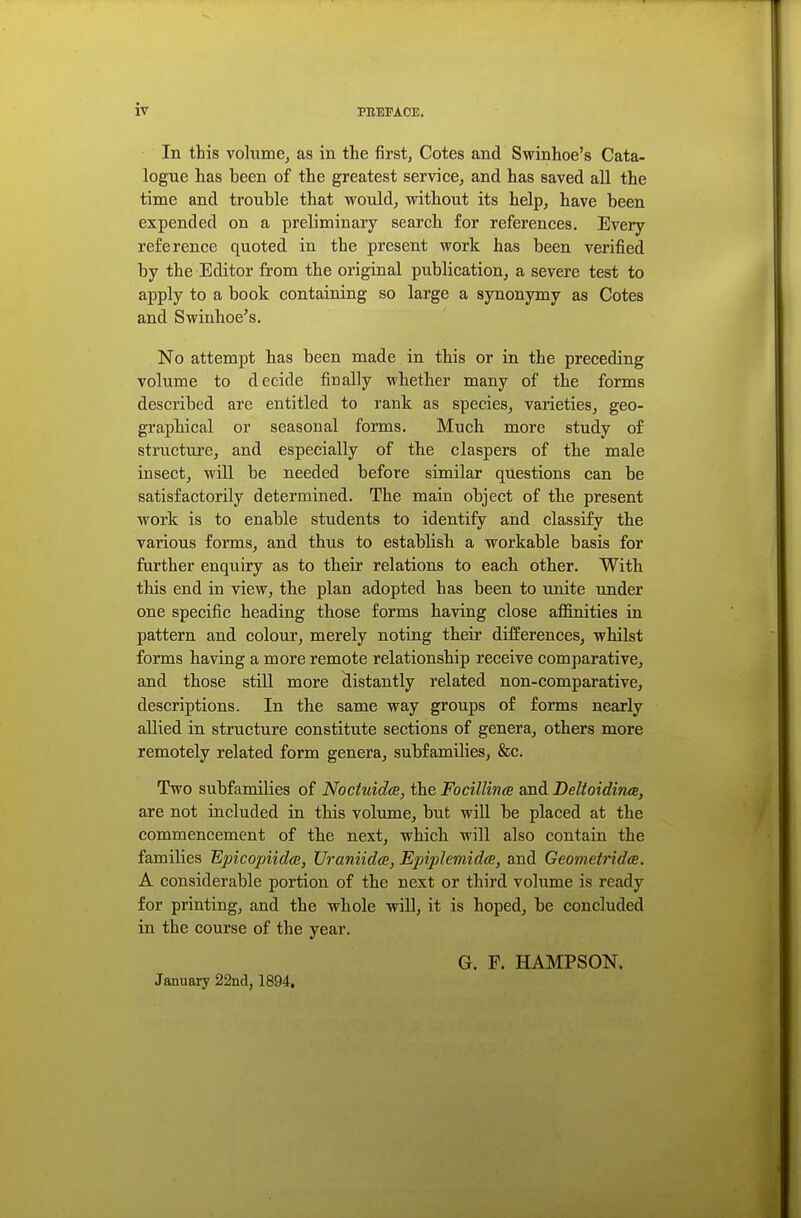 In this volume, as in the first, Cotes and Swinhoe's Cata- logue has been of the greatest service, and has saved all the time and trouble that would, without its help, have been expended on a preliminary search for references. Every reference quoted in the present work has been verified by the Editor from the original publication, a severe test to apply to a book containing so large a synonymy as Cotes and Swinhoe's. No attempt has been made in this or in the preceding volume to decide finally whether many of the forms described are entitled to rank as species, varieties, geo- graphical or seasonal forms. Much more study of structure, and especially of the claspers of the male insect, will be needed before similar questions can be satisfactorily determined. The main object of the present work is to enable students to identify and classify the various forms, and thus to establish a workable basis for further enquiry as to their relations to each other. With this end in view, the plan adopted has been to unite under one specific heading those forms having close affinities in pattern and colour, merely noting their differences, whilst forms having a more remote relationship receive comparative, and those still more distantly related non-comparative, descriptions. In the same way groups of forms nearly allied in structure constitute sections of genera, others more remotely related form genera, subfamilies, &c. Two subfamilies of Noctuidee, the Focillince and Deltoidines, are not included in this volume, but will be placed at the commencement of the next, which will also contain the families Bpicopiidce, Uraniidee, Epiphmidee, and Geometridee. A considerable portion of the next or third volume is ready for printing, and the whole will, it is hoped, be concluded in the course of the year. G. F. HAMPSON. January 22nd, 1894,