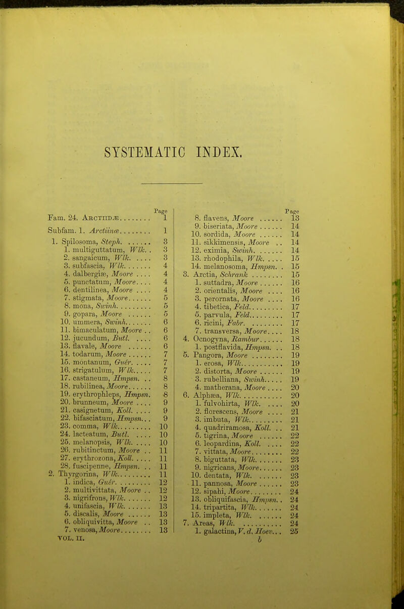 SYSTEMATIC INDEX. Page Fam. 24 ABCTHDiE 1 Siibfam. 1. Arctnna 1 1. Spilosoma, Steph 3 1. multigiittatum, Wlk. . 3 2. sangaicum, Wlk 3 3. subfascia, Wlk 4 4. dalbergise, Moore .... 4 5. punctatiim, Moore.... 4 6. dentilinea, Moore .... 4 7. stigmata, Moore 5 8. mona, Swinh 5 9. gopara, Moore 5 10. ummera, Swinh 6 11. bimaculatum, Moore . . 6 12. jucundum, Bittl 6 13. flavale, Moore 6 14. todanim, Moore 7 15. montanum, Gmr 7 16. strigatulum, Wlk 7 17. castaneum, Hmpsn. .. 8 18. rubilinea, Moore 8 19. erythrophleps, Hmpsn. 8 20. brunneum, Moore .... 9 21. casignetum, Koll 9 22. bifasciatum, Hmpsn... 9 23. comma, Wlk 10 24. lacteatum, Butl 10 25. melanopsis, Wlk 10 26. rubitinctum, Moore . . 11 27. erythrozona, A'offi 11 28. fuscipenne, Hmpsn. . . 11 2. Thyrgorina, Wlk 11 1. indica, Guer 12 2. multivittata, Moore .. 12 3. nigrifrons, Wlk 12 4. unifascia, Wlk 13 5. discalis, Mooi-e 13 6. obliquivitta, Moore . . 13 7. venosa,,Moore 13 VOL, II. Page 8. flavens, Moore 18 9. biseriata, Moore 14 10. sordida, Moore 14 11. siklrimenais, Moore ,. 14 12. eximia, Swinh 14 13. rhodophila, Wlk 16 14. melanosoma, Hmpsn. . 15 3. Arctia, Schrank ........ 15 1. suttadra, Moore 16 2. orierttalis, Moore .... 16 3. perornata, Moore .... 16 4. tibetica, Feld 17 6. parvula, Feld 17 6. ricini, Fabr 17 7. transversa, Moore.... 18 4. Oano^jna,, Rambur 18 1. postflavida, .H»i^sn. .. 18 5. Pangora, Moore 19 1. erosa, Wlk 19 2. distorta, Moore 19 3. rubelliana, Sivinh 19 4. matherana, Moore .... 20 6. Alphsea, mk 20 1. fulvohirta, Wlk 20 2. florescens, Moore .... 21 3. imbuta, Wlk 21 4. quadriramosa, Koll. .. 21 5. tigrina, Moore 22 6. leopardina, Koll 22 7. vittata, Moore 22 8. biguttata, Wlk 23 9. nigricans, i)foo7-e 23 10. dentata, Wlk 23 11. pannosa, Moore 23 12. sipahi, Moore 24 13. obliquifascia, Hmpsn.. 24 14. tripartita, Wlk 24 15. impleta, Wlk 24 7. Areas, Wlk 24 1. galactina, V. d. Hoev... 25 b