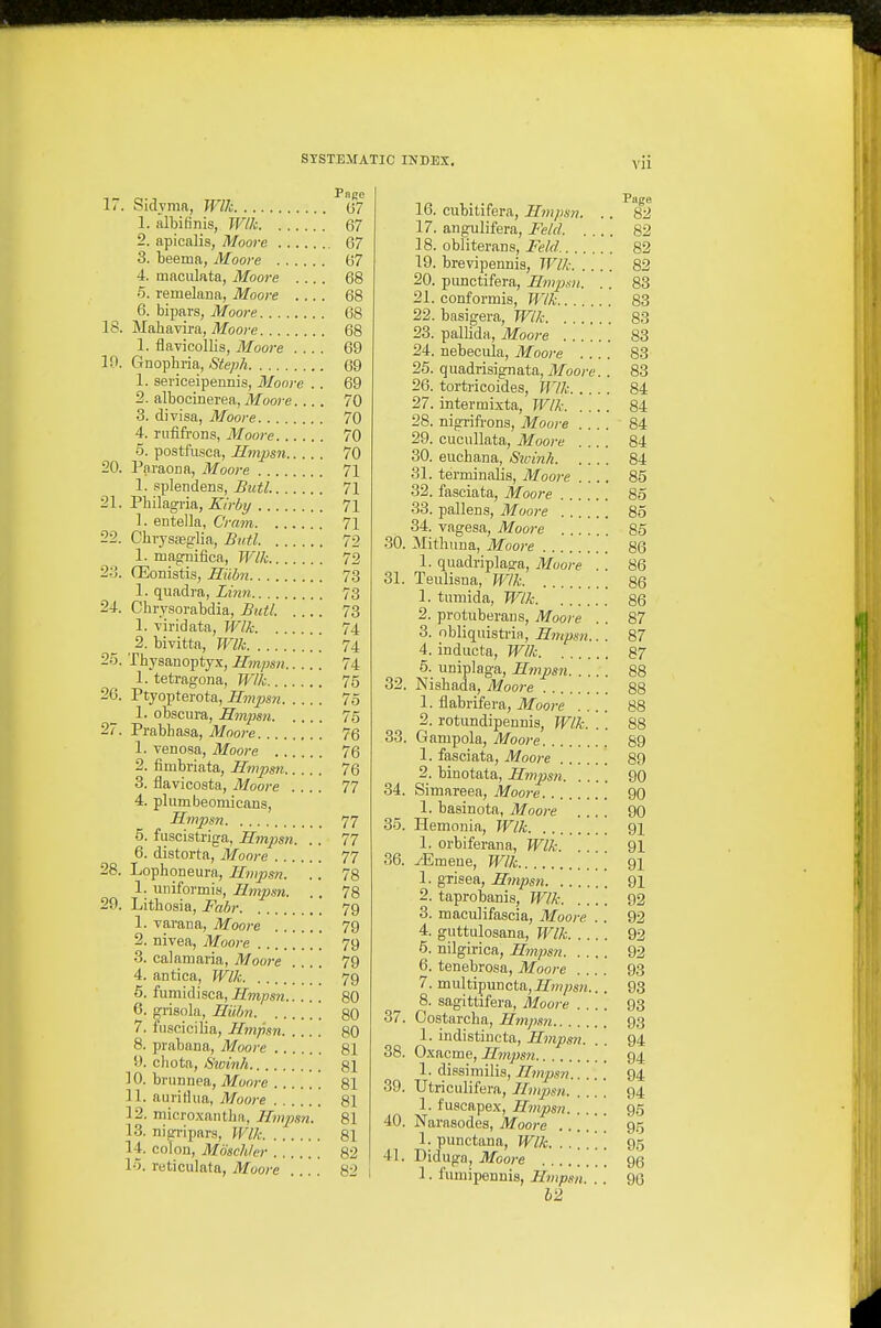 FflRC li. Sidyma, Wlk (37 1. albifinis, W/k 67 2. apicalis, Moore 67 3. beema, Moore 67 4. maculata, Moore .... 68 6. remelana, Moore .... 68 6. bipars, Moore 68 18. Mahavira, ilfoore 68 1. flavicollis, Moore .... 69 10. Gno^hria,, Steph 69 1. seviceipennis, Moore . . 69 2. albocinerea, Moore 70 3. divisa, Moore 70 4. nififrons, Moore 70 5. postfusca, Hmpsn 70 20. Paiaona, Moore 71 1. splendens, Butl. 71 2\. Vhilngvia, Eirby 71 1. entella, Cram 71 22. Cbrysfeglia, Butl. 72 1. mag^nifica, Wlk 72 2:',. CEonistis, Eilbn 7.3 1. quadra, Limi 73 24. Chrysorabdia, Butl. 73 1. Tiridata, Wlk 74 2. bivitta, Wlk 74 25. Thysanoptyx, Hmpsn 74 1. tetragona, Wlk 75 26. Ptyopterota, Hmpsn 75 1. obscura, Hmpsn 76 27. Prabhasa, Moore 76 1. venoaa, Moore 76 2. fimbriata, Hmpsn 76 3. flavicosta, Moore .... 77 4. plumbeomicans, Hmpsn 77 5. fuscistriga, Hmpsn. .. 77 6. distorta, Moore 77 28. Lophoneura, Hmpsn. .. 78 1. uniformis, Hmpsn. . . 78 29. Litbosia, Fahr 79 1. varana, Moore 79 2. nivea, Moore 79 3. calaniaria, Moo}-e .... 79 4. antica, Wlk [ [ 79 5. fumidisca, Hmpsn 80 6. grisola, Hiibn gO 7. fiisciciba, Hmpsn 80 8. prabana, Moore 81 9. chota, Sioinh 81 10. brunnea, Moore 81 11. aiiridiia, Moore 81 12. microxantba, Hnpsn. 81 13. nigripars, Wlk 81 14. colon, Mosch/er 82 15. reticulata, Moore .... 82 16. cubitifera, Hmpsn. .. 82 17. angulifera, Felcl 82 18. obliterans, Feld 82 19. brevipennia, Wlk 82 20. punctifera, Hm^jsn. .. 83 21. conformis, TVlk 83 22. basigera, Wlk 83 23. pallida, Moore 83 24. nebecula, Moore .... 83 26. quadrisignata, J/oore. . 83 26. tortricoides, Wlk 84 27. intermixta, Wlk 84 28. nigrifrons, Moore 84 29. cucuUata, Moore 84 30. euchana, Sivinh 84 31. terminalis, Moore .... 85 32. fasciata, Moore 85 33. pallens, Moore 85 34. vagesa, Moore 85 30. Mithuna, Moore 86 1. quadriplaga, Muore . . 86 31. Teulisna, Wlk 86 1. tumida, Wlk 86 2. protuberans, Moore . . 87 3. obliquisti'ia, Hmpsn.. . 87 4. inducta, Wlk 87 5. uniplaga, Hmpsn 88 32. Nisbada, Moore 88 1. flabrifera, Moore .... 88 2. rotundipennis, Wlk. . . 88 33. Gampola, Moore 89 1. fasciata, Moore 89 2. binotata, Hmpsn 90 34. Simareea, Moore 90 1. basinota, Moore 90 35. Hemonia, Wlk 91 1. orbiferana, Wlk 91 36. ^mene, Wlk 91 1. gTisea, Hmpsn 91 2. taprobanis, Wlk 92 3. maculifascia, Moore . . 92 4. guttulosana, Wlk 92 5. nilgirica, Hmpsn 92 6. tenebrosa, Moore .... 93 7. multipuncta, Hmpsn.. . 93 8. sagittifera, Moore .... 93 37. Oostarcba, Hmpsn 93 1. indistincta, Hmpsn. . . 94 38. Oxacme, Hmpsn 94 1. dissimilis, Hmpsn 94 39. Utriculifera, Hmpsn 94 1. fuscapex, Hmpsn 95 40. Narasodes, Moore 95 1. punctana, Wlk. ...... 95 41. Didugn, Moore 95 1. fumipennis, Hmpsn. . . 90 12