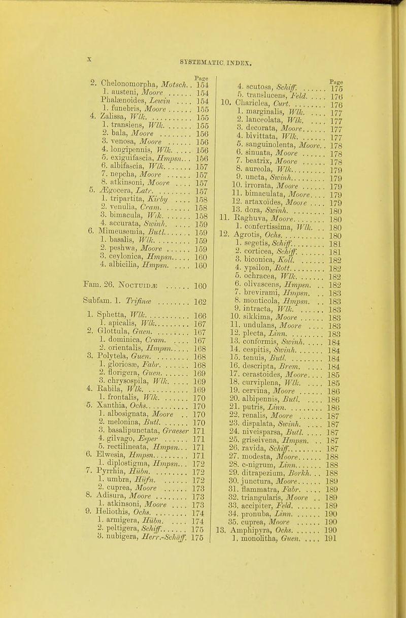 SYSTEMATIC. INDEX, 2. Chelonomorplia, Motsch.. 154 1. uusteiii, Moore 154 Plialaeuoides, Lewin .... ] 54 1. funebris, Moore 155 4. Zalissa, Wlk 155 1. transiens, Wlk 155 2. bala, Moore 156 3. venosa, Moore 156 4. long-ijjennis, Wllc 156 6. exigiiifascia, Ilmpsn.. . 156 6. albifascia, Wlk 157 7. uepcha, Moore ]57 8. atkiiisoni, Moore .... 157 5. yEgucera, Latr I57 1. tripartita, Kirhy .... 158 2. veuulia, Cram 158 3. bimacula, Wik 168 4. accurata, Siolnli 159 6. Mimeuseuiia, Bull 159 1. basalia, Wlk 169 2. peshwa, Moore 159 3. ceylonica, Hmpsn 160 4. albicilia, Hmpsn 160 Fam. 26. NocTuiDiE 160 Subfam. 1. Trifiim 162 1. Sphetta, Wlk 166 1. apicalis, Wlk 167 2. Glottiila, Guen 107 1. dominica, Cram 167 2. orientalis, Hmpsn 108 3. Polytela, Guen 168 1. gloriosas, Fahr 168 2. florigera, Guen 169 3. chrysospila, Wlk 169 4. Eabila, Wlk 169 1. frontalis, Wlk 170 5. Xantbia, Ochs 170 1. albosignata, Moore . . 170 2. melonina, Bull 170 3. basalipunctata, Graeser 171 4. gilva^o, U-iper 171 5. rectilineata, Hmpsn.. . 171 6. Elwesia, Hmpsn ]71 1. diplostignia, Hmpsn.. . 172 7. Pyrrbia, Hiilm 172 1. umbra, Hiifn 172 2. cuprea, Moore 173 8. Adisura, Moore 173 1. atkinsoni, Moore .... 173 9. Ploliotbis, Ochs 174 1. aruiigern, Hiilm 174 2. peltigera, aSc/*;]^. 175 3. niibigera, He'rr.-SchiiJ. 175 4. scutosa, Schif. 175 5. trails] ueeny, Feld 17a 10. Chariclea, Cxirt 175 1. niargiiialis, Wlk 177 2. lanceolata, Wlk 177 3. decorata, Moore I77 4. bivittata, Wlk 177 6. sanguinoleiita, Moore.. 178 6. siuuata, Moore 178 7. beatrix, Moore 178 8. aureola, Wlk 179 9. uncta, iS'ivhih 179 10. irrorata, Moo)-e 179 11. bimaculata, Moore. .. . 179 12. artaxoides, Moore 179 13. dora, Sroinh 180 11. Raghuva, Moo7-e 180 1. confertissima, Wlk. .. 180 12. Agrotis, Ochs 180 1. aegetis, Schif 181 2. corticea, Sck>^. 181 3. biconica, Xo 'll. 182 4. yp&ilon, Bott 182 5. ocbracea, Wlk 182 6. olivascens, Hmpsn. .. 182 7. brevirami, Hmpsn. . . 183 8. mouticola, HmjJsn. . . 183 9. intracta, Wlk 183 10. sikliima, Moore 183 11. undulans, Moore .... 183 12. plecta, Lmn 183 13. conformis, Sivinh 184 14. cespitis, Swi'nh 184 15. tenuis, Bull 184 16. descripta, Bre7n 184 17. cerastoides, Moore. . . . 185 18. curviplena, JVlk 185 19. cerviua, Moore 180 20. albipennis, Bull. 186 21. putris, Zihn 186 22. renalis, Moore 187 23. dispalata, Sicinh 187 24. niveisparsa, Bull. .... 187 25. griseivena, Hmpsn. . . 187 26. ravida, Schif. 187 27. uiodesta, Moore 188 28. c-nigTuro, Zi7in 188 29. ditrapezium, Borkh. .. 188 30. junctura, vl/bore 189 31. flammatra, Fal/r 189 32. triangularis, Moore . . 189 33. accipiter, Feld 189 34. proiiuba, Linn 190 35. cuprea, Moore 190 13. Anipliipyra, Ochs 190 ]. monolitlia, Ch(en 191