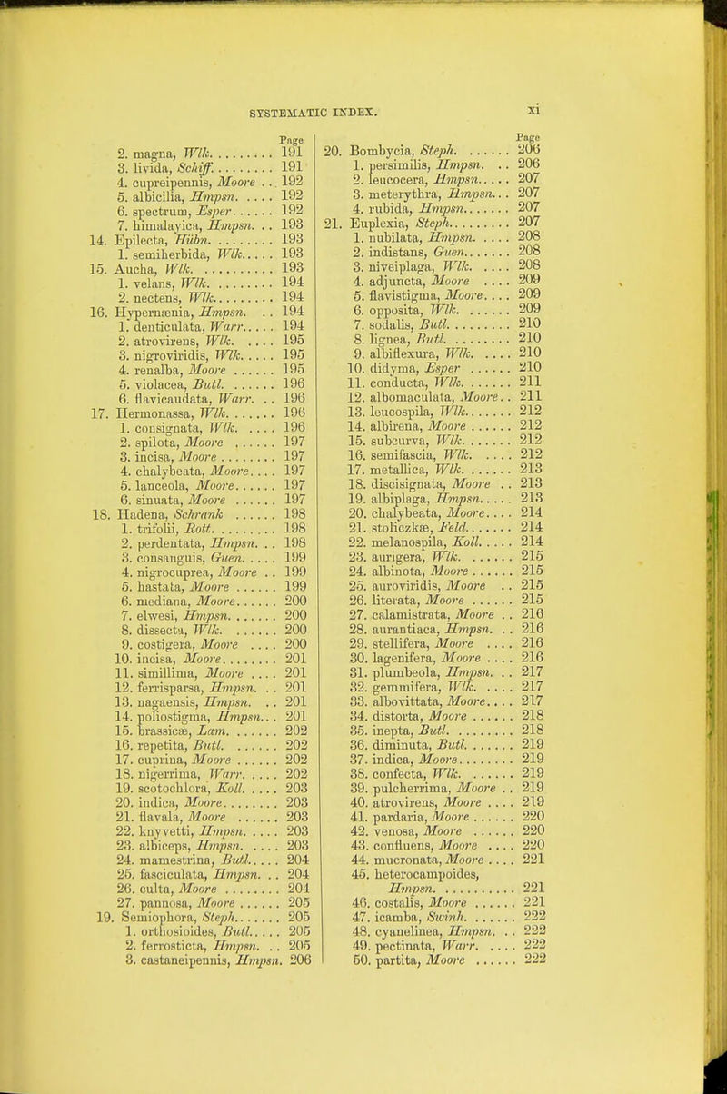 Pnge 2. magna, Wlk 191 3. livida, Sckiff. 191 4. cupreipennis, Moore . .. 192 5. albicilia, Hmpsn 192 6. spectrum, Esper 192 7. himalayica, Hmpsn. .. 193 14. Epilecta, Hiibn 193 1. semiberbida, Wlk 193 15. Aucha, Wlk 193 1. velans, Wlk 194 2. nectens, Wlk 194 16. HypernaBnia, Hmpsn. . . 194 1. denticulata, Warr 194 2. atrovirens, Wlk 195 3. nigroviridis, Wlk 195 4. renalba, Moore 195 5. Tiolacea, Butl 196 6. flavicaudata, Warr. .. 196 17. Hermonassa, Wlk 196 1. consignata, Wlk 196 2. spilota, Moore 197 3. incisa, Moore 197 4. cbalybeata, Moore.... 197 5. lanoeola, Moore 197 6. sinuata, Moore 197 18. Iladena, Schrnnk 198 1. trifolii, RoU 198 2. perdentata, Hmpsn. . . 198 8. consaugiiis, Guen 199 4. nigroouprea, Moore .. 199 6. bastata, Moore 199 6. median a, Moore 200 7. elwesi, Hmpsn 200 8. dissecta, Wlk 200 9. costigera, Moore .... 200 10. incisa, Moore 201 11. simillima, Moore .... 201 12. ferrisparaa, Hmpsn. . . 201 13. nagaensis, Hmpsn. .. 201 14. poliostigma, Hmpsn... 201 15. brassiciE, Lam 202 16. repetita, Butl 202 17. cupriua, Moore 202 18. nigerrima, Warr 202 19. scotochlora, Koll 203 20. indica, Moore 203 21. ilavala, Moore 203 22. knyvetti, Hmpsn 203 23. albiceps, Hmpsn 203 24. mamestrina, Butl..... 204 25. fasciculata, Hmpsn. .. 204 26. culta, Moore 204 27. pannosa, Moore 205 19. Semio])bora, We^;/* 206 1. orthosioides, Butl 205 2. ferrosticta, Hmpsn. . . 205 3. castaneipennis, Hmpsn. 206 Page 20. Bombycia, Steph 206 1. persimllis, Hmpsn. . . 206 2. leucocera, Hmpsn 207 3. meterytbra, Hmpsn.. . 207 4. riibida, Hmpsn 207 21. Euplexia, 8teph 207 1. uubilata, Hmpsn 208 2. indistans, Guen 208 3. niveiplaga, Wlk 208 4. adjuncta, Moore .... 209 6. flavistigma, Moore. .. . 209 6. opposita, Wlk 209 7. sodalis, Butl 210 8. lignea, Butl 210 9. albiflexura, Wlk 210 10. didyma, Esper iilO 11. conducta, Wlk 211 12. albomaculala, Moore.. 211 13. leucospila, Wlk 212 14. albii-ena, Moore 212 15. subcurva, Wlk 212 16. semifascia, mk 212 17. metallica, Wlk 213 18. discisignata, Moore . . 213 19. albiplaga, Hmpsn 213 20. cbalybeata, Moore. .. . 214 21. stoliczkas, Feld 214 22. melanospila, Koll 214 23. aurigera, Wlk 215 24. albinota, Moore 216 25. aui'oviridis, Moore . . 215 26. literata, Moore 216 27. calamistrata, Moore . . 216 28. aurantiaca, Hmpsn. . . 216 29. stellifera, Moore 216 30. lagenifera, Moore .... 216 31. plumbeola, Hmpsn. . . 217 32. gemmifera, Wlk 217 33. albovittata, Moore 217 34. distoi-ta, Moore 218 35. inepta, Butl 218 36. diminiita, Butl 219 37. indica, Moore 219 38. confecta, Wlk 219 39. pulcberrima, Moore ., 219 40. atrovirens, Moore .... 219 41. pardaria, Moore 220 42. venosa, Moore 220 43. confluens, Moore 220 44. mucronata, Moore .... 221 45. beterocampoides, Hmpsn 221 40. costalis, Moore 221 47. icamba, Swinh 222 48. cyauelinea, Hmpsn. . . 222 49. pectinata, Warr 222 50. partita, Mooi'e 222