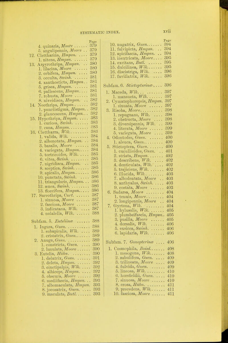 Page 4. quinnria, Moore 379 5, angulipenuis, Moore . . 379 12. Cletthai'ina, Hmpsn 379 1. nitens, Hmpsn ; 379 13. Argyrothripa, Hmpsn. . . 380 1. lilacina, Moore 380 2. oi-bifera, Hmpsn 380 3. occulta, Swinh 381 4. xanthosticta, Hmpsn.. 381 5. grisea, Hmpsn 381 6. pallescens, Hmpsn.... 381 7. robusta, Moore 381 8. niveidisoa, Hmpsn. .. 382 14. Neothripa, Hmjisn 382 1. pimctistigraa, Hmpsn. . 382 2. glaucescens, Hmpsn.. . 382 15. Hypothripa, Hmpsn 383 1. curiosa, Sioinh 383 2. cana, Hmpsn ^83 16. Clettharra, Wlk 383 1. valida, Wlh 384 2. albonotata, Hmpsn. . . 384 3. basalis, Moore 384 4. variegata, Hmpsn 384 5. tortricoides, Wlk 385 6. vitea, Sicinh 385 7. nigridisca, Hmpsn. .. 385 8. sceptica, Swinh 385 9. apicalis, Hmpsn 386 10. punctata, Swinh 386 11. triangularis,-Ef7/yjs?z. . . 386 12. Bsnea, Sivinh 386 13. lioccifera, Hmpsn 386 17. Sarrotbripa, Curt 387 1. sinuosa, Moore 387 2. fasciosa,-Mooye 387 3. indicatana, Wlk 387 4. nolalella, Wlk 388 Subfam. 5. EuteliincB 388 1. Ingura, Guen 388 1. subapicalis, Wlk 389 2. cristatrix, Guen 389 2. Anuga, Guen 389 1. constricta, Guen 390 2. lunidata, Moore 390 3. Eutelia, Huhn 390 1. delatrix, Guen 391 2. deleta, Hmpsn 392 3. cinctipalpis, Wlk 392 4. albice])S, Hmpsn 392 5. obscura, Moore 392 0. luediifascia, Hmpsn. . . 393 7. albomaculata, Hmpsn. 393 8. jocosatrix, Gium 393 Pope 10. nugatrix, Guen 394 11. lulvipicta, Hmpsn. . . 394 12. apicii'ascia, Hmpsn. .. 394 13. inextricata, Moore.... 395 14. excitan.s, Butl 395 15. didcilinea, Wlk 395 16. discistriga, Wlk 396 17. favillatrix, Wlk 396 Subfam. 6. Stictopterince .... 1. Maceda, Wlk 1. mansueta, Wlk 2. Cymatopboropsis, Hmps7i. 1. sinuata, Moore 3. Eisoba, Moore 1. repugnans, Wlk 2. obstructa, Moore .... 3. diversipennis, Wlk. . . 4. literata, Moore 5. variegata, Moore . .. . 4. Odontodes, Guen 1. aleuca, Guen 5. Stictoptera, Guen 1. cucullioides, Guen. . . 2. striata, Hmpsn 8. describens, Wlk 4. denticulata, WlJc. . ... 5. trajiciens, Wlk 6. illucida, Wlk 7. albodentata, Moore . 8. anthyalus, Sioinh. . . . 9. costata, Moore 6. Sadarsa, Moore 1. tenuis, Moore 2. longipeunis, Moore . 7. Gyi'toua, Wlk 1. bylusalis, Wlk 2. plumbeifascia, Hmpsn. 8. pusilla, Moore 4. dorsalis, Wlk 5. exsicca, Sioinh 6. lapidaria, Wlk 396 397 .397 397 397 398 398 398 399 399 399 400 400 400 401 402 402 402 , 402 , 403 . 403 , 403 . 403 . 404 , 404 . 404 . 404 . 405 ,. 405 . 405 . 406 . 406 . 406 Subfam. 7. Gonoptertnec .... 406 1. Cosmopbila, Boisd 408 1. niesogona, Wlk 408 2. sabulifera, Guen 409 3. triliueata, Moore 409 4. fulvida, Guen 409 5. lineo.sa, Wlk 410 0. borstit'ldii, Guen 410 7. sinuosa, Moore 410 8. erosa, Hiibii 411 9. prccedons, TF/A: 411