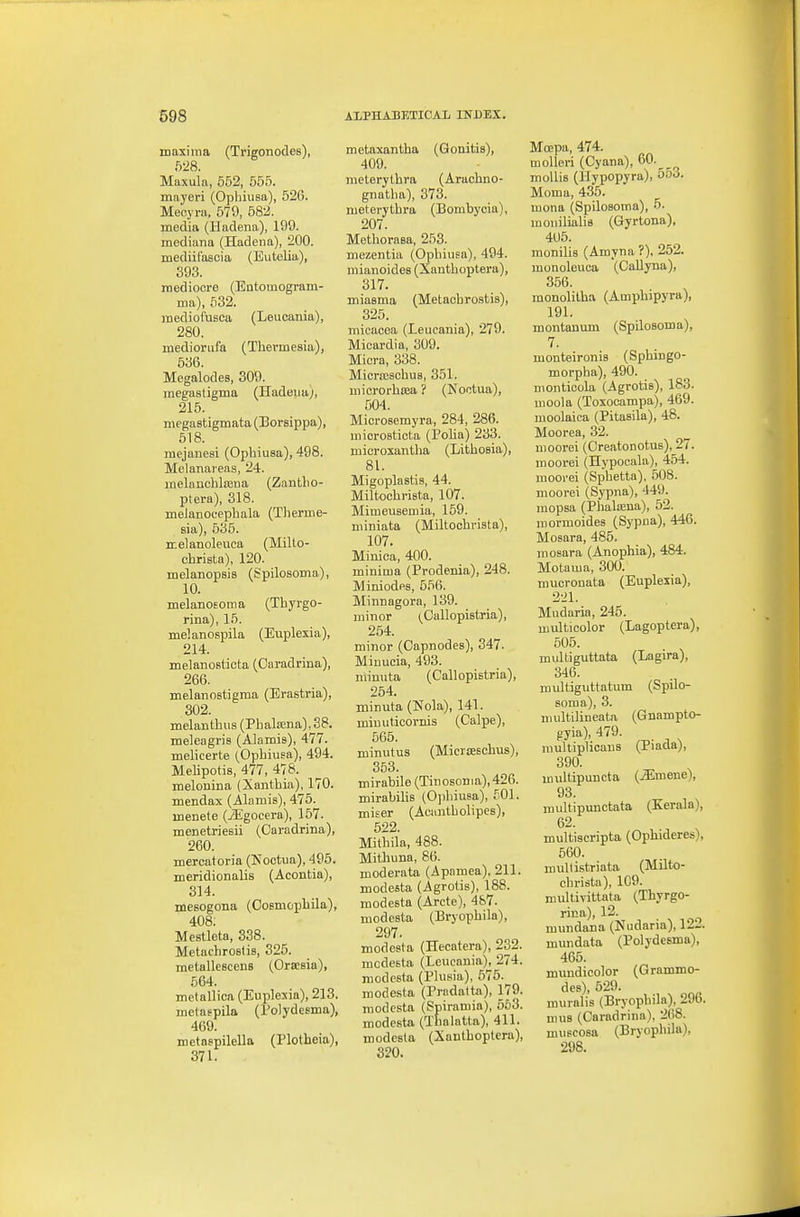 maxima (Trigonodes), f)28. Maxula, 552, 555. mayeri (Ophiusa), 526. Mecyni, 579, 582. media (Hadena), 199. mediana (Hadena), 200. mediil'asoia (Eutelia), 393. mediocre (Entomogram- ma), 632. mediofusca (Leucania), 280. mediorufa (Tliermesia), 536. Megalodes, 309. megastigma (Hadena), 215. niegastigmata (Borsippa), 518. raejanesi (Ophiusa), 498. Melanareas, 24. melauohlaina (Zantlio- ptera), 318. melanocephala (Tlierme- sia), 635. melanoleuca (Millo- christa), 120. melanopsis (Spilosoma), 10. melanoEoma (Thyrgo- rina), 15. melanospila (Euplexia), 214. melanosticta (Oaradrina), 266. melanoBtigma (Erastria), 302. melauthus (Pbalaena),S8. meleagris (Alamis), 477. melicerte (Ophiusa), 494. Mehpotis, 477, 478. melonina (Xantbia), 170. mendax (Alamis), 475. menete (iEgocera), 157. menetriesii (Oaradrina), 260. mercatoria (Noctua), 495. meridionalis (Acontia), 314. mesogona (Oosmophila), 408. Mestleta, 338. Metachrostis, 325. metallescens (Orsesia), 564. metallica (Euplexia), 213. melaepila (rdydeema), 469. metaepilella (Plotheia), 371. metaxantha (Gonitis), 409. meterythra (Arachno- gnatha), 373. meterythra (Bombycia), 207. Methorasa, 253. mezentia (Ophiusa), 494. mianoides (Xantboptera), 317. miasma (Metachrostis), 325. mieacea (Leucania), 279. Micardia, 309. Miora, 338. Micra;schu8, 351. mierorhaja ? (Noctua), 504. Microsemyra, 284, 286. microstiota (Poha) 233. microxantha (Lithosia), 81. Migoplastis, 44. Miltocbrista, 107. Mimeuseniia, 159. niiniata (Miltocbrista), 107. Minica, 400. minima (Prodenia), 248. Miniodps, 656. Minnagora, 139. minor (^Callopistria), 254. minor (Capnodes), 347. Minucia, 493. niinuta (Callopistria), 254. minuta (Kola), 141. miuuticornis (Caipe), 565. minutus (Micrieschus), 353. mirabile (Tinosoma),426. mirabilis (Ojibiusa), 501. miser (Aciintholipes), 522. Mithila, 488. Mitliuna, 86. moderata (Apamea), 211. modesta (Agvolis), 188. modesta (Arete), 487. modesta (Bryopbila), 297. modesta (Hecatera), 232. mcdesta (Leucania), 274. modesta (Plusia), 676. modesta (Prndatta), 179. modesta (Spiramia), 563. modesta (Tlialatta), 411. modesta (Xantboptera), 320. Moepa, 474. molleri (Cyana), 60._ mollis (llypopyra), 553. Moma, 436. mona (Spilosoma), 5. monilialis (Gyrtona), 405. monilis (Amyna ?), 252. monoleuca (Callyna), 356. monolitba (Ampbipyra), 191. montanum (Spilosoma), 7. monteironis (Sphingo- morpha), 490. moiitioola, (Agrotis), 183. uioola (Toxooampa), 469. moolaica (Pitasila), 48. Moorea, 32. moorei (Oreatonotus), 27. moorei (Hypocala), 454. moorei (Sphetta), 508. moorei (Sypna), 449. mopsa (Phalasna), 52. mormoides (Sypna), 446. Mosara, 485. niosara (Anophia), 484. Motama, 300. mucronata (Euplexia), 221. Mudaria, 245. multicolor (Lagoptera), 505. multiguttata (Lagira), 346. multiguttatum (Spilo- soma), 3. multilineata (Gnampto- jiyia), 479. multiplicaus (Piada), 390. multipuncta (jEmene), 93. multipunctata (Kerala), 62. multiscripta (Ophideres), 560. multistriata (Milto- cbrista), 109. multivittata (Thyrgo- rina), 12. mundana (Nudana), 12'-. mundata (Polydesma), 465. mundicolor (Grammo- des), 529. muralis (Bryopbila), 296. nius (Oaradrina), 208. muBCOsa (Bryopbila), 298.