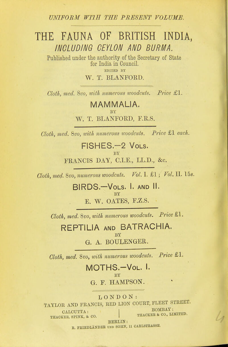 UNIFORM WIIH THE PRESENT VOLUME. THE FAUNA OF BRITISH INDIA, INCLUDING CEYLON AND BURMA. Published under the authority of the Secretary of State for India in Council. EDITED BY W. T. BLANFORD. Cloth, med. Svo, with numerous woodcuts. Price £1. MAMMALIA. BY W. T. BLANFORD, F.R.S. Cloth, med. 8?;o, loith numerous woodcuts. Price £1 each. FISHES.-2 Vols. BY FRANCIS DAY, C.I.E., LL.D., &c. Goth, med. %vo, numerous woodcuts. Vol. I. £1; Vol. II. 155. BIRDS.—Vols. I. and II. BY E. W. GATES, F.Z.S. Cloth, med. ^vo, with numerous woodcuts. Price £1. REPTILIA AND BATRACHIA. BY G. A. BOULENGER. Cloth, med. 8i;o, with numerous woodcuts. Price £1. MOTHS.-VoL. I. BY G. F. HAMPSON. LONDON: T:AYL0R and FRANCIS, RED LION COURT, FLEET STREET. THAOKEB. SPINK, & 00. I THACKEH & CO.. LIMITED. BERLIN: E. FBIEDLANDEE tod BOUN, 11 0AKLSTEA8SB.