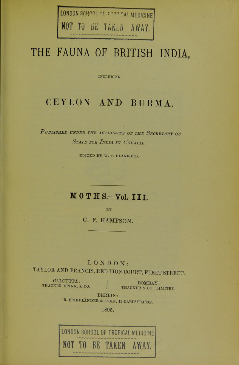 LONDON RCHf^il T^mi.'iji meqICINE NOT TO TAKLN AWAY. THE FAUNA OF BRITISH INDIA, rsrcnTDiNG CEYLON AND BUEMA. Published under the authobity of the Secretabt of State foe India in Council. EDITED BY W. T. BLANFOED. MOTHS.-V0I. III. BY G. F. HAMPSON. LONDON: TAYLOR AND PEANCIS, RED LION COURT, FLEET STREET, OALCTJTTA: I BOMBAY- THACKER. 8PIKK, & CO. | THACKEE & CO., LIMITED. BEELIN: E. FEIEDLANDEE & SOHN, 11 CAELSTEA8SE. 1895. LONDON SCHOOL OF TROPICAL MEDICINE NOT ¥irTAR¥^AWAY.