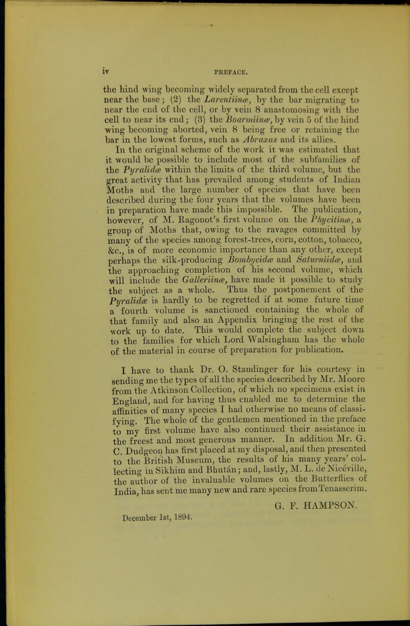 iy PBEFAOE. the liind wing becoming widely separated from the cell except near the base; (2) the Larentiina>, by the bar migrating to near the end o£ the cell, or by vein 8 anastomosing with the cell to near its end; (3) the Boarmiina;, by vein 5 of the hind wing becoming aborted, vein 8 being free or retaining the bar in the lowest forms, such as Abraxas and its allies. In the original scheme of the work it was estimated that it would be possible to include most of the subfamilies of the Pyralidce within the limits of the third volume, but the great activity that has prevailed among students of Indian Moths and the large number of species that have been described during the four years that the volumes have been in preparation have made this impossible. The publication, however, of M. Ragonot^s first volume on the P/iycitince, a group of Moths that, owing to the ravages committed by many of the species among forest-trees, corn, cotton, tobacco, &c., is of more economic importance than any other, except perhaps the silk-producing Bombycidce and Saturniidce, and the approaching completion of his second volume, which will include the Galleriince, have made it possible to study the subject as a whole. Thus the postponement of the PyralidcB is hardly to be regretted if at some future time a fourth volume is sanctioned containing the whole of that family and also an Appendix bringing the rest of the work up to date. This would complete the subject down to the families for which Lord Walsingham has the whole of the material in course of preparation for publication. I have to thank Dr. O. Staudinger for his courtesy in sending me the types of all the species described by Mr. Moore from the Atkinson Collection, of which no specimens exist in England, and for having thus enabled me to determine the affinities of many species I had otherwise no means of classi- fying. The whole of the gentlemen mentioned in the preface to my first volume have also continued their assistance in the freest and most generous manner. In addition Mr. G. C. Dudgeon has first placed at my disposal, and then presented to the British Museum, the results of his many years' col- lecting in Sikhim and Bhutan; and, lastly, M. L. de Niceville, the author of the invaluable volumes on the Butterflies of India, has sent me many new and rare species fromTenasserim. G. F. HAMPSON. Decemlier 1st, 1894.