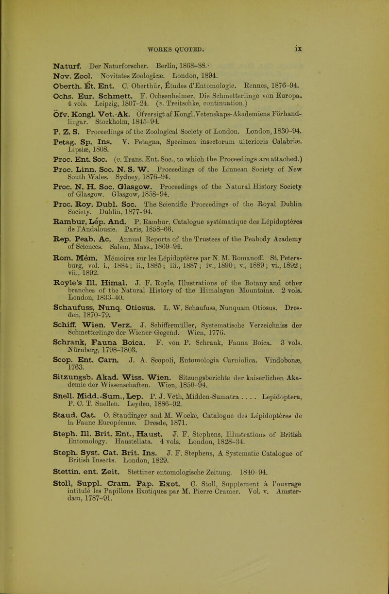 Naturf. Der Naturforscher. Berlin, 1868-S8.- Nov. Zool. Novitates Zoologicas. London, 1894. Oberth. Et. Ent. 0. Oberthiir, fitudes d'Eutomologie. Eennes, 1876-94. Ochs. Eur. Schmett. F. Ochaenheimer, Die Schmetterlinge von Europa. 4 vols. Leipzig, 1807-24. (v. Treitschke, continuation.) Ofv. Kongl. Vet.-Ak. Ofversigt af Kongl.Vetenskaps-Akademiens Forhand- lirigar. Stockholm, 1845-94. P. Z. S. Proceedings of the Zoological Society of London. London, 1830-94. Petag. Sp. Ins. V. Petagna, Specimen insectorum alterioris Oalabrite. Lipsiffi, 1808. Proc. Ent. Soc. {v. Trans. Ent. Soc, to which the Proceedings are attached.) Proc. Linn. Soc. N. S. W. Proceedings of the Linnean Society of New South Wales. Sydney, 1876-94. Proc. N. H. Soc. Glasgow. Proceedings of the Natural History Society of Glasgow. Glasgow, 1858-94. Proc. Roy. Dubl. Soc. The Scientific Proceedings of the Eoyal Dublin Society. Dublin, 1877-94. Hcimbur, Lep. And. P. Eambur, Catalogue systematique des L6pidopteres de I'Andalousie. Paris, 1858-66. Rep. Peab. Ac. Annual Eeports of the Trustees of the Peabody Academy of Sciences. Salem, Mass., 1869-94. Rom. Mem. Memoires sur les Lepidopteres par N. M. EomanofF. St. Peters- burg, vol. i., 1884; ii., 1885; iii., 1887; iv., 1890; v., 1889; vi., 1892 ; vii., 1892. Royle's 111. Himal. J. F. Eoyle, Illustrations of the Botany and other branches of the Natural History of the Himalayan Mountains. 2 vols. London, 1833-40. Schaufuss, Nunq. Otiosus. L. W. Schaufuss, Nunquam Otiosus. Dres- den, 1870-79. Schiff. Wien. Verz. J. Schiffermiiller, Systematische Verzeiclmiss der Schmetterlinge der Wiener Gegend. Wien, 1776. Schrank, Fauna Boica. F. von P. Schrank, Fauna Boica. 3 vols. Niirnberg, 1798-1803. Scop. Ent. Cam. J. A. Scopoli, Entomologia Carniolica. Vindobonse, 1763. Sitzungsb. Akad. Wiss. Wien. Sitzungsberichte der kaiserlichen Aka- demie der Wissenschaften. Wien, 1850-94. Snell. Midd.-Sum.,Lep. P. J. Veth, Midden-Sumati-a .... Lepidoptera, P. 0. T. Snellen. Leyden, 1886-92. Staud. Cat. O. Staudinger and M. Wocke, Catalogue des Lepidopteres de la Faune Europeenue. Dresde, 1871. Stepli. ni. Brit. Ent., Haust. J. F. Stephens, Illustrations of British Entomology. Haustellata. 4 vols. London, 1828-34. Stepli. Syst. Cat. Brit. Ins. J. F. Stephens, A Systematic Catalogue of British Insects. London, 1829. Stettin, ent. Zeit. Stettiner entomologische Zeitung. 1840-94. StoU, Suppl. Cram. Pap. Exot. C. Stoll, Supplement a I'ouvrage intitule les Papillons Exotiques par M. Pierre Cramer. Vol. v. Amster- dam, 1787-91.