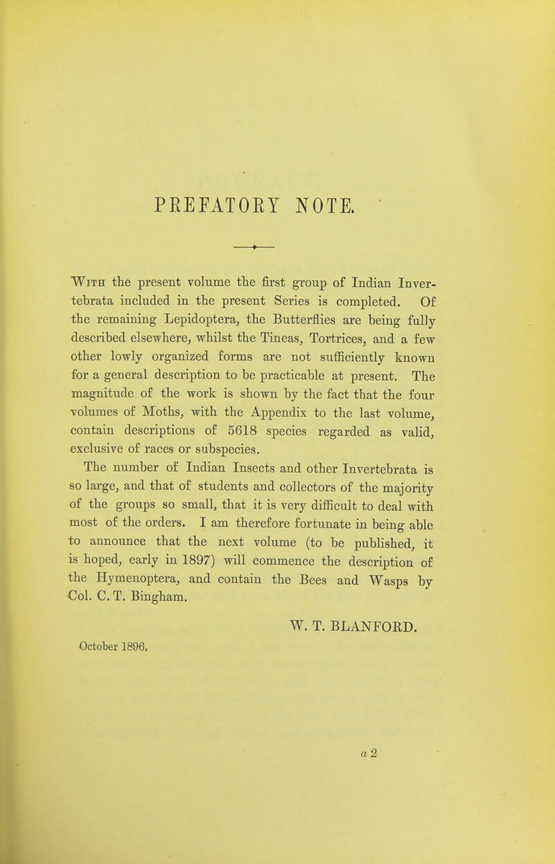 PEEFATOEY NOTE. With the present volume the first group of Indian Inver- tebrata included in the present Series is completed. Of the remaining Lepidopteraj the Butterflies are being fully described elsewhere, whilst the Tineas,, Tortrices, and a few other lowly organized forms are not sufficiently known for a general description to be practicable at present. The magnitude o£ the work is shown by the fact that the four volumes of Moths, with the Appendix to the last volume, contain descriptions of 5618 species regarded as valid, exclusive of races or subspecies. The number of Indian Insects and other Invertebrata is so large, and that of students and collectors of the majority of the groups so small, that it is very difficult to deal with most of the orders. I am therefore fortunate in being able to announce that the next volume (to be published, it is hoped, early in 1897) will commence the description of the Hymenoptera, and contain the Bees and Wasps by Col. C. T. Bingham. W. T. BLANFOED. October 1896.