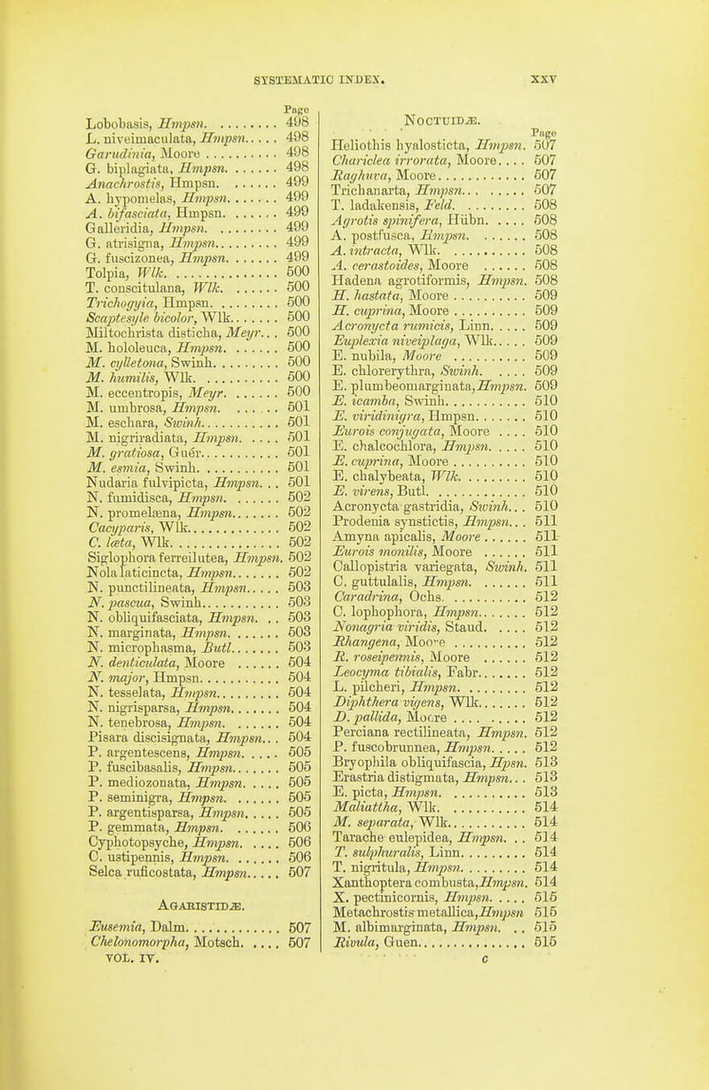 Vagc Lobobasis, Hmpsn 498 L. Biveimaculata, Hmpsn 498 Ganidmia, Moore 498 G. biplagiatn, Hmpsn 498 Anachrostis, Hmpsn 499 A. bypomelas, Hmpsn 499 A. btfasciata, Hinpsn 499 Galleridia, Hmpsn 499 G. atrisigna, Hmpsn 499 G. fuscizonea, Hmjisn 499 Tolpia, Wlk 500 T. conscitulana, WUc 500 Tricliogyia, Hmpau 500 Scaptesi/le bicolor, Wlk 500 Miltochrista disticba, Meyr... 600 M. hololeuca, Hmjjsn 600 M. cylletmia, Swinli 500 M. humilis, Will 600 M. eccentropis, Meyr 500 M. umbrosa, Hmpsn. ..... 601 M. escbara, Sioinh 501 M. nigriradiata, Hmpsn 501 M. gratiosa, G\x6v 601 M. esmia, Swinb 501 Nudaria fulvipicta, Hmpsn. . . 501 N. fumidisca, Hmpsn 502 N. promelffina, Hmpsn 502 Cacyparis,W\'k 502 C. Iceta, Wlk 502 Siglopboraferreilutea, Hmpsn. 502 Nola laticincta, Hmpsn 602 N. pimctilineata, Hmpsn 503 N. pasoua, Swinb 503 N. obliquifasciata, Hmpsn. .. 603 N. marginata, Hmpsn 603 N. micropbasma, Butl 503 N. denticulata, Moore 604 N. major, Hmpsn 504 N. tesselata, Hmpsn 604 N. nigrisparsa, Hmpsn 504 N. tenebrosa, Hmpsn 604 Pisara discisignata, Hmpsn.. . 504 P. argentescens, Hmpsn 505 P. fuscibasaUs, Hmpsn 605 P. mediozonata, Hmpsn 505 P. seminigTa, Hmpsn 506 P. argentisparsa, Hmpsn 506 P. gemmata, Hmpsn 506 Cypbotopsycbe, Hmpsn 506 C. ustipennis, Hmpsn 506 Selca.ruficostata, Hmpsn 507 AGABISTID.a!. JEJusemia, Dalm 507 Chelonomorpha, Motsch 507 VOL, IT. NoCTUIDiE. Page Heliotbis byalosticta, Hmpsn. 607 Chariclea irrorata, Moore. .. . 507 Raghuva, Moore 607 Tricbauarta, Hmpsn 607 T. ladakensis, Feld 608 Agrotis spinifera, Pliibn 608 A. postfusca, Hmjpsn 608 A. intracta, Wlk 608 A. cerastoides, Moore 508 Hadena agrotiformis, Hmpsn. 608 H. hastata, Moore 509 H. cuprina, Moore 509 Acronycta rumicis, Linn 509 Euplexia niveiplaga, Wlk 609 E. nubila, Moore 509 E. cblorerytbra, Sivinh 509 E. plumbeomargiuata,-H'w2^sw. 509 E. icamba, Swinb 510 U. viHdinigra, Hmpsn 510 Eurois conjugata, Moore .... 510 E. chalcocblora, Hmpsn 610 E. cuprina, Moore 610 E. cbalybeata, Wlk 610 E. virens, Butl 610 Acronycta gastridia, Swinh.. . 510 Prodenia synstictis, Hmpsn.. . 511 Amyna apicalis, Moore 511 Eurois vionilis, Moore 611 Callopistria variegata, Siuinh. 511 C. guttulaUs, Hmiisn 611 Caradrina, Ocbs 612 0. lopbopbora, Hmpsn 512 Nonagria viridis, Stand 612 Mhangena, Mooe 612 E,. roseipennis, Moore 612 Leoeyma tibialis, Fabr 612 L. pUcberi, Hmpsn 512 Diphthera vigens, Wlk 512 2>. pallida, Mocre 612 Perciana rectilineata, Hmpsn. 612 P. fuscobrnnnea, Hmpsn 612 Bryophila obliquifascia, Hpsn. 613 Erastria distigmata, Hmpsn.. . 613 E. picta, Hmpsn 613 Maliattha, Wlk 614 M. separata, Wlk 514 Tarache eulepidea, Hmpsn. . . 514 T. sulphuralis, Linn 514 T. nigritula, Hmpsn 614 Xantboptera combusta,-H'wif;sK. 514 X. pectinicornis, Hmpsn 616 Metacbrostis metallica,iZ'wi^sw 615 M. albimarginata, Hmpsn. .. 515 Rivula, Guen 515 c