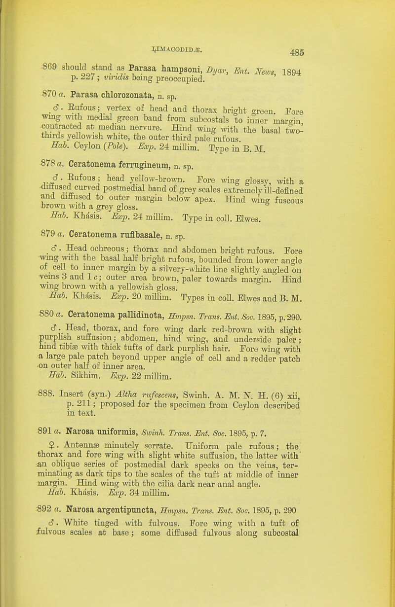 l^IMAOODIDiE, 869 should stand as Parasa hampsom, Dyar, Ent. News, 1894 p. 227 ; viridis benig preoccupied. 870 a. Parasa chlorozonata, n. sp. 6. Eufous; vertex of head and thorax bright green Fore wmg with medial green baud from subcostals to inner margin contracted at median nervure. Hind wing mth the basal two- thu-ds yellowish white, the outer thii-d pale rufous. Hah. Ceylon {Pole). Exp. 24 miUim. Type in B. M. 878 a. Ceratonema ferrugineum, n. sp. A-^' ' ^^^^ yellow-brown. Fore wing glossy, with a •dittused curved postmedial band of grey scales extremely iU-defined and diiitused to outer margin below apex. Hind wing fuscous brown with a grey gloss. Hab. Khasis. Exp. 24 milHm. Type in coll. Elwes. 879 a. Ceratonema rufibasale, n. sp. d. Head ochreous; thorax and abdomen bright rufous. Fore wmg with the basal half bright rufous, bounded from lower angle o£_ cell to mner margin by a silvery-white hue slightly angled on veins 3 and 1 c; outer area brown, paler towards margin. Hind wing brown with a yellowish gloss. Hab. Khasis. Evp. 20 millim. Types in coll. Elwes and B. M. 880 a. Ceratonema pallidinota, mnpm. Trans. Ent. Soe. 1895, p. 290. c?. Head, thorax, and fore wing dark red-brown with slight purplish suffusion; abdomen, hind wing, and underside paler; hind tibiae with thick tufts of dark purplish hair. Fore wing with a large pale patch beyond upper angle of cell and a redder patch on outer half of inner area. Hab. Sikhim. Exp. 22 millim. 888. Insert (syn.) AltJia rufescens, Swinh. A. M. N. H. (6) xii, p. 211; proposed for the specimen from Ceylon described in text. 891 a. Narosa uniformis, Swinh. Trans. Ent. Soc. 1895, p. 7. 5. Antennae minutely serrate. Uniform pale rufous; the thorax_ and fore wing with slight white suffusion, the latter with' an oblique series of postmedial dark specks on the veins, ter- minating as dark tips to the scales of the tuft at middle of inner margin. Hind wing with the cilia dark near anal angle. Hab. Khasis. Exp. 34 millim. 892 a. Narosa argentipuncta, Smpsn. Trans. Ent. Soc. 1895, p. 290 S. White tinged vrith fulvous. Fore wing with a tuft of fulvous scales at base; some diffused fulvous along subcostal