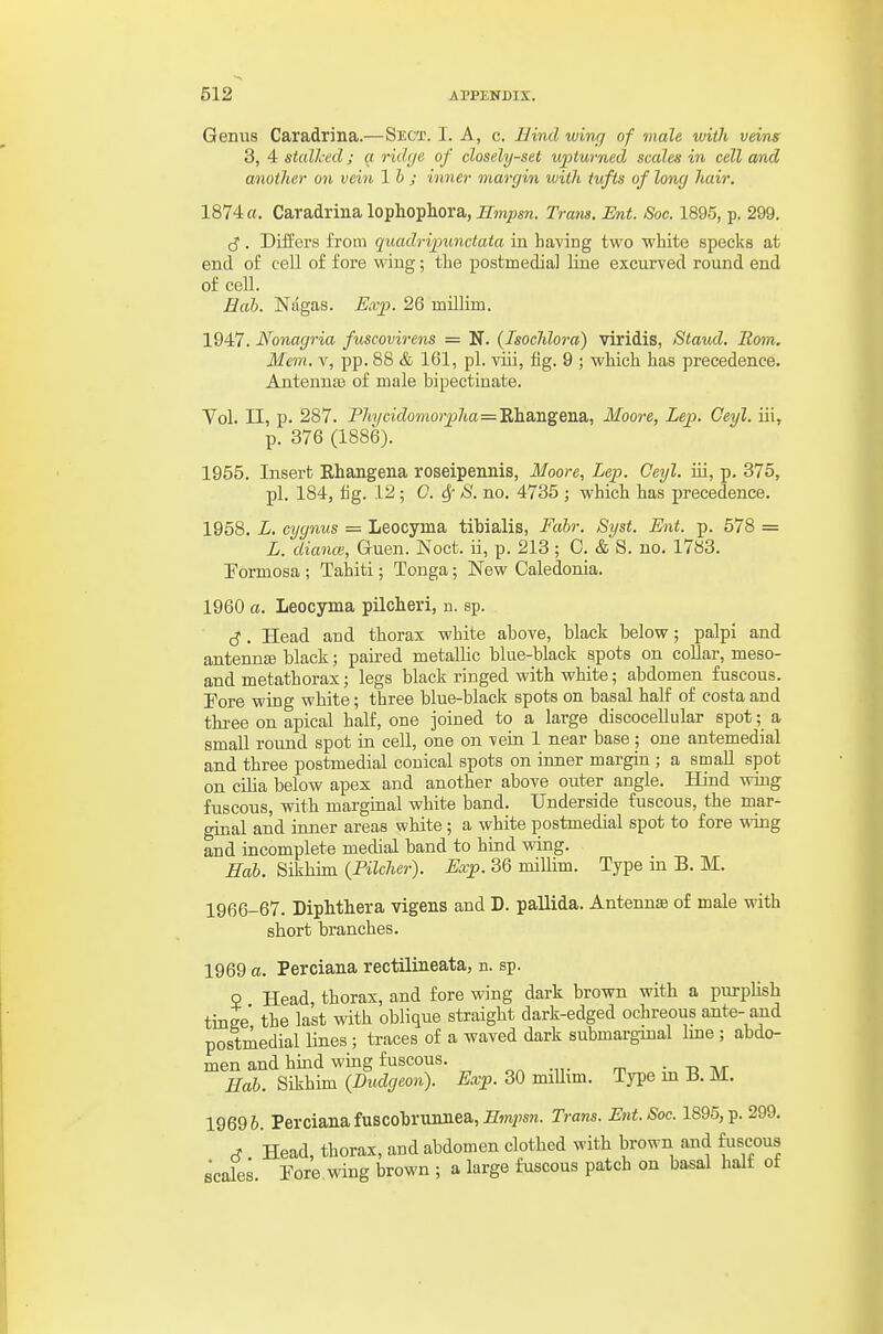 Genus Caradrina.—Sect. I. A, c. Bind wing of male with veins 3, 4 stalked; a ridge of closely-set upturned scales in cell and another on vein lb ; inner margin with tufts of long hair. 1874 a. Caradrina lophophora, r» •a7is. Ent. Sac. 1895, p. 299. cj. Differs from quadripunctata in having two wliite specks at end of cell of fore wing; the postmedial line excurved round end of cell. Hah. Nagas. Exp. 26 millim. 1947. Nonagria fuscovirens = N. (Isochlora) viridis, Staud. Rom. Mem. V, pp. 88 & 161, pi. viii, fig. 9 ; which has precedence. Antennae of male bipectinate. Vol. II, p. 287. P7ii/ci(^omo>p7ia=Ehangena, Moore, Lep. Ceyl. iii, p. 376 (1886). 1955. Insert Ehangena roseipennis, Moore, Lep. Geyl. iii, p. 375, pi. 184, fig. 12; C. ^ S. no. 4735 ; which has precedence. 1958. L, cygnus = Leocyma tibialis, Fahr. Syst. Ent. p. 578 = L. diance, Guen. Noct. ii, p. 213 ; C. & S. no. 1783. Formosa ; Tahiti; Tonga; New Caledonia. 1960 a. Leocyma pilcheri, n. sp. cJ. Head and thorax white above, black below; palpi and antennEe black; paired metallic blue-black spots on collar, meso- and metathorax; legs black ringed with white; abdomen fuscous. Fore wing white; three blue-black spots on basal half of costa and three on apical half, one joined to a large discocellular spot; a small round spot in cell, one on vein 1 near base ; one antemedial and three postmedial conical spots on inner margin ; a small spot on cilia below apex and another above outer angle. Hind wing fuscous, witb marginal white band. Underside fuscous, the mar- ginal and inner areas white; a white postmedial spot to fore wing and incomplete medial band to hind wing. Hab. Sikhim {Pilcher). Exp. 36 millim. Type in B. M. 1966-67. Diphtliera vigens and D. pallida. Antennae of male with short branches. 1969 a. Perciana rectilineata, n. sp. 2 Head, thorax, and fore wing dark brown with a purpHsh tinge the last with oblique straight dark-edged ochreous ante- and postmedial lines ; traces of a waved dark submargmal Ime; abdo- men and hind wing fuscous. „^ .... „ • tj t\t Hab. Sikhim {Dudgeon). Exp. 30 miUim. Type m B. M. 19696. Perciana fuscobrunnea,Zfmiwn. Trans. Ent.Soc. 1895, p. 299. ^ Head, thorax, and abdomen clothed with brown and fuscous scales. Pore wing brown ; a large fuscous patch on basal half of