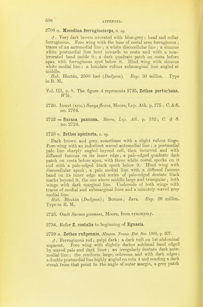 2706 a. Mecodina ferrugineiceps, n. sp. cJ. Very dark brown irrorated with blue-grey; head and collar ferruginous. Fore wing with the base of costal area ferruginous ; traces of an antemedial line ; a white discocellular line ; a sinuous white postmedial line bent inwards to costa and with a non- irrorated band inside it; a dark quadrate patch on costa before apex with ferruginous spot below it. Hind wing with sinuous white medial line; a lunulate rufous submarginal line angled at middle. Hab. Bhutan, 2500 feet (Dudc/eon). Exp. 30 milHm. Type inB. M. Vol. Ill, p. 8. The figure 4 represents 2725, Zethes perturhans, WlJc. 2720. Insert (syn.) Sanysjlexus, Moore, Lep. Atk. p. 175 ; C. &S. no. 2764. 2722 = Saraca pannosa, Moore, Lep. Ath. p. 182; C. ^ S. no. 2724. 2723 a. Zethes apicinota, n. sp. Dark brown and grey, sometimes with a slight rufous tinge. Pore mng with an indistinct waved antemedial line ; a postmedial pale line sbarply angled beyond cell, then incurved and with diffused fuscous on its inner edge; a pale-edged quadrate dark patch on costa before apex, with three white costal specks on it iind with a pale-edged black speck below it. Hind wing with discocellular speck; a pale medial line with a diffused fuscous band on its inner edge and series of pale-edged dentate black marks beyond it, the one above middle large and triangular ; both wings with dark marginal line. Underside of both wings with traces of medial and submarginal lines and a minutely waved grey medial line. Hah. Bhutan {Dudgeon); Borneo; Java. Exp. 26 miUim. Type in B. M. 2725. Omit Saraca pannosa, Moore, from synonymy. 2734. Eefer Z. costalis to beginning of Egnasia. 2739 a. Zethes rufipennis, Hmpsn. Trans. Ent. Soc. 1895, p. 307. cJ. Ferruginous red; palpi dark; a dark tuft on 1st abdominal segment. Fore wing with slightly darker subbasal band edged by waved pale and dark lines ; an irregularly dentate dark ante- medial line; the reuiform large, ochreous and with dark edges; a double postmedial line highly angled on vein 4 and sending a dark streak from that point to the angle of outer margin, a grey patch