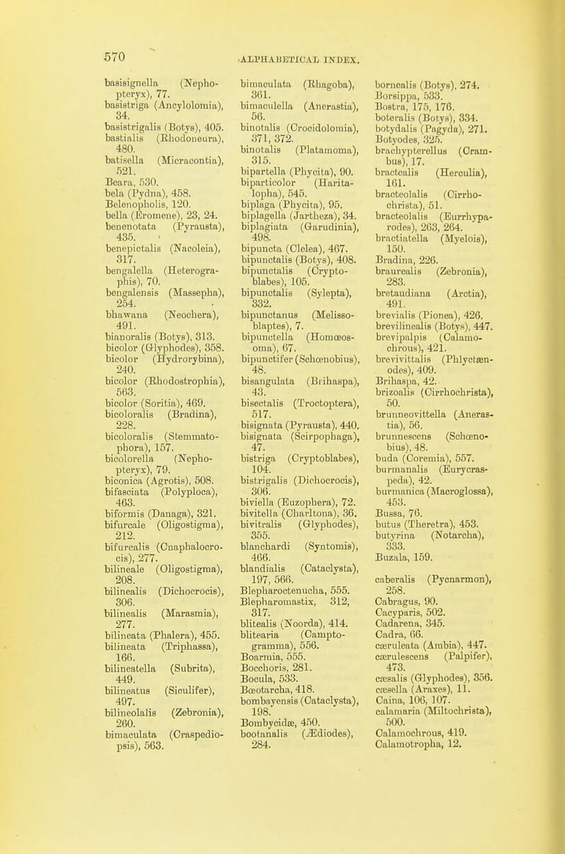 baBiaignella (Nepho- pteryx), 77. basistriga (Anoylolomia), 34. basistrigalis (Botys), 405. bastinlis (Rhodoneura), 480. batisella (Micracontia), .521. Beara, 530. bela (Pydna), 458. Belenopliolia, 120. bella (Eromene), 23, 24. benenotata (Pyrausta), 435. benepictalis (Nacoleia), 317. bengalella (Heterogra- phis), 70. bengalensis (Massepha), 254. bhawana (Neoohera), 491. bianoralis (BotyB), 313. bicolor (ftlyphodes), 358. bicolor (Hydrorybina), 240. bicolor (Rhodostrophia), 563. bicolor (Soritia), 469. bicolovalis (Bradina), 228. bicoloralis (Stemmato- phora), 157. bicolorella (Nepho- pteryx), 79. biconica (Agrotis), 508. bifasoiata (Polyploca), 463. biformis (Danaga), 321. bifurcale (Oligostigraa), 212. bifuroalis (Cnapbalooro- cis), 277. bilineale (Oligostigraa), 208. bilinealis (Dichocrocis), 306. bilinealis (Marasmia), 277. bilineata (Pbalera), 455. bilineata (Triphassa), 166. bilineatella (Subrita), 449. bilineatuB (Siculifer), 497. bilineolalis (Zebronia), 260. bimaculata (Oraspedio- psis), 563. bimaculata (Rhagoba), 361. bimaculella (Anerastia), 66. binotalis (Crocidoloraia), 371, 372. binotalis (Platamoma), 315. bipartella (Pbyoita), 90. biparticolor (Harita- lopha), 545. biplaga (Phycita), 95. biplagella (Jartheza), 34. biplagiata (Garudinia), 498. bipunota (Olelea), 467. bipunctalis (Botys), 408. bipunctalis (Orypto- blabes), 105. bipunctalis (Sylepta), 332. bipunctanus (MeliBso- blaptes), 7. bipunctella (Homoeos- oma), 67. bipunctifer (Schcenobius), 48. bisangulata (Brihaspa), 43. bisectalis (Troctoptera), 517. bisignata (Pyrausta), 440. bisignata (Scirpophaga), 47. bistriga (Cryptoblabes), 104. bistrigalis (Dichocroois), 306. biviella (Euzophera), 72. bivitella (Oharltona), 36. bivitralis (Glyphodes), 355. blanchardi (Syntomis), 466. blandialis (Cataolysta), 197, 666. Blepharoctenuoha, 565. Blepliaromastix, 312, 317. blitealis (Noorda), 414. blitearia (Campto- gramma), 556. Boariuia, 555. Boccboris, 281. Bocula, 533. Bceotarcba, 418. bombayensis (Oataclysta), 198. Bombycidae, 450. bootanalis (>3idiodes), 284. bornealis (Botys), 274. Borsippa, 533. Bostra, 17.5, 176. boteralis (Botys), 334. botydalis (Pagyda), 271. Botyodes, .325. brachypterellus (Orain- bus), 17. bractealis (HerouUa), 161. braoteolaliB (Cirrbo- christa), 51. bracteolalis (Eurrhj'pa- rodes), 203, 264. bractiatella (Myeloia), 150. Bradina, 226. braurealis (Zebronia), 283. bretaudiana (Arctia), 491. brevialis (Pionea), 426. brevilinealis (Botyn), 447. brevipalpis (Oalamo- cbrous), 421. brevivittalis (Phlyetffin- odes), 409. Brihaspa, 42. brizoalia (Oirrhocbrista), 50. brunneovitteUa (Aneras- tia), 56. brunnescens (Sclioeno- bius), 48. buda (Coremia), 667. bui-manalis (Eurycras- peda), 42. burmanica (Maoroglossa), 453. Bussa, 76. butus (Theretra), 453. butyrina (Notarclia), 333 Buzala, 159. caberalis (Pycnarmon), 258. Oabragus, 90. Cacyparis, 602. Cad arena, 345. Oadra, 66. cseruleata (Arabia), 447. coeruleseens (Palpifer), 473. cfBsalis (Glyphodes), 356. c.TJsella (Araxes), ll. Oaina, 106, 107. calaraaria (Miltoebrista), 500. Oalaraoehrous, 419. Oalamotropha, 12.