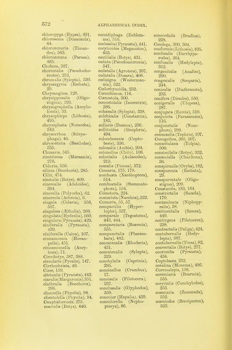 ohloropyga (Hypea), 491. ohlorosema (Donacaula), 44. chlorozonaria (Tiaian- dra), 563. chlorozonala (Parasa), 485. Obobera, 387. choreutalis (Pseudoobo- reutes), 252. chroiualis (Sylepta), 330. cbrysargyria (Escbata), 29. Cbrysauginffi, 128. cbrysippusalis (Oligo- stigma), 193. chrysograpbella (Ancylo- lomia), 33. chrysopbleps (Litbosia), 495. chrysoplasta (Notaroba), 342. chrysorrhoa (Soirpo- phaga), 46. cbrysosticta (Basilodes), 535. Cbusaris, 545. cicatricosa (Marasmia), 276. Cidaria, 656. ciliata (Boccboris), 285. Cilix, 474. cinctalis (Botys), 409. cinerealis (Adeloides), 394. cinerella (Polyooha), 62. cinereola (Acbroia), 6. cingala (Oidaria), 556, 557. eingalesa (iEtbolix), 269. cingulata (Hydrelia), 560. cingulata(Pyrauata), 429. ciniferalis (Pyrausta), 439. ciniferella (Caina), 107. cinnamoraea (Horan- pella), 451. cinuamomella (Ancy- losis), 71. Circobotys. 387, 388. circularis (Pyralis), 147. Cirrhocbrista, 49. Cisse, 159. citrinalis (Pyrausta), 442. claralis(Margaronia),351. clatbralis (Boccboris), 286. clientella (Pbycita), 94. clientulella (Pbycita), 94. Onapbalocrocis, 275. coaotalia (Botys), 440. coccidipbaga (Eublem- tna), 516. coclesalis (Pyrausta), 441. cocytioides (Meganoton), 453. coecilialia (Botys), 431. coelata (Pseudomieronia), 547. coelatalis (Agrotera), 267. coelatalis (Dosara), 408. coelisigna (Westerman- nia), 522. Coelorbyncidia, 232. Ccenodomus, 116. Ooenostola, 300. coenostolalis (Isocentris), 386. cohEesalis (Sylepta), 338. colcbicalis (Constantia), 183. collaris (Desniia), 236. coUitoides (Qnopbria), 494. colomboensis (Copto- basis), 336. colonalis (Arabia), 204. colonellus (Chilo), 108. colonialis (Aulacodes), 213. comalis (Pionea), 372. Comaria, 175, 178. corabusta (Xantboptera), 514. combustalis (Stemmato- pbora), 154. Cometiira, 224. commixta (Nacoleia), 322. Oomorta, 55, 57. compactilis (Hyper- lopba), 637. comparale (Tegostoma), 443, 444. comparataria (Boarmia), 565. compunctalis (Pbaram- bara), 482. concatenalis (Rbodaria), 431. concatenalis (Sylepta), 329. concbylaHs (Caprinia), 295. conoinellus (Orambus), 17. concisalis (Piletocera), 237. conolusalis (Glypbodes), 359. concolor (Hapalia), 439. concoloreUa (Nepbo- pteryx), 86. concnrdalis (Bradina), 228. Oondega, 300, 304. confonnis (Litbosia), 495, confusalis (Burrliypa- rodes), 204. confusalis (Hedylepta), 313. congenitalis (Analtea), 290. congestalis (Scoparia), 244. conicalis (Diatbrausta), 233. conifera (Dirades), 550. oonigeralis (Ulopeza), 287. conjugata (Burois), 510. conjuncta (Parasarama), 116. conjunctalis (Noso- phora), 289. connexella (Tepbris), 107. Oonogetbes, 305, 307. conscitulana (Tolpia), 500. consimilalis (Botys), 332. consociella (Cbarltona), 36. conspicuaUs (Oryba), 182, conspurcata (Escbata), 29. conspurcatale (Oligo- stigma), 209. Constantia, 183, 184. constrictalis (Sacada), 170. contaminata (Nipbopy- ralis), 38. continentaUs (Samea), 449. contingens (Piletocera), 238. contractalis (Paliga),424. contubernalis (Hedy- lepta), 387. contubernella (Tinea), 82. convectalis (Botys), 277. coorumba (Pjrausta), 434. Coptobasis, 232. coralina (Monema), 486. Coremalepis, 156. coremiaria (Boarmia), 555. corycialis (Concbylodes), 253. cosmiaria (Zamarada), 552. cosraiodes (Breripecten),^ 622.