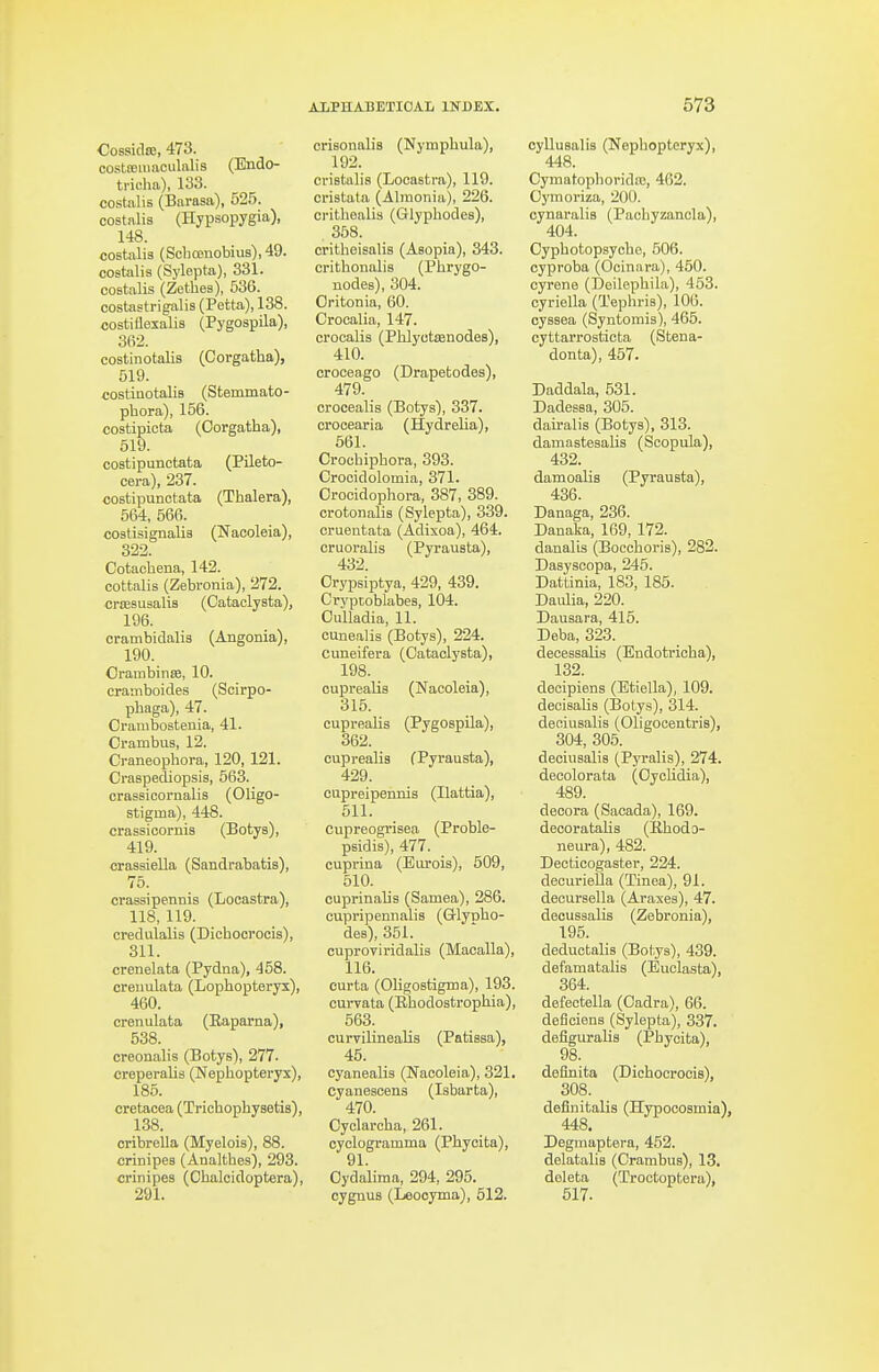 Cossidso, 473. costceitiaculalis (Endo- trioha), 133. costalis (Barasa), 525. costalis (Hyp-sopygia), 148. costalis (Sclioenobius), 49. costalis (Sylepta), 331. costalis (Zethes), 536. costastrigalis (Petta), 138. costiilexalis (Pygospila), 362. costinotalis (Corgatha), 519. costiaotalis (Stemmato- phora), 156. costipicta (Oorgatha), 519. costipunctata (Pileto- cera), 237. costipunctata (Thalera), 564, 566. costisignalis (Nacoleia), 322. Cotacliena, 142. cottalis (Zebronia), 272. crsESUsalis (Cataclysta), 196. crambidalis (Angonia), 190. OrambinsB, 10. cramboides (Scirpo- phaga), 47. Orambostenia, 41. Orambus, 12. Craneopbora, 120, 121. Craspediopsis, 563. crassicornalis (Oligo- stigma), 448. crassicornia (Botys), 419. crassiella (Sandrabatis), 75. crassipennis (Locastra), 118,119. credulalis (Dichocrocis), 311. crenelata (Pydna), 458. creuulata (Lophopteryx), 460. crenulata (Eaparna), 538. creonalis (Botys), 277. creperalis (Nephopteryx), 185. cretacea (Trichophysetis), 138. oribrella (Myelois), 88. crinipes (Analtbes), 293. crinipes (Chalcidoptera), 291. crisonalis (Nymphula), 192. cristalia (Looastra), 119. cristata (Almonia), 226. crithealis (Glyphodes), 358. critheisalis (Asopia), 343. crithonalis (Phrygo- nodes), 304. Oritonia, 60. Crocalia, 147. crocalis (Phlyotsenodes), 410. croceago (Drapetodes), 479. crocealis (Botys), 337. crocearia (Hydrelia), 561. Crocbiphora, 393. Orocidolomia, 371. Orocidopliora, 387, 389. crotonalis (Sylepta), 339. cruentata (Adixoa), 464. cruoralis (Pyrausta), 432. Orypsiptya, 429, 439. Crypcoblabes, 104. OuUadia, 11. cunealis (Botys), 224. cuneifera (Cataclysta), 198. cupreaUs (Nacoleia), 315. cuprealis (Pygospila), 362. cuprealia (Pyrausta), 429. cupreipennia (Ilattia), 511. cupreogriaea (Proble- psidis), 477. cuprina (Euroia), 509, 510. cuprinalia (Samea), 286. cupripennalia (G-lyolio- des), 851. cuproviridalis (Macalla), 116. curta (Oligostigma), 193. curvata (Ehodostropbia), 563. curvilinealis (Patissa), 45. cyanealia (Nacoleia), 321. Cyaiiescens (Isbarta), 470. Oyclarcha, 261. oyclogramma (Phyoita), 91. Oydalima, 294, 295. cygnus (Leooyma), 512. cyllusalis (Nepbopteryx), 448. Cymatopborida!, 462. Oymoriza, 200. cynaralia (Pachyzanola), 404. Oypbotopsycho, 506. cyproba (Ocinara), 450. cyrene (Deilepbila), 453. cyriella (Tephria), 106. oyssea (Syntomis), 465. cyttarrosticta (Stena- donta), 457. Daddala, 531. Dadesea, 305. dairalis (Botys), 313. damastesalis (Soopula), 432. damoalis (Pyrausta), 436. Danaga, 236. Danaka, 169, 172. danalis (Boccboris), 282. Dasysoopa, 245. Dattinia, 183, 185. Daidia, 220. Dausara, 415. Deba, 323. decessaUs (Endotricba), 132. decipiens (Btiella), 109. deoiaalis (Botys), 314. deniusalis (Oligooentris), 304, 305. deciusalia (Pyralia), 274. deeolorata (OycUdia), 489. decora (Sacada), 169. decorataHs (Kbodo- neura), 482. Deoticogaster, 224. deeurieUa (Tinea), 91. decuraella (Araxes), 47. deouasalis (Zebronia), 195. deductalis (Botya), 439. defamatalis (Euclasta), 364. defectella (Oadra), 66. deflciens (Sylepta), 337. defiguralis (Pbycita), 98. deflnita (Dichocrocis), 308. deflnitalis (Hypocosmia), 448. Degmaptera, 452. delatalia (Crarabua), 13. deleta (Trootoptera), 617.