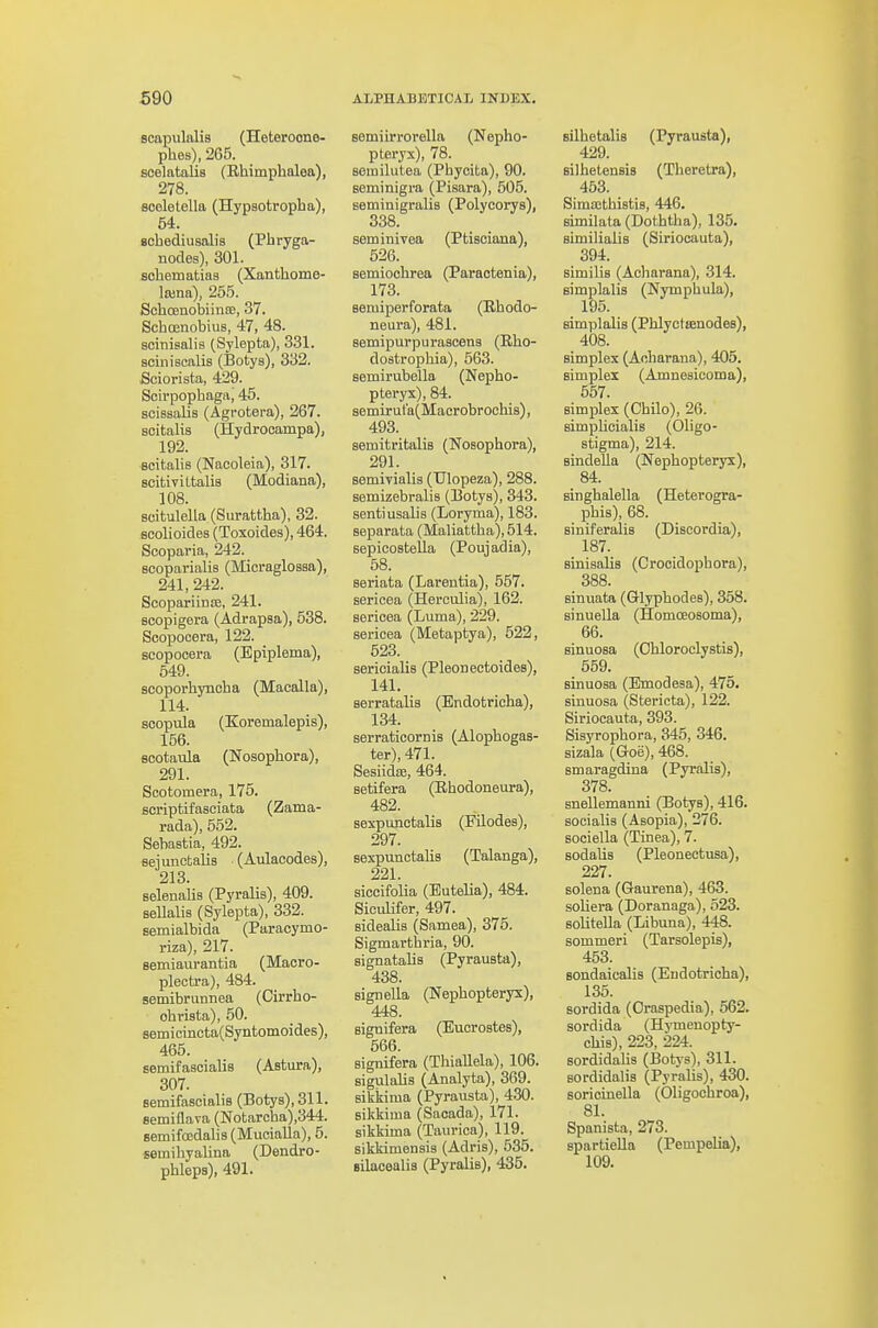 scapulalis (Heteroone- phes), 265. scelatalis (Rhimphnlea), 278. sooletella (Hypsotropba), 54. Bchediusalis (Pbryga- nodes), 301. sobematias (Xanthome- lajna), 255. Scboeaobiinre, 37. ScbcenobiuB, 47, 48. soinisalis (Sylepta), 331. sciniscalis (Botya), 332. iSciorista, 429. Scirpopbaga, 45. scissalis (Agrotera), 267. scitalis (Hydrocampa), 192. Bcitalis (Nacoleia), 317. scitiviltalis (Modiana), 108. scitulella (Surattha), 32. scolioides (Toxoides), 464. Sooparia, 242. scoparialis (Micraglossa), 241, 242. Scopariinffi, 241. scopigera (Adrapsa), 538. Scopocera, 122. Bcopocera (Epiplema), 549. scoporbynoha (Maoalla), 114. scopula (Koremalepis), 156. sootatda (Nosopbora), 291. Scotomera, 176. scriptifaaciata (Zama- rada), 552. Sebastia, 492. sejunctalis (Aulacodes), 213. selenaUs (Pyralis), 409. sellalis (Sylepta), 332. semialbida (Paracymo- riza), 217. semiaurantia (Macro- plecU-a), 484. semibriinnea (Cirrho- obrista), 50. Bern i cincta(Syntomoi des), 465. semifascialis (Astura), 307. semifascialis (Botys), 311. semiQava (Notarcha),344. semifocdaHs (Mucialla), 5. semibyalina (Dendro- phleps), 491. semiirrorella (Nepho- pteryx), 78. semilutea (Phycita), 90. seminigra (Pisara), 505. seminigralis (Polycorys), 338. seminivea (Ptisoiana), 626. semioclirea (Paraotenia), 173. Bemiperforata (Rbodo- neura), 481. semipurpurasceng (Rho- dostropbia), 563. semirubella (Nepbo- ptei-yx), 84. Bemirul'a(Macrobrochi8), 493. aemitritalis (Nosopbora), 291. aemivialis (Ulopeza), 288. semizebralis (Botys), 343. sentiusalia (Loryma), 183. separata (Maliattba), 514. sepicoatella (Poujadia), 58. Beriata (Larentia), 557. sericea (Herculia), 162. sericea (Luma), 229. sericea (Metaptya), 622, 623. sericialis (Pleoneetoidea), 141. aerratalis (Bndotricba), 134. serraticorniB (Alopbogas- ter), 471. SesiidiB, 464. aetifera (Ehodoneura), 482. Bexpunctalis (Filodes), 297. eexpunctalis (Talanga), 221. siccifolia (Eutelia), 484. Siciilifer, 497. aidealia (Samea), 375. Sigmartbria, 90. signatabs (Pyrauata), 438. signella (Nepbopteryx), 448. signifera (Eucroatea), 566. signifera (TbiaUela), 106. sigulabs (Analyta), 369. sikkinia (Pyrausta), 430. sikkima (Saoada), 171. sikkima (Taurica), 119. sikkimensia (Adris), 535. silacealia (Pyralia), 435. Bilbetalis (Pyrausta), 429. Bilbetenais (Theretra), 463. SimsBthistia, 446. 8imilata(Dotbtba), 135. aimilialis (Siriocauta), 394. similis (Acbarana), 314. simplalis (Nympbula), 195. simplalis (Phlyctienodes), 408. simplex (Aobarana), 405. simplex (Amneaicoma), 567. simplex (Cbilo), 26. simplicialis (Obgo- stigma), 214. sindella (Nepbopteryx), 84. singbalella (Heterogra- pbia), 68. siniferalis (Diseordia), 187. sinisalia (Crocidopbora), 388. sinviata (Glypbodea), 358. sinuella (Homoeosoma), 66. ainuoaa (Obloroclyatis), 669. ainuoaa (Emodesa), 475. sinuosa (Stericta), 122. Siriocauta, 393. Sisyropbora, 345, 346. sizala (Goe), 468. smaragdina (Pyralia), 378. anellemanni (Botys), 416. aocialia (Aaopia), 276. SQciella (Tinea), 7. aodalis (Pleonectusa), 227. solena (Gaurena), 463. soliera (Doranaga), 523. aoUtella (Libuua), 448. sommeri (Tarsolepis), 463. Bondaicalis (Eudotricha), 136. sordida (Oraspedia), 562. sordida (Hymenopty- cbia), 223, 224. Bordidalia (Botya), 311. sordidalia (Pyralia), 430. soricinella (Oligocbroa), 81. Spanista, 273. spartiella (Pempelia), 109.