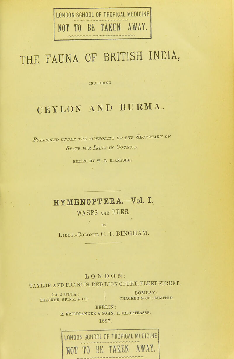 LONDON SCHOOL OF TROPICAL MEDICINE HOT TO in™ IWAY. THE FAUNA OF BRITISH INDIA, mcLrDiNa CEYLON AND BURMA PUBLISSED UNDER THE AVTKOmTY OF THE SeCEETAST OF State fob India in Council. edited by w. t. blanfobd. HYMENOPTERA—Vol. I. WASPS AND BEES. BY LiEUT.-CoLONEL C. T. BINGHAM. LONDON: TAYLOE AND FRANCIS, RED LION COURT, FLEET STREET. CALCUTTA: THACKEE, SPINK, & CO. BOMBAY: THACKBR & CO., LIMITED. BERLIN : B. I-EIEDLANDEB & SOHN, U 0AELSTEA8SE. 1897. LONDON SCHOOL OF TROPICAL MEDICINE HOT ^irTAKElTlWAY.