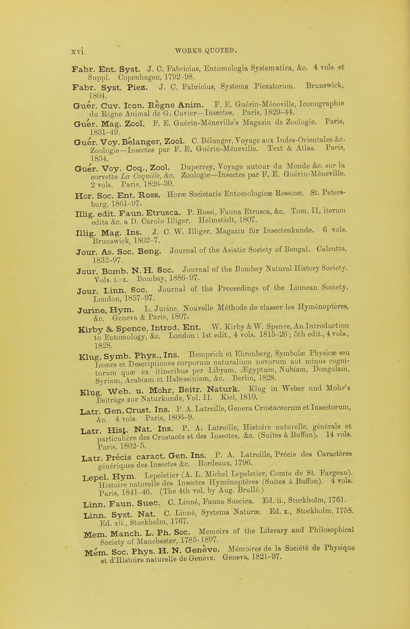 Fabr. Ent. Syst. J. 0. Fabricius, Entomologia Systematica, &c. 4 toIs. et Suppl. Copenbageu, 17'.)2-98. Fabr. Syst. Piez. J. 0. Fabricius, Systema Piezatorura. Brunswiclt, 1804. Guer. Cuv. Icon. Regne Anim. F. E. Gu6rin-M6neville, looiiograpbie du Eegne Animal de G. Ouvier—Insectes. Paris, 1829-44. Guer. Mag. Zool. F. E. Gudrin-Mfineyille's Magasin de Zoologie. Paris, 1831- 49. Guer. Voy. Belanger, Zool. 0. Belanger, Voyage aux Indes-Orientales &c. Zoologie—Insectes par F. E. Guerin-M6ueville. Text & Atlas. Paris, 1834. Guer. Voy. Coq., Zool. Dujierrey, Voyage autour du Monde &c. sur la corvette La CoquU/e, &c. Zoologie—Insectes par F. E. Guerin-Meneville. 2 vols. Paris, 182(i-30. Hor. Soc. Ent. Ross. Horse Societatis Entomologicse Rossicse. St. Peters- burg, 1861-97. niig. edit. Faun. Etrusca. P. Rossi, Fauna Etrusea, &c. Tom. II, iterum edita &o. a D. Oarolo lUiger. Helmstiidt, 1807. lUig. Mag. Ins. .1. 0. W. Illiger, Magazin fur Insecteukunde. 6 vols. Bruuswiek, 1802-7. Jour. As. Soc. Beng. Journal of tbe Asiatic Society of Bengal. Calcutta, 1832- 97. Jour Bomb. N. H. Soc. Journal of tbe Bombay Natural History Society. Vols. i.-s. Bombay, 1886-97. Jour. Linn. Soc. Journal of tbe Proceedings of tbe Liunean Society. London, 1857-97. Jvuine, Hym. L. Juvine, Nouvelle Mfithode de olasser les Hymfinopteres, &c.' Geneva & Paris, 1807. Kirbv & Spence, Introd. Ent. W. Kirby & W. Spence, An Introduction to Entomology, &c. London : 1st edit., 4 vols. 1815-26 ; 5tb edit., 4 vols., 1828. Klue Symb. Phys., Ins. Hempricb ot Ebrenberg, Syrabolaj Pbysica; seu Icones et Descriptiones eorporum naturaliuni novoi-um aut minus cogni- torum quiE ex itiuBi-ibus per Libyam, Mgyptam, Nubiam, Dnngolam, Syriam, Arabiam et Habessiniam, &c. Berlin, 1828. KluK Web. u. Mohr, Beitr. Naturk. Klug in Webei- nnd Mobr's Beitriige zur Naturkunde, Vol. II. Kiel, 1810. Latr Gen. Crust. Ins. P. A. Latreille, Genera Crustaceorum etinsectorum, &c. 4 vols. Paris, 1806-9. ■Latr Hist Nat. Ins. P. A. Latreille, Histoire naturelle, gen6rale et particuliere des CrustacSs et des Insectes, &c. (Suites a Buffon). 14 vols. Paris, 1802-5. Latr Precis caract. Gen. Ins. P. A. Latreille, Precis des Caracteres generiques des Insectes &c. Bordeaux, 1796. T enel Hvm Lepeletier (A. L. Miebel Lepeletier, Gomte de St. Fargeau). Histoire naturelle des Insectes Hym6noptei-es (Suites a Buffon). 4 vols. Paris, 1841-46. (Tbe 4tb vol. by Aug. Brull.5.) Linn. Faun. Suec 0. Linn6, Fauna Suecica. Ed. ii., Stockbolm, 1761. Linn. Syst. Nat. 0. Linne, Systema Naturaj. Ed. x., Stockbolm, 1753. Ed. xii., Stockbolm, 1767. Mem. Manch. L. Ph. Soc. Memoirs of tbe Literary and Pbilosopliical Society of Mancbester, 1785-1897. Mem Soc. Phys. H. N. Geneve. Memoires de la SooiotiS de Physique et d'His'toire naturelle de Geneve. Geneva, 1821-97.