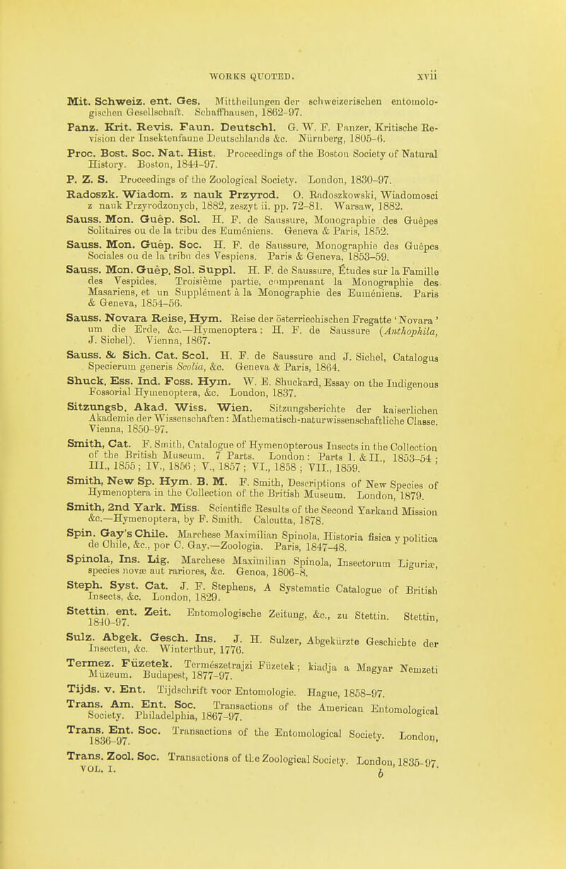 WORKS QUOTED. XTU Mit. Schweiz. ent. Ges. Mittlieilunpen der scliweizeriscben entomolo- gisclieii GoscUseliaft. Scbafflmusen, 1862-97. Panz. Krit. Revis. Faun. Deutschl. G. W. F. Panzer, ICritische Ee- Ti'sion dor lusektcnfaune Dcutselilaiids &c. Nurnberg, 180fi-(). Proc. Bost. Soc. Nat. Hist. Proceedings of the Boston Society of Natural History. Boston, 1844-97. P. Z. S. Proceedings of tbe Zoological Society. London, 1830-97. Radoszk. Wiadom. z nauk Przsrrod. O. Radoszkowski, Wiadomosoi z nauk Przyrodzonjcli, 1882, zeszyt ii. pp. 72-81. Wai-saw, 1882. Sauss. Mon. Guep. Sol. H. F. de Saussure, Monograpbie des GuSpes Solitaires ou de la tribu des Eumeniens. Geneva & Paris, 1852. Sauss. Mon. Guep. Soc. H. F. de Saussure, Monograpbie des Guepes Sociales ou de la tribu des Vespions. Paris & Geneva, 1853-69. Sauss. Mon. Guep. Sol. Suppl. H. F. de Saussure, Etudes sur la Famille des Vespides. Troisieme partie, omprenant la Monograpbie des Masariens, et un Supplement a la Monograpbie des Eumeniens. Paris & Geneva, 1854-56. Sauss. Novara Reise, Hym. Eeise der oaterrieohischen Fregatte ' Novara ' urn die Erde, &o.—Hyraenoptera: H. F. de Saussure (Anthophila J. Sichel). Vienna, 1867. Sauss. &, Sich. Cat. Scol. H. F. de Saussure and J. Sicbel, Catalogua Specierum generis Soolia, &c. Geneva & Paris, 1864. Shuck. Ess. Ind. Foss. Hym. W. B. Sbuckard, Essay on tbe Indigenous Fossorial Hymenoptera, &c. London, 1837. Sitzungsb. Akad. Wiss. Wien. Sitzungsberichte der kaiserlicbea Akademie der Wissenscbaften: Matbematiscb-naturwissensohaftliche Classe Vienna, 1860-97. Smith, Cat. F. Smitb, Catalogue of Hymenopterous Insects in tbe Collection of tbe British Museum. 7 Parts. London: Parts 1 &II 1853-54: ■ III., 1856 ; IV., 1856 ; V., 1857 ; VI., 1858 ; VII., 1859. Smith, New Sp. Hym. B. M. F. Smitb, Descriptions of New Species of Hjmenoptera in tbe Collection of the British Museum. London, 1879. Smith, 2nd Yark. Miss. Scientific Besults of tbe Second Yarkand Mission &c.—Hymenoptera, by P. Smitb. Calcutta, 1878. Spin. Gay's Chile. Marchess Maximilian Spinola, Historia fisioa y politica de Chile, &c., por C. Gay.—Zoologia. Paris, 1847-48. Spinola, Ins. Lig. Marchess Maximilian Spinola, Insectorum Li^^uri* species nova; aut rariores, &c. Genoa, 1806-8. ° ' Steph. Syst. Cat. J. F. Stephens, A Systematic Catalogue of British Insects, &c. London, 1829. Stettin ent. Zeit. Entomologische Zeitung, &c., zu Stettin. Stettin, Sulz. Abgek. Gesch. Ins. J. H. Sulzer, Abgekurzte Geschichte der Insecteu, i:c. Wmtertbur, 1776. Termez. Fiizetek. Terni&zetrajzi Fiizetek ; kiadja a Magyar Nemzeti Muzeum. Budapest, 1877-97. -^-iBrnzeu Tijds. V. Ent. Tijdschrift voor Entomologie. Hague, 1858-97. Trans. Am. Ent Soc. Transactions of the American Entomological Society. Philadelphia, 1867-97. ^^^?836?97*' ^'■^'^''''^ -^^ Entomological Society. London. Trans. Zool. Soc. Transactions of tbe Zoological Society. London ISS! 07