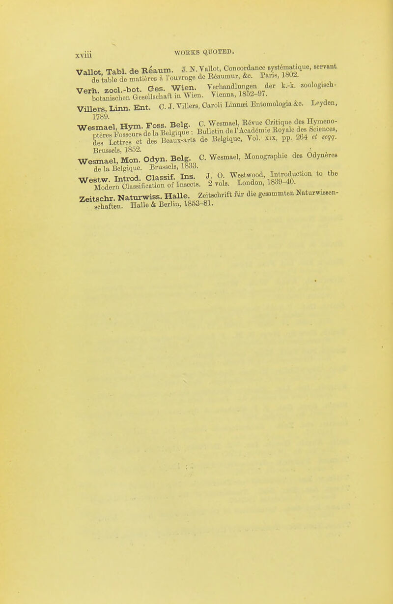 ^yiii wouks quoted. Vallot, Tabl. de R^aum. J. N. VaUot, Concordance SYst^matique, servant de table do matieres a I'ouvrage de E6aumur, &c. Pans, 1802. Verh zool.-bot. Ges. Wien. Verlmndlungen der k-k. zoolog>sch- LankcheuGcsollscbaftinWien. Vienna, 18o2-97. ViUers, Linn. Ent. 0. J. ViUers, Caroli Linniei Entomologia &c. Leyden, 1789 ^ M,TT« ■Po«!s BelE C. Westnael, R67ue Critique des Hyraeno- Brussels, 1852. , . ■, At • Wesmael, Mon. Odyn. Belg. C. Wesmael, Monographie des Odyneres de la Belgique. Brussels, 1833. , . , „ Westw Introd. Classif. Ins. J. O Westwood, Inlroduct.on to the M^ern Classification of Insects. 2 yds. London, 1839-40. Zeitschr Naturwiss. Halle. Zeitschrift fur die gesammten Naturwissen- schaften. Halle & Berlin, 1853-81.