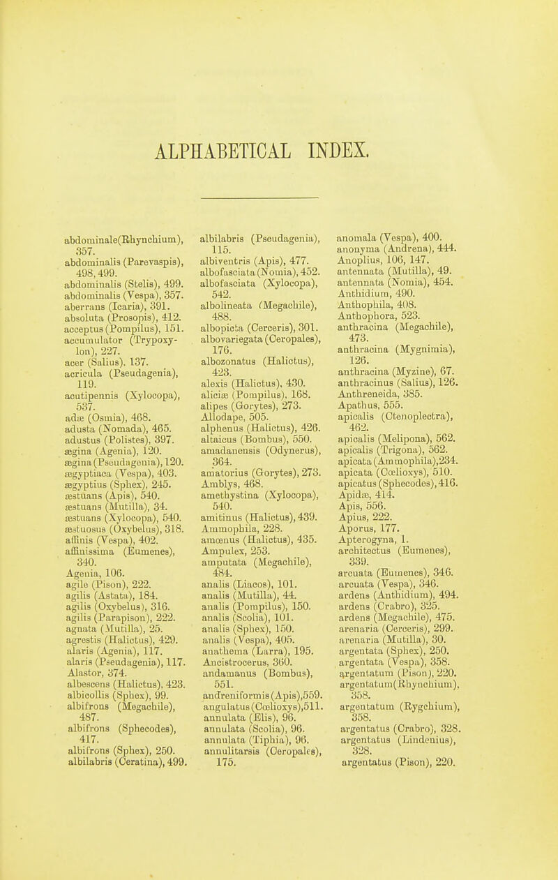 ALPHABETICAL INDEX. abdominale(Rhynchiuin), 357. abdominalis (Parevaspis), 498,499. abdominalis (Stelis), 499. abdominalis (Vespa), 357. abeiTiius (Icaria), 391. absoluta (Prosopis), 412. acoeptuB (Pompilus), 151. accumulator (Trypoxy- lon), 227. aeer (Saliiis). 137. acricula (Pseudagenia), 119. aoutipennis (Xylooopa), 537. adte (Osmia), 468. adusta (Nomada), 465. adustus (Polistes), 397. aegina (Agenia), 120. SBgina(Pseudiigenia), 120. cegyptiaca (Vespa), 403. segyptius (Spliex), 245. testuans (Apis), 540. fEstuans (Mutilla), 34. aistuaaa (Xylocopa), 540. a33tuosu3 (Oxybeliis), 318. afRnis (Vespa), 402. affiuissima (Eamenes), 340. Ageuia, 106. agile (Pison), 222. agilis (Astata), 184. agilis (Oxybelus), 316. agilis (Parapison), 222. agnata (Mutilla), 25. agrestis (Halictus), 429. alaris (Agenia), 117. alaris (Pseudagenia), 117. Alastor, 374. albescens (Halictus), 423. albicollis (Spbex), 99. albifrous (Megacbile), 487. albifrons (Sphecodes), 417. albil'rons (Sphex), 250. albilabris (Oeratina), 499. albilabris (Pseudagenia), 115. albiventi-is (Apis), 477. albofasciata (Nouiia), 452. albofasciata (Xylocopa), 542. albolineata CMegachile), 488. albopicta (Cerceris), 301. albovariegata (Oeropales), 176. albozonatus (Halictus), 423. alexis (Halictus), 430. alieite (Pompilus), 168. alipes (Gorytes), 273. Allodape, 505. alphenus (Halictus), 426. altaicus (Bombus), 550. amadanensis (Odynerus), 364. amatorius (Gorytes), 273. Amblys, 468. ametbystina (Xylocopa), 540. amitinus (Halictus), 439. Ammopbila, 228. araoenus (Halictus), 435. Ampulex, 253. amputata (Megacbile), 484. analis (Liacos), 101. analis (Mutilla), 44. analis (Porapilus), 150. analis (Scolia), 101. analis (Spbe.x), 150. analis (Vespa), 405. anathema (Larra), 195. Ancistrooerus, 360. andamanus (Bombus), 551. an Jreniformis (Apis),559. angulatus(Ocelioxys),511. annulata (Elis), 96. aunulata (Scolia), 96. annulata (Tipbia), 96. annulitarsis (Oeropales), 175. anomala (Vespa), 400. anouyma (Andrena), 444. Anoplius, 106, 147. antennata (Mutilla), 49. autennata (Nomia), 454. Anthidiura, 490. Authopbila, 408. Anthopbora, 523. anthracina (Megacbile), 473. anthracina (Mygnimia), 126. anthracina (Myzine), 67. antbracinus (Salius), 126. Anthreneida, 385. Apathus, 555. apicalis (Otenopleotra), 462. apicalis (Melipona), 562. apicalis (Trigona), 562. apioata (Am mophila),234. apicata (Ccelioxys), 510. apieatus (Sphecodes), 416. Apida3, 414. Apis, 556. Apius, 222. Aporus, 177. Apterogyna, 1. arohitectua (Bumenes), 339. arcuata (Eumenes), 346. arcuata (Veapa), 346. ardens (Anthidium), 494. ardena (Crabro), 325. ardens (Megacbile), 475. arenaria (Oerceria), 299. arenaria (Mutilla), 30. argentata (Spliex), 250. argentata (Vespa), 358. tvrgent-atum (Pison), 220. argentatum(Rhynohium), 358. argentatutn (Rygchium), 358. argentatus (Orabro), 328. argentatus (Lindeuius), 328. argentatus (Piaon), 220.