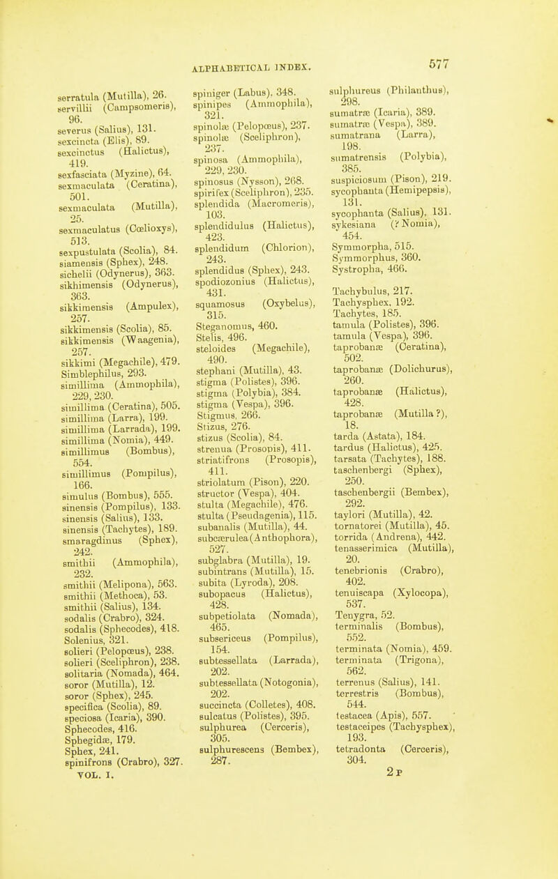 eervillii (CiirapsomeriB), 96. severus (Salius), 131. sexcinctii (Elis), 89. sexcinctus (Halictus), 419. sexfasciata (Myzine), 64. sexmaculata (Ceratina), 501. sexmaculata (Mutilla), 25. sexraaculatus (Ooelioxys), 513. sexpustulata (Scolia), 84. siamensis (Sphex), 248. sichelii (Odynerus), 363. sikhimensis (Odynerus), 363. sikkiraensis (Ampulex), 257. sikkimensis (Scolia), 85. Bikkimensis CWaagenia), 257. sikkimi (Megachile), 479. Simblephilus, 293. simillima (Amuiophila), 229, 230. simillima (Ceratina), 505. simillima (Larra), 199. simillima (Larrada), 199. simillima (Nomia), 449. simillimus (Bombus), 554. simillimus (Pompilus), 166. simulus (Bombus), 555. sinensis (Pompilus), 133. sinensis (Salius), 133. sinensis (Tachytes), 189. smaragdinus (Sphex), 242. smilhii (Ammophila), 232. smithii (Melipona), 563. smithii (Methoca), 53. smithii (Salius), 134. sodalis (Crabro), 324. sodalis (Sphecodes), 418. Solenius, 1521. solieri (Pelopoeus), 238. solieri (Sceliphron), 238. solitaria (Nomada), 464. soror (Mutilla), 12. soror (Sphex), 245. specifica (Scolia), 89. speciosa (Icaria), 390. Sphecodes, 416. Sphegidte, 179. Sphex, 241. spinifrons (Crabro), 327. VOL. I. ALPHABETICAL JNDB.V. spinipes (Ammophila), 321. spinoUu (PelopcDus), 237. spinola; (Sceliphi-on), 237. spinosa (Ammophila), 229, 230. spinosus (Nysson), 268. spirilex (Sceliphron), 235. spleiidida (Macromeris), 103. splendiduluB (Halictus), 423. splendidum (Chlorion), 243. splendiduB (Sphex), 243. spodiozonius (Halictus), 431. squamosus (Oxybelus), 315. Steganomns, 460. Stelis, 496. steloides (Megachile), 490. stephani (Mutilla), 43. stigma (Polistes), 396. stigma (Polybia), 384. stigma (Vespa), 396. Stigmus, 266. StizuB, 276. stizus (Scolia), 84. streuua (Prosopis), 411. striatifrous (Prosopis), 411. striolatura (Pison), 220. structor (Vespa), 404. stulta (Megachile), 476. stulta (Pseudagenia), 115. subanalis (MutiUa), 44. subcierulea(Anthophora), 527. subglabra (Mutilla), 19. subintrans (Mutilla), 15. subita (Lyroda), 208. subopacua (Halictus), 428. subpetiolata (Nomada), 465. subsericeus (Pompilus), 154. Bubtessellata (Larrada), 202. subleBsellata (Notogonia), 202. succincta (CoUetes), 408. BulcatuB (Polistes), 395. sulpburea (Cerceris), 305. sulphurescens (Bembex), 287. 577 sulphurous (Philanthus), 298. BUmatriE (Icaria), 389. sumatJ-ic (Vespa), 389. sumatrana (Larra), 198. sumatrensis (Polybia), 385. suspiciosum (Pison), 219. sycophauta (Hemipepsis), 131. sycophauta (Salius), 131. sykcsiana (y Nomia), 454. Symmorpha, 515. Symmorphus, 360. Systropha, 466. Tachybulus, 217. Tachysphex. 192. Tachytes, 185. tamula (Polistes), 396. tamula (Vespa), 396. taprobante (Ceratina), 502. taprobana; (Dolichurus), 260. taprobante (Halictus), 428. taprobanic (Mutilla?), 18. tarda (Astata), 184. tardus (Halictus), 425. tarsata (Tachytes), 188. taschenbergi (Sphex), 250. taschenbergii (Bembex), 292. taylori (Mutilla), 42. tornatorei (Mutilla), 45. torrida (Andrena), 442. tenasserimica (Mutilla), 20. tenebrionis (Crabro), 402. tenuiscapa (Xylocopa), 537. Tenygra, 52. terminalis (Bombus), 5.52. terminata (Nomia), 459. terminata (Trigona), 562. terrenus (Salius), 141. terrestris (Bombus), 544. testacea (Apis), 557. testaceipes (Tachysphex), 193. tetradonta (Cerceris), 304. 2p