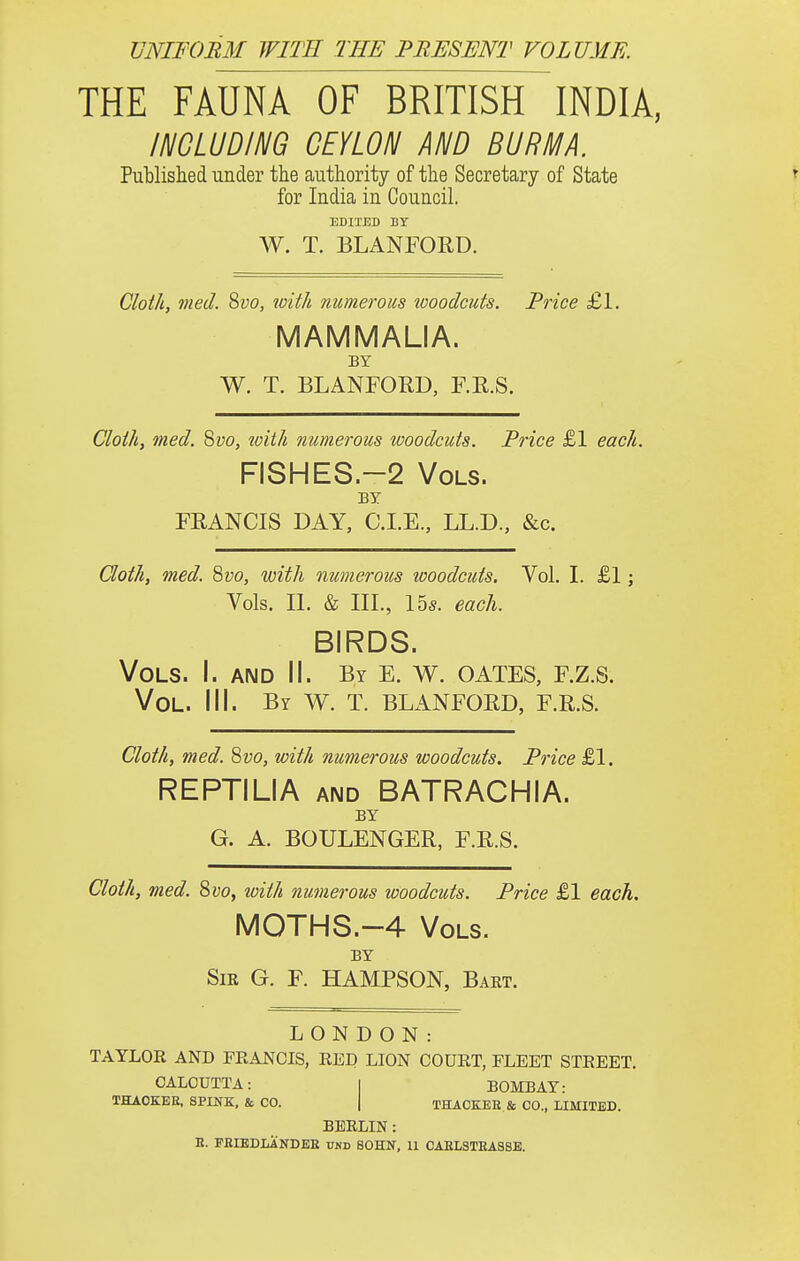 VNIFOBM WITH THE PRESENT VOLUME. THE FAUNA OF BRITISH INDIA, INCLUDING CEYLON AND BURMA. Published under the authority of the Secretary of State for India in Council. EDITED BY W. T. BLANFORD. Cloth, med. Suo, tvith numerous tooodcuts. Price £1. MAMMALIA. BY W. T. BLANFORD, F.R.S. Cloth, med. 8yo, ^oith numerous woodcuts. Price £1 each. FISHES.-2 Vols. BY FRANCIS DAY, C.I.E., LL.D., &c. Goth, med. Qvo, with numerous woodcuts. Vol. I. £1; Vols. II. & III., Ihs. each. BIRDS. Vols. I. and II. By e. v\^. gates, f.z.s. Vol. III. By W. T. BLANFORD, F.R.S. Cloth, med. Qvo, with numerous woodcuts. Price £1. REPTILIA AND BATRACHIA. BY G. A. BOULENGER, F.R.S. Cloth, med. 8vo, with numerous woodcuts. Price £1 each. M0THS.--4 Vols. BY Sir G. F. HAMPSON, Bart. LONDON: TAYLOR AND FRANCIS, RED LION COURT, FLEET STREET. CALCUTTA: I BOMBAY: THAOKEE, SPINK. & CO. | THACKEE & CO., LIMITED. BERLIN: R. PEIEDIiANDER UND BOHN, 11 CAEL3TEAS8E.