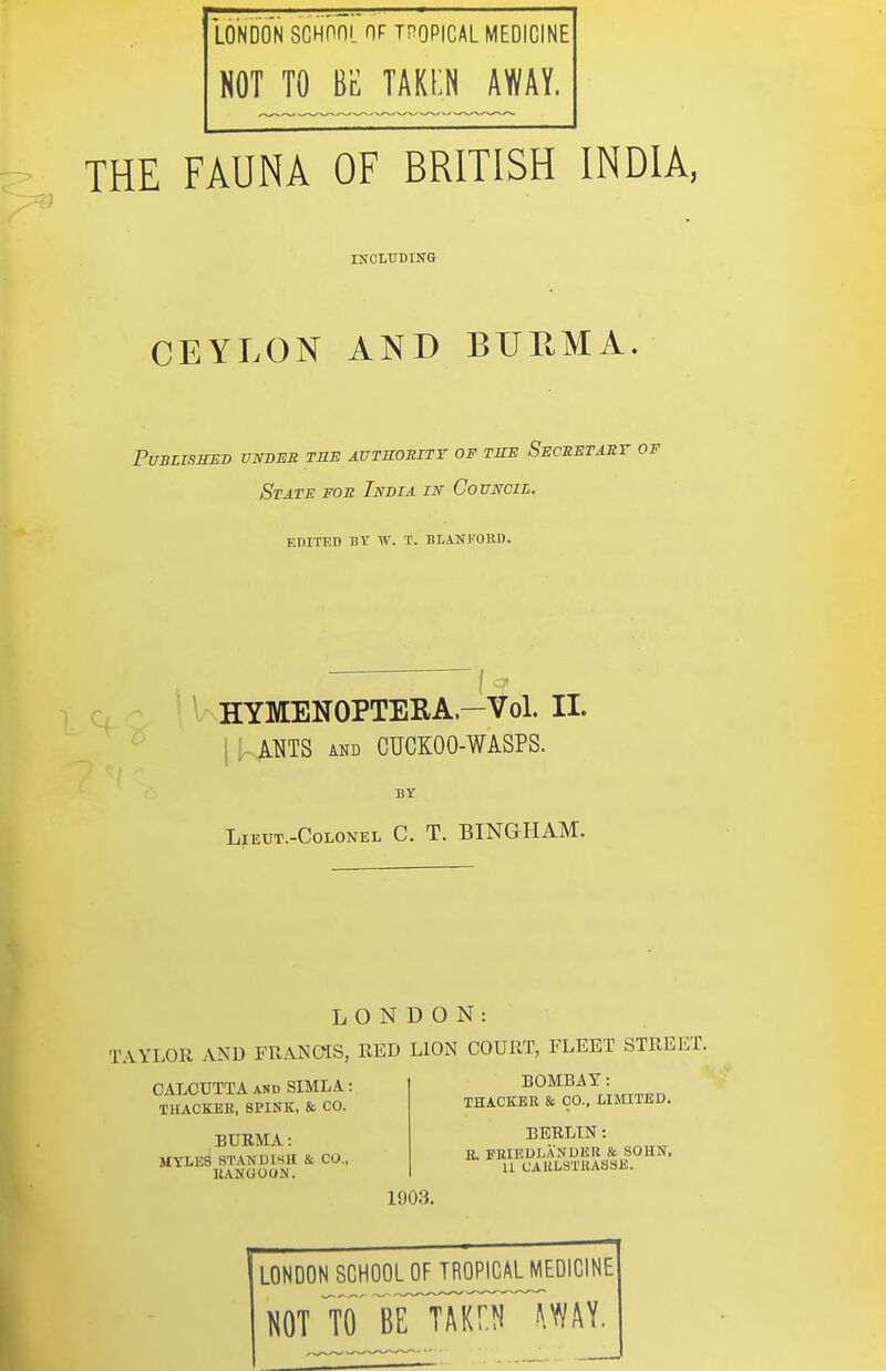 LONDON SGHOni OF TF^OPICAL MEDICINE NOT TO BE TAKEN AWAY. THE FAUNA OF BRITISH INDIA, iircLirDiNa CEYLON AND BURMA PUBLISSED UNDER THE AUTROBITT OF TITE SeCEETABT OF State foe India in Council. edited bt w. t. blankokt). HYMENOPTEEA.-Vol. II. i , MTS AND CUCKOO-WASPS. BY LiEUT.-CoLONEL C. T. BINGHAM. LONDON: TAYLOR AND FRANQIS, RED LlOiN COURT, FLEET STREET. CALCUTTA AND SIMLA: THACKEE, SPINK, & CO. BURMA: MYLES STANDtSIt & CO., KANCiOON. BOMBAY: THACKER & CO., LIMITED. BERLTN: B, FEIBDLANDKU & SOHN. U CAULSTliASSE. 1903. I LONDON SCHOOLJF^TRO^PICAL^MEDICINE NOT TO BEl'AKr.N ^WAY.