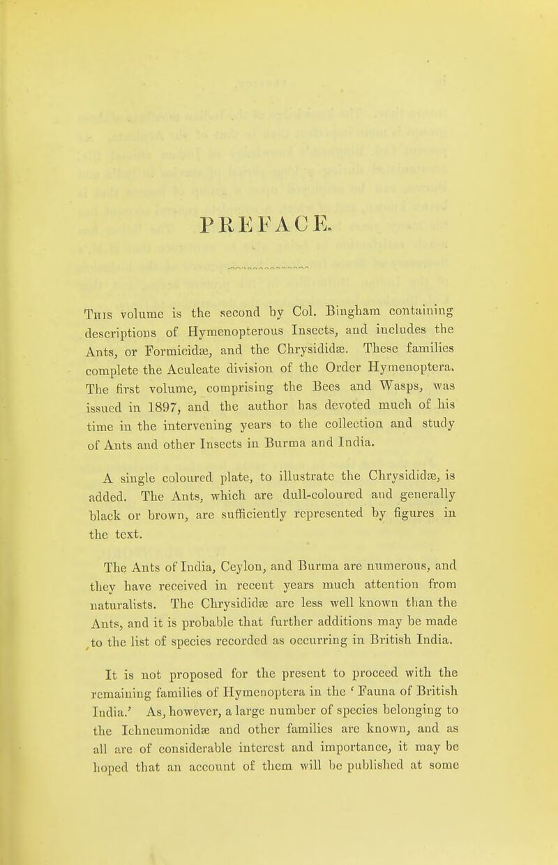 PREFACE. This volume is the second by Col. Bingham containing descriptions of Hymenopterous Insects, and includes the Ants, or Formicidaj, and the Chrysididse. These families complete the Aculeate division of the Order Hymenoptera. The first volume, comprising the Bees and Wasps, was issued in 1897, and the author has devoted much of his time in the intervening years to the collection and study of Ants and other Insects in Burma and India. A single coloured plate, to illustrate the Chrysididje, is added. The Ants, which are dull-coloured and generally black or brown, are sufficiently represented by figures in the text. The Ants of India, Ceylon, and Burma are numerous, and they have received in recent years much attention from naturalists. The ChrysididBe are less well known than the Ants, and it is probable that further additions may be made ^to the list of species recorded as occurring in British India. It is not proposed for the present to proceed with the remaining families of Hymenoptera in the ' Fauna of British India.' As, however, a large number of species belonging to the Ichneumonidse and other families are known, and aa all are of considerable interest and importance, it may be hoped that an account of them will be published at some