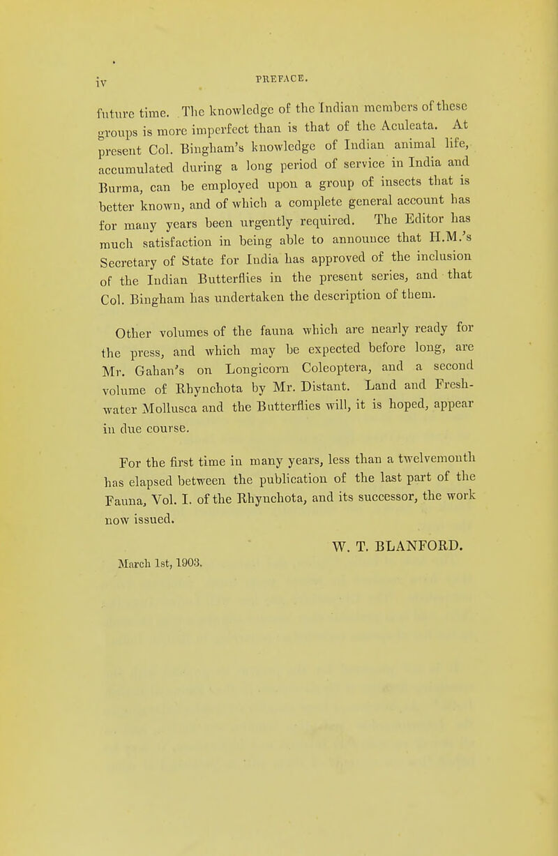 future time. The knowledge of the Indian members of these groups is more imperfect than is that of the Aculeata. At present Col. Bingham's knowledge of Indian animal life, accumulated during a long period of service in India and Burma, can be employed upon a group of insects that is better known, and of which a complete general account has for many years been urgently required. The Editor has much satisfaction in being able to announce that H.M.'s Secretary of State for India has approved of the inclusion of the Indian Butterflies in the present series, and that Col. Bingham has undertaken the description of them. Other volumes of the fauna which are nearly ready for the press, and which may be expected before long, are Mr. Gahan's on Longicorn Coleoptera, and a second volume of Bhynchota by Mr. Distant. Land and Fresh- water Mollusca and the Butterflies will, it is hoped, appear in due course. For the first time in many years, less than a twelvemonth has elapsed between the publication of the last part of the Fauna, Vol. I. of the Rhynchota, and its successor, the work now issued. W. T. BLANFORD. March 1st, 1903.