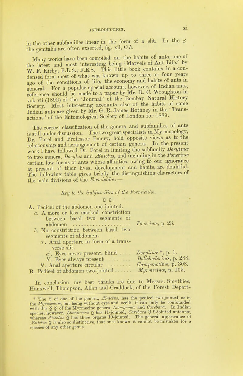 in the other subfamiKes Unear in the form of a slit. In the the genitaha are often exserted, fig. xii, C li. Many works have been compiled on the habits of ants one of the latest and most interesting being ' Marvels of Ant Lite, by W F Kirby F.L.S., P.E.S. This little book contains in a con- densed form most of what was known up to three or four years ago of the conditions of life, the economy and habits ot ants m general Tor a popular special account, however, of Indian ants, reference should be made to a paper by Mr. E. C. Wroughton m vol. vii (1892) of the 'Journal' of the Bombay Natural History Society Most interesting accounts also of the habits of some Indian ants are given by Mr. G. E. James Eothney in the ' Trans- actions ' of the Entomological Society of London for 1889. The correct classification of the genera and subfamilies of ants is still under discussion. The two great specialists in Myrmecology, Dr. Forel and Professor Emery, hold opposite views as to the relationship and arrangement of certain genera. In the present work I have followed Dr. Forel in limiting the subfamily Doi-yhna: to two genera, Dorylus and ^nictus, and including in the Ponmnoi certain low forms of ants whose affinities, owing to our ignorance at present of their lives, development and habits, are doubtful. The following table gives briefly the distinguishing characters of the main divisions of the Formicidce:— Key to the Subfamilies of the Formicida: A. Pedicel of the abdomen one-jointed. a. A more or less marked constriction between basal two segments of abdomen Ponerinm, p. 23. h. No constriction between basal two segments of abdomen. a. Anal aperture in form of a trans- verse slit. or. Eyes never present, blind .... Dorylinat *, p. 1. ¥. Eyes always present Doliclioderinat, p. 288. v. Anal aperture circular Camponotinm, p. 308. B. Pedicel of abdomen two-jointed Myrmeeince, p. 105. In conclusion, my best thanks are due to Messrs. Smythies, Hauxwell, Thompson, Allan and Craddock. of the Forest Depart- * The 5 of one of the genera, Mnicius, has the pedicel two-jointed, as in the Myrmecina, but being without eyes and ocelli, it can only be confounded with the 5 5 of the Myrmecino genera Liomyrmex and C'arebara. In Indian species, however, lAomyrmex 5 has 11-jointed, Carehara g 9-jointed antenna;, whereas JlSniciiis 5 has these organs 10-jointed. The general appearance of JEnictus 5 is also so distinctive, that once known it cannot be mistaken for a species of any other genus.