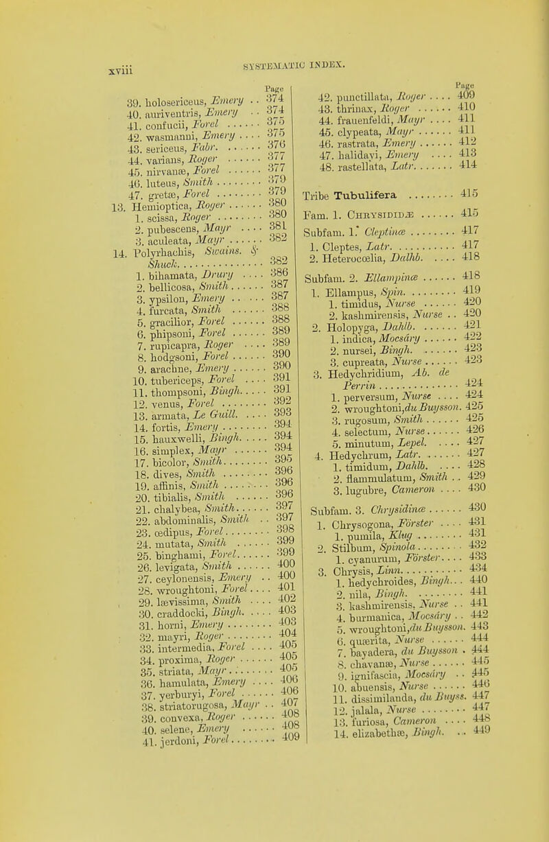 Pa^e .•574 374 375 375 39. liolosericeus, Emory 40. aui'iventris, Smeri/ 41. coufucii, Furel . .. 42. -wasmanui, Emeri/ . 43. seiiceiis, Fabf 44. varians,-Ro/yec '-^JJ 45. uirvante, Forel -JiJ 40. luteiis, SmitJi '^j^J 47. gretaj, Forel ■fjj' 13. Heuiioptica, Ilo(/er -JbU 1. scissa,-Royer 'JoU 2. piibesceus, Mai/r obL 3. aculeata, Maijr .. 382 14 I'olyrhacliis, Swains. Shuck 382 1. bihamata, Drurij 38b 2. bellicosa, Smith 387 3. ypsilon, Fmeri/ 387 4. furcata, Smith 38b 5. gTacilior, Forel 388 6. phipsoni, Forel 389 7. rupicapra, Eager 389 8. liodg-soni, Forel 390 9. aracbne, Fmenj 390 10. tubericeps, Forel o91 11. tliompsoni, Biiu/h 391 12. venus, Forel ^92 13. aruiata, Le Guill 393 14. fortis, Fmert/ 394 15. bauxwelli, Biiiffh 394 16. simple-x, Mmjr 394 17. bicolor, Smith 39o 18. dives, Smith 3Jb 19. affinis, Smith 396 20. tibialis, Smith 39b 21. chalybea, Smith 397 22. abdomiualis, <S;rti!!/' • • 397 23. oedipiis, Forel 398 24. iniitata, Smith 25. binghami, Forel 399 26. levigata, Smith 400 27. ceylonensis, Emery . . 400 28. wroughtoni, Forel.... 401 29. L-evissima, Smith .... 402 30. ciaddocld, Biiiyh 403 31. borni, Emery -iOo 32. niayri, Boger 404 33. intermedia. Forel .... ■I'Jo 34. proxima, Boger 40o 35. striata, Mayr . 405 30. hamulata, Eonenj .... 40 b 37. yerburyi, Forel 40b 38. sti-iatorugosa, Mayr .. 40/ 39. convexa, 40. selene, Emery -jw 41. jerdoni, Forel -loy 42. piiuctillatii, Boyer . . 43. thriiia.x, Boyer . . . . 44. fraueufeldi, Miajr . . 46. clypeata, Mayr 46. rastrata, Emery ... 47. lialidayi, Emery . 48. rastellata, Latr. . .. PBge 409 410 411 411 , 412 413 , 414 Tribe Tubulifera 415 Fam. 1. Chbysidid^ 415 Subfam. 1.* Cleptiuce 417 1. Cleptes, Latr 417 2. Heterocoelia, Dalhb 418 418 419 420 420 421 422 423 423 Subfam. 2. Ellampince 1. Ellampus, Sinn 1. timidus, Nurse 2. liaslimireu.'sis. Nurse .. 2. Holopyga, Bahlb 1. indica, Mocsdry 2. nursei, Birujh 3. cupreata, Nurse 3. Hedycliridium, Ab. de Perrin 1. perveraum, Nurse .... 2. wrougbtoni,(?M5M»/««o« 3. rugosum, Smith 4. selectum, Nurse 5. minutum, Lepel 4. Hedycbram, Latr 1. timidum, Dahlb 2. flammulatum, Smith . . 3. lugubre, Cameron .... Subfam. 3. Chrysiclince 1. Cbrysogona, Forster .... 1. pumila, Klvy 2. Stilbum, Spitiola 1. cyanurum, Forster.... 3. Obrysis, Linn 1. bedycbroides, Bimjh... 2. uila, Binyh. . 3. kaslimireusis, Nurse . . 4. burmauica, Mocsdry . . 5. wrougbtoui,<Zif5«.!/sso/i. 6. quterita, Nurse 7. bayadera, du Buysson . 8. chavance. Nurse 9. iguifascia, Mocsdry .. 10. abuensis, Nurse 11. dissimilauda, du Buyss. 12. jalala, Nurse 13. i'uriosa, Cameron 14. elizabetbse, Bingh. .. 424 424 425 425 426 427 427 428 429 430 430 431 431 432 433 434 440 441 441 442 . 443 444 . 444 , 445 , ^ 446 447 447 448 449