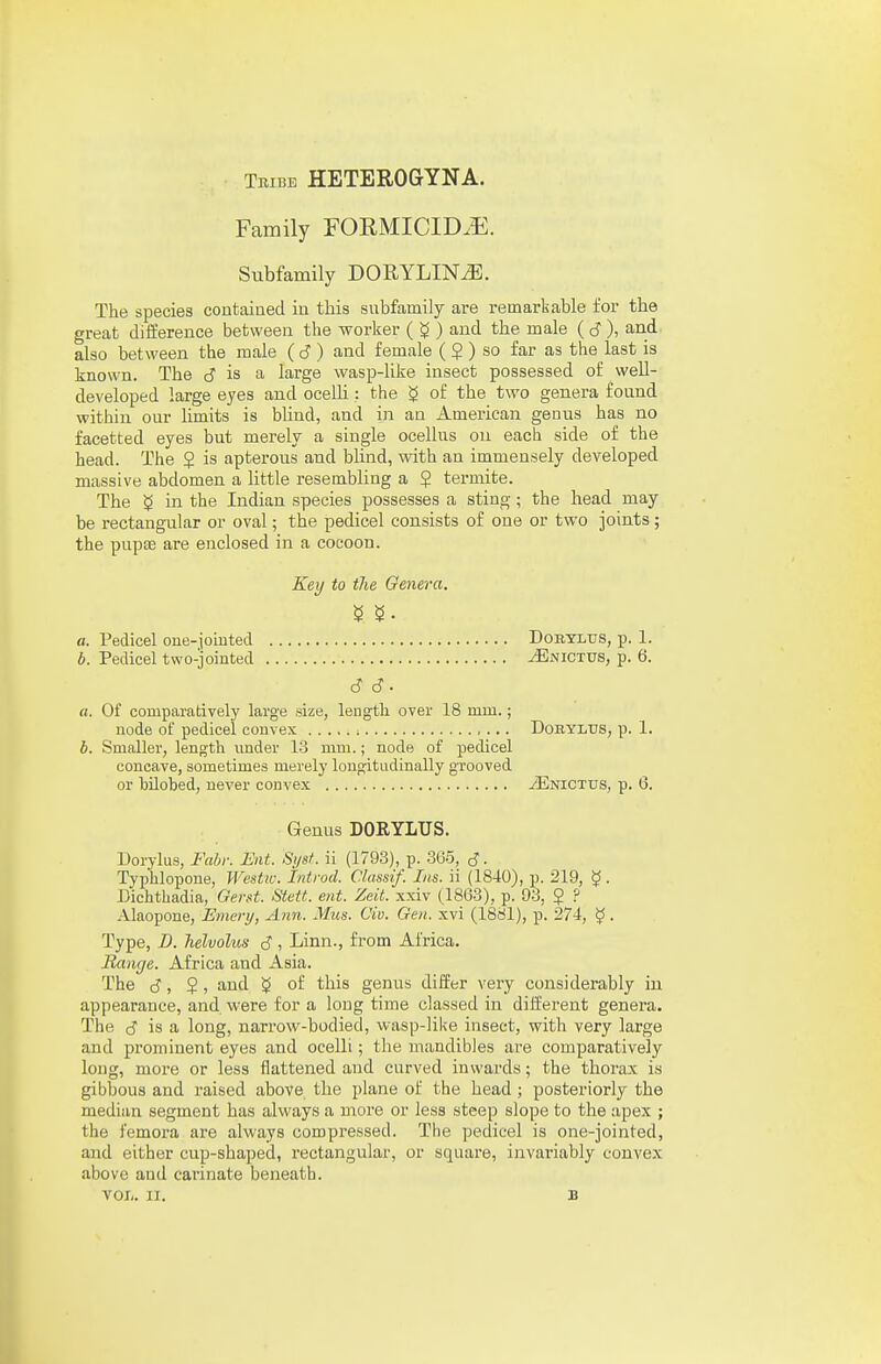 Tribe HETEROGYNA. Family FORMICID.E. Subfamily DORYLIN^. The species contained in this subfamily are remarkable for the great difference between the worker ( ^ ) and the male (6), and also between the male ( 6) and female ( $ ) so far as the last is known. The J is a large wasp-like insect possessed of well- developed large eyes and ocelli; the g of the two genera found within our limits is bUnd, and in an American genus has no facetted eyes but merely a single ocellus on each side of the head. The 2 is apterous and blind, with an immensely developed massive abdomen a little resembling a $ termite. The $ in the Indian species possesses a sting; the head may be rectangular or oval; the pedicel consists of one or two joints ; the pupae are enclosed in a cocoon. Key to the Genera. a. Pedicel one-joiuted Dobylds, p. 1. b. Pedicel two-jointed tEnictus, p. 6. 6 6. a. Of comparatively large size, length over 18 mm.; node of pedicel convex ; , ... Dobylus, p. 1. b. Smaller, length under 13 mm.; node of pedicel concave, sometimes merely longitudinally grooved or bilobed, never convex iENiCTUS, p. 6. Genus DORYLUS. Dorylus, Fahr. Eat. Si/st. ii (1793), p. 365, S ■ Typhlopone, Westw. Introd. Classif. Ins. ii (1840), p. 219, $. Dichthadia, Gerst. Stett. eiit. Zeit. xxiv (1863), p. 93, J ? Alaopone, Emery, Ann. Miis. Civ. Gen. xvi (1881), p. 274, ^. Type, D. helvolus J , Linn., from Africa. Range. Africa and Asia. The S, ?, and of this genus differ very considerably in appearance, and were for a long time classed iu different genera. The is a long, narrow-bodied, wasp-like insect, with very large and prominent eyes and ocelli; the mandibles are comparatively long, more or less flattened and curved inwards; the thorax is gibbous and raised above the plane of the head; posteriorly the median segment has always a more or less steep slope to the apex ; the femora are always compressed. The pedicel is one-jointed, and either cup-shaped, rectangular, or square, invariably convex above and carinate beneath. VOL. II. B