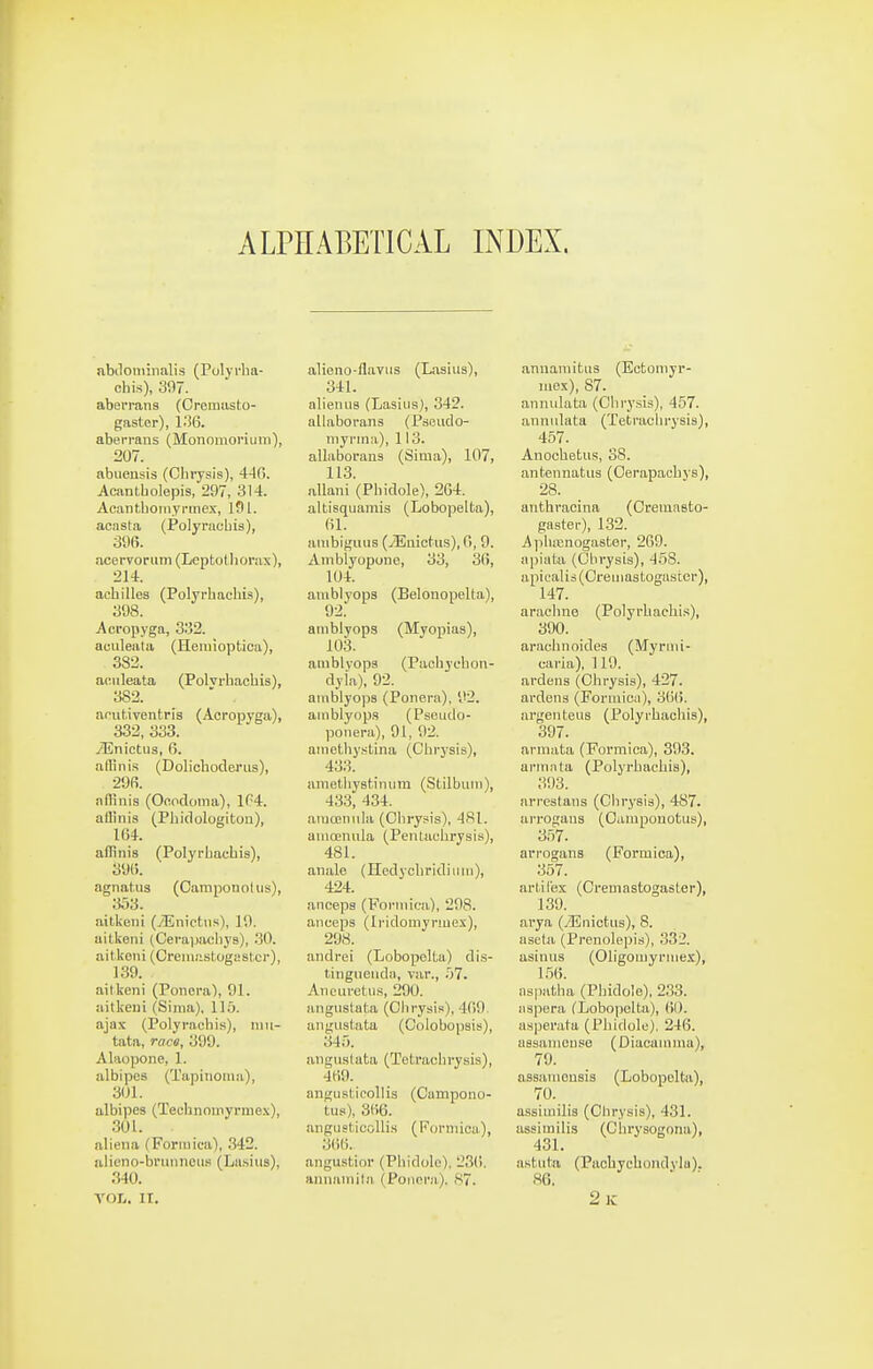 ALPHABETICAL INDEX. abilominalis (Polyrlia- chis), 397. abei'i-ans (Oromasto- gaster), l.'!6. aberrans (Monomonum), 207. abuensis (Chrysis), 440. Acantbolepis, 297, 314. Acantbomyi'iTiex, 191. acasta (Polyracbis), 396. acervonim (Leptotliorax), 214. acbilles (Polyrhacbis), 398. Acropyga, 3152. aculeata (Hemioptica), 382. aculeata (Polvrhacbis), 382.  . ncut.iventris (Acropyga), 332, 333. yEnictus, fi. aflbiis (Dolichoderus), 29fi. alHnis (Ooodoma), IM. allinis (Phidologiton), 164. aflinis (Polyrbacbis), 39(i. agnatus (Camponohis), 303. aitkeiii (yEnicttis), 19. aitkeni (Cerapacliys), .30. aitkeni (Creiuastogyst.cr), 139. airkeni (Ponora), 91. aitkeni (Sima), 115. ajax (Polyraebis), iiiii- tata, race, 399. Alaopone, 1. albipes (Tapinoma), 301. albipes (Technoinyrme.\), 301. alieiia (Formica), 342. aiieno-bninneus (La.sius), .'(40. VOL. ir. alieno-flayiis (Laaiiis), 341. alienus (Lasiiis), 342. allaborans (Pseiido- iiiyrmii), 113. allaborans (Sima), 107, 113. allani (Pbidole), 2G4. altisquamis (Lobopelta), fil. ainbigmis (iEnictus), 0, 9. Ambiyopono, 33, 36, 104. amblyops (Belonopelta), amblyops (Myopias), 103. amblyops (Pachychon- dyla), 92. amblyops (Ponera), 92. amblyops (Pscudo- ponera), 91, 92. ainetbyslina (Cbi-ysis), 433. anietliystinum (Stilbum), 433, 434. araoeniila (Obrysis), 481. auioenula (Penlaohrysis), 481. anale (Hedycbridiiiiii), 424. anceps (Formica), 298. aneeps (Iridomynuex), 298. andrei (LobopelUi) di.s- tingueuda, var., '.fl. Ancuretii.s, 290. angustata (Ohrysis), 469. angustata (Colobopsis), 345. angustata (Totracbrysis), 469. angiisticollis (Cumpono- tus), 366. anguaticollis (Forniiou), 3(>i;. angustior (Pbidole), 23(i. ainiamil.'i (Poiicra). 87. annamitus (Ectomyr- luex), 87. annulata (Clirysis), 457. annulata (Tetracln-ysis), 457. Anocbetus, 38. antennatiis (Oerapacbys), 28. aiitbracina (CreinnBto- gaster), 1.32. iililuBnogastor, 269. apiata (Chrysis), 458. apicalis (Oreuiastogaster), 147. araebne (Polyrbachi.'s), 390. araobnoides (Mynni- caria), 119. ardens (Obrysis), 427. ardens (Formica), 36(5. argenteiis (Polyrbacbis), 397. armata (Formica), 393. armnta (Polyrbacbis), 393. nrrestans (Cbrysis), 487. arrogaus (Oamponotus), 357. arrogans (Formica), 357. arl.il'ex (Cremastogaster), 139. arya (iEnictiis), 8. aseta (Prenolepis), 332. asinus (Oligomyrmex), 1.56. nspatha (Pbidole), 233. napera (Lobopelta), (51). asperata (Pbidole), 246. assanieuso (Diacamma), 79. assaniensis (Lobopelta), 70. assimilis (Chrysis), 431. assimilis (Cbrysogona), 431. aBtula (Pacbycbondyla). 86. 2ic