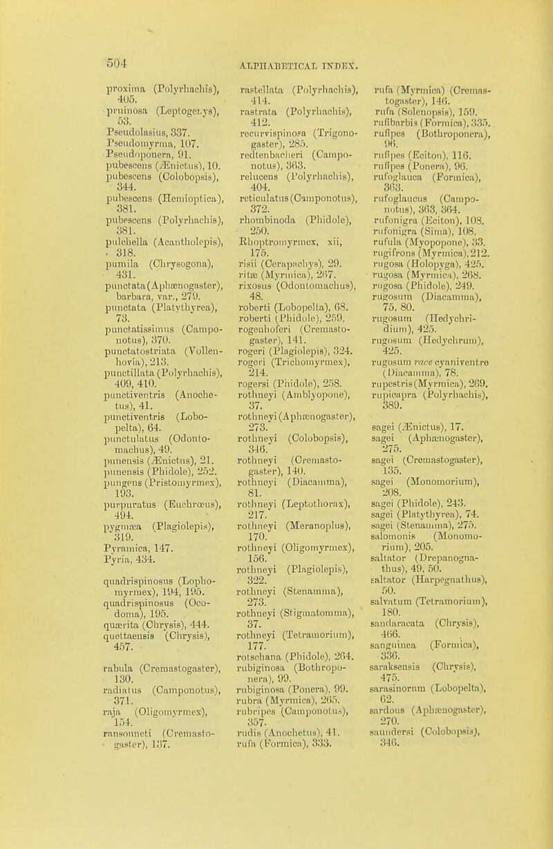 proxima (Polyrhacliis), 405. pniiriosa (Loptogei.ys), 53. rsoiidolnsiiis, 337. rseudomyrma, 107. Pseiidopouera, 91. inibesoeiis (yEiiiftiis), 10. piibescens (Colobopsis), 344. pubesoens (Heniioptica), 381. pubescens (Polvrliadiis), 381. pulcbella (Acantholepis), . 318. puniila (Chrysogona), 431. punctata (Aphoenogaster), barbara, var., 271). punotuta (Platvtbvrea), 73. punctatissiiinis (Campo- notiis), 370. punctatostviat.a (Vulleii- hovia), 213. puuct.illata (Polyrhacbis), 409, 410. puuctiventria (Anoche- tiis), 41. punctiventris (Lobo- pelta), 64. punct.ulatLis (Odonto- niachus), 49. pimensis (jEnictus), 21. punensis (Pbidole), 252. pungpiis (Pristomyrmex), 193. piirpiiratus (EiichroGus), 494. pygniaia (Plagiolepi.^), 319. Pvraniica, 147. Pyria, 434. quadrispinosus (Lopbo- ruyriuex), 194, 195. quadrispinosus (Oco- doma), 195. qutei'ita (Obrysis), 444. quettaensis (Cbrysis), 457. rabula (Creraastogaster), 130. radial us (Camponotus), 371. raja (Oligoiiiyrmex), '154. ransonnoti (Creniasto- • gastor), 137. ALrn.VBETICAL INDEX. raptollata (Polyi-hacliia), 414. raslrata (Polyrliaobis), 412. recui'vispinopa (Trigono- gaster), 285. redtenbaoliei'i (Campo- notus), 3(i3. relucons (i'olyrbaobis), 404. reticulatus (C'lniponotus), 372. rbnmbinoda (Phidole), 250. Kboptroniyrnicx, xii, 175. risii (Oerapnobys), 29. i'ita3 (Myruiica), 21)7. nxo8U3 (OdonLoiuaohus), 48. roberti (Lobopelta), OS. roberti (Pbidole), 259. rogenboieri (Ofeuiaslo- gaster), 141. rogei'i (Plagiolepis), 324. rogoi-i (Tricbouiyrmex), 214. rogersi (Phidole), 258. rothueyi (Amblyopone), 37. rotbneyi(Apha3nogaster), 273. rotbneyi (Colobopsis), 34(3. rotbneyi (Oreniasto- gastei), 140. rotbneyi (Diaoanima), 81. rotbneyi (Leptutborax), 217. roliinpyi (Meranoplus), 170. rotbneyi (Oligomyrniex), 156. rotbneyi (Plagiolepis), 322. rotbneyi (Stenamina), 273. rotbneyi (Stigmatomma), 37. ro tb n ey i (Te t ram o ri u n i), 177. rotsebana (Pbidole), 2()4. rubiginosa (Botbropo- iiera), 99. rubiginosa (Ponera), 99. rubra (Myrniica), 265. rubripcs (Oampouotus), 357. rudis (Anouhetus), 41. rula (Formica), 333. rufa (Myrmica) (Cromns- togasl,er), ]4(i. rufa (Solciiopsis), ]59. rulibiirbis (Formica), .'J35. rufipes (Botbroponmi), 9(). rndpes (Ecitou), 116. rufipes (Ponern), 96. ruCoiflauca (Formica), 363. rufoglauous (Campo- notus), 363, 364. rufonigra (Eciton), 108. rufoniura (Sinia), 108. rufula (Myopopone), :i3. rugifrons (Myrmioa),212. rugosa (Holopyga), 42.5. rugosa (Myrmica), 268. rugosa (Pbidole), 249. rugosura (Diacamma), 75, 80. rugosum (Iledycbri- dium), 425. rugosum (Iledycbruni), 425. rugosum rm-o cynniventre (IJiacauiina), 78. rupe8tris(Myrmica), 269. rupicupra (Polyrbacbis), 389. sagei (jEnictus), 17. sagei (Apba:nogastcr), 275. sagei (Cremastogaster), 135. sagei (Monoraorium), 208. sagei (Pbidole), 243. sagei (Platytbyrea), 74. sagei (Stenauima), 275. salomonis (Monoiiio- rium), 205. saltator (Drepanogna- tbus), 49, 60. ealtator (Harpegnathus), 50. salvatuni (Tctramoriuni), 180. sandaracata (Ohrysis), 466. , sauguinea (Formica), 336. saraliseusis (Cbrvsis), 475. sarasinorum (Lobopelta), 02. sardous (Apbicaogaster), 270. sauudersi (Colobopsis^, :m.